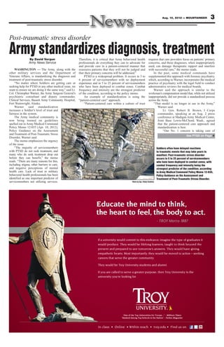3Aug. 10, 2012 — MOUNTAINEER
If a university would commit to this endeavor, imagine the type of graduates it
would produce. They would be lifelong learners, taught to think beyond the
present and prepared to see tomorrow’s answers. They would have giving,
empathetic hearts. Most importantly, they would be moved to action – seeking
careers that serve the greater community.
They would be Troy University students and alumni.
If you are called to serve a greater purpose, then Troy University is the
university you’re looking for.
:
“One of the Top Universities for Troops...” - Military Times
“Ranked Among Top Schools in the Nation” - Forbes Magazine
Educate the mind to think,
the heart to feel, the body to act.
- TROY Motto 1887
Post-traumatic stress disorder
Army standardizes diagnosis, treatmentBy David Vergun
Army News Service
WASHINGTON — The Army, along with the
other military services and the Department of
Veterans Affairs, is standardizing the diagnosis and
treatment of post-traumatic stress disorder.
“No matter where Soldiers are getting care or
seeking help for PTSD or any other medical issue, we
want to ensure we are doing it the same way,” said Lt.
Col. Christopher Warner, the Army Surgeon General’s
psychiatric consultant and deputy commander,
Clinical Services, Bassett Army Community Hospital,
Fort Wainwright, Alaska.
Warner said standardization
increases a Soldier’s level of trust and
fairness in the system.
The Army medical community is
now being trained on guidelines
spelled out in Army Medical Command
Policy Memo 12-035 (Apr. 10, 2012),
Policy Guidance on the Assessment
and Treatment of Post-Traumatic Stress
Disorder, Warner said.
The memo emphasizes the urgency
of the issue.
“The majority of servicemembers
with PTSD do not seek treatment, and
many who do seek treatment drop out
before they can benefit,” the memo
reads. “There are many reasons for this,
including stigma, other barriers to care,
and negative perceptions of mental
health care. Lack of trust in military
behavioral health professionals has been
identified as one important predictor of
servicemembers not utilizing services.
Therefore, it is critical that Army behavioral health
professionals do everything they can to advocate for
and provide care in a patient-centered manner that
reassures patients that they will not be judged and
that their primary concerns will be addressed.”
PTSD is a widespread problem. It occurs in 3 to
6 percent of servicemembers with no deployment
experience and in 5 to 25 percent of servicemembers
who have been deployed to combat zones. Combat
frequency and intensity are the strongest predictor
of the condition, according to the policy memo.
An example of standardization is using the
“patient-centered care” approach.
“Patient-centered care within a culture of trust
requires that care providers focus on patients’ primary
concerns, and these diagnoses, when inappropriately
used, can damage therapeutic rapport and interfere
with successful care,” the memo reads.
In the past, some medical commands have
supplemented this approach with forensic psychiatry,
which, according to Warner, incorporates the medical
practice of psychiatry with the legal field to conduct
administrative reviews for medical boards.
Warner said the approach is similar to the
workman’s compensation model that, while not utilized
inappropriately, did not provide a standardized process
across the Army.
“That model is no longer in use in the Army,”
Warner said.
Lt. Gen. Robert B. Brown, I Corps
commander, speaking at an Aug. 2 press
conference at Madigan Army Medical Center,
Joint Base Lewis-McChord, Wash., agreed
that the patient-centered care approach and
standardization is best.
“Our No. 1 concern is taking care of
See PTSD on Page 4
Soldiers often have delayed reactions
to traumatic events that may take years to
manifest. Post-traumatic stress disorder
occurs in 5 to 25 percent of servicemembers
who have been deployed to combat zones, with
combat frequency and intensity being the
strongest predictor of the condition, according
to Army Medical Command Policy Memo 12-035,
Policy Guidance on the Assessment and
Treatment of Post-Traumatic Stress Disorder.
Photo by Spc. Elisha Dawkins
 