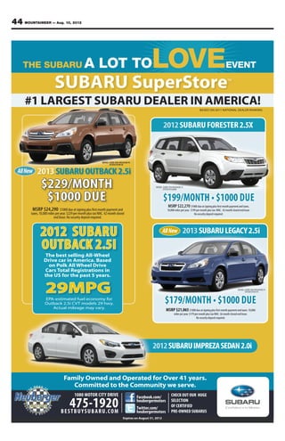 44 MOUNTAINEER — Aug. 10, 201244 MOUNTAINEER — Aug. 10, 2012
BASED ON 2011 NATIONAL DEALER RANKING
#1 LARGEST SUBARU DEALER IN AMERICA!
SUBARU SuperStoreTM
Family Owned and Operated for Over 41 years.
Committed to the Community we serve.
Family Owned and Operated for Over 41 years.
Committed to the Community we serve.
1080 MOTOR CITY DRIVE
BESTBUYSUBARU.COM
475-1920
CHECK OUT OUR HUGE
SELECTION
OF CERTIFIED
PRE-OWNED SUBARUS
Facebook.com/
heubergermotors
Twitter.com/
heubergermotors
Expires on August 31, 2012
2013SUBARULEGACY2.5i
DUE
2012SUBARUFORESTER2.5X
MSRP $22,270 $1000dueatsigningplusfirstmonthpaymentandtaxes,
10,000milesperyear. $199permonthplustax WAC. 42monthclosedendlease.
Nosecuritydepositrequired.
DUE
2012SUBARUIMPREZASEDAN2.0i
AllNew
29MPGEPA-estimated fuel economy for
Outback 2.5i CVT models 29 hwy.
Actual mileage may vary.
The best selling All-Wheel
Drive car in America. Based
on Polk All Wheel Drive
Cars Total Registrations in
the US for the past 5 years.
2012 SUBARU
OUTBACK 2.5I
MSRP $24,290 $1000dueatsigningplusfirstmonthpaymentand
taxes,10,000milesperyear.$229permonthplustaxWAC.42monthclosed
endlease.Nosecuritydepositrequired.
$229/MONTH
$1000 DUE
2013SUBARUOUTBACK2.5i
MSRP $21,065$1000dueatsigningplusfirstmonthpaymentandtaxes.10,000
milerperyear.$179permonthplustaxWAC.36monthclosedendlease.
Nosecuritydepositrequired.
MODEL CODE DDA PACKAGE 01
STOCK #130132
AllNew
MODEL CODE DAA PACKAGE 01
STOCK #130174
MODEL CODE CFA PACKAGE 21
STOCK #122468
 