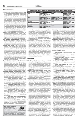 MOUNTAINEER — Aug. 10, 2012
Miscellaneous
German Armed Forces Military Proficiency Badge
— training and testing is conducted monthly. Events
include swimming, marksmanship, track and field
events (100 meter dash, shot put, long jump and
3,000-meter run) and a 12-kilometer road march.
Soldiers with physical limitations can also participate
with an approved alternate event authorized by
medical personnel. Upon completion of all required
events, Soldiers are awarded a gold, silver or bronze
badge; level is determined by results of the marks-
manship and road march. The award is authorized to
be worn on the Class-A or Army Service Uniform.
Soldiers should submit packets through their chain
of command to Sgt. Michael Phillips at 526-5282 or
email michael.j.phillips6@ us.army.mil. Contact
Chief Warrant Officer David Douglas, at 720-250-
1221 or email david.douglas1@us.army.mil.
Finance travel processing — All inbound and
outbound Temporary Lodging Expense, “Do it
Yourself ” Moves, servicemember and Family
member travel, travel advance pay and travel pay
inquiries will be handled in building 1218, room 231.
Call 526-4454 or 524-2594 for more information.
First Sergeants’ Barracks Program — is located in
building 1454 on Nelson Boulevard. The hours of
operation are 8 a.m. to 5 p.m. Monday-Friday. The
office assists Soldiers with room assignments and
terminations. For more information call 526-9707.
Sergeant Audie Murphy Club — The Fort Carson
Sergeant Audie Murphy Club meets the third
Tuesday of each month at the Family Connection
Center from 11:30 a.m. to 12:30 p.m. The SAMC
is open to all active members and those interested
in becoming future SAMC members. The club was
originally a U.S. Forces Command organization of
elite noncommissioned officers but is now an
Armywide program for those who meet the criteria
and have proven themselves to be outstanding
NCOs through a board/leadership process. Contact
the SAMC president, Staff Sgt. Thomas Witt, at
526-5661 for more information.
Recycle incentive program — The Directorate of
Public Works has an incentive program to prevent
recyclable waste from going to the landfill.
Participating battalions can earn monetary rewards
for turning recyclable materials in to the Fort Carson
Recycle Center, building 155. Points are assigned for
the pounds of recyclable goods turned in and every
participating battalion receives money quarterly. Call
526-5898 for more information about the program.
Directorate of Public Works services — DPW is
responsible for a wide variety of services on Fort
Carson. Services range from repair and maintenance
of facilities to equipping units with a sweeper and
cleaning motor pools. Listed below are phone
numbers and points of contact for services:
• Facility repair/service orders — Fort
Carson Support Services service order desk can be
reached at 526-5345. Use this number for emergencies
or routine tasks and for reporting wind damage,
damaged traffic signs or other facility damage.
• Refuse/trash and recycling — Call Eric
Bailey at 719-491-0218 or email eric.e.bailey4.
civ@mail.mil when needing trash containers, trash
is overflowing or emergency service is required.
• Facility custodial services — Call Bryan
Dorcey at 526-6670 or email bryan.s.dorcey.civ@
mail.mil for service needs or to report complaints.
• Elevator maintenance — Call Bryan
Dorcey at 526-6670 or email bryan.s.dorcey.
civ@mail.mil.
• Motor pool sludge removal/disposal —
Call Dennis Frost at 526-6997 or email
dennis.j.frost.civ@mail.mil.
• Repair and utility/self-help — Call Gary
Grant at 526-5844 or email gerald.l.grant2.civ
@mail.mil. Use this number to obtain self-help
tools and equipment or a motorized sweeper.
• Base operations contracting officer
representative — Call Terry Hagen at 526-9262
or email terry.j.hagen.civ@mail.mil for questions
on snow removal, grounds maintenance and
contractor response to service orders.
• Portable latrines — Call Jerald Just at
524-0786 or email jerald.j.just.civ@mail.mil to
request latrines, for service or to report damaged
or overturned latrines.
Legal services — provided at the Soldier Readiness
Processing site are for Soldiers undergoing the
SRP process. The SRP Legal Office will only
provide powers of attorney or notary services to
Soldiers processing through the SRP. Retirees,
Family members and Soldiers not in the SRP
process can receive legal assistance and powers
of attorney at the main legal office located at
1633 Mekong St., building 6222, next to the
Family Readiness Center. Legal assistance prepares
powers of attorney and performs notary services
on a walk-in basis from 8:30 a.m. to 4 p.m.
Mondays-Wednesdays and Fridays, and from
8:30 a.m. to 3 p.m. Thursdays.
Briefings
75th Ranger Regiment briefings — are held
Tuesdays in building 1430, room 150, from noon
to 1 p.m. Soldiers must private-sergeant first class
with a minimum General Technical Score of 105;
be a U.S. citizen; score 240 or higher in the Army
Physical Fitness Test; and pass a Ranger physical.
Call 524-2691 or visit at http://www.goarmy.com/
ranger.html for more information.
Casualty Notification/Assistance Officer train-
ing — is held Aug. 21-23 from 9 a.m. to 4:30
p.m. in building 1187 on Minnick Avenue,
behind post car wash. Class is limited to 50 people
on a first-come, first-served basis. Contact Jean
Graves at 526-5613/ 5614 or jean.graves@
us.army.mil for more information.
Disposition Services — Defense Logistics Agency
Disposition Services Colorado Springs, located in
building 381, conducts orientations Fridays from
12:30-3:30 p.m. The orientations discuss DLA
processes to include turning in excess property,
reutilizing government property, web-based tools
available, special handling of property and
environmental needs. To schedule an orientation,
contactArnaldo Borrerorivera at arnaldo.borrerorivera
@dla.mil for receiving/ turn in; Mike Welsh at
mike.welsh@ dla.mil for reutilization/web tools;
or Rufus Guillory at rufus.guillory@dla.mil.
Retirement briefings — are held from 8 a.m. to noon
the second and third Wednesday of each month at
the Joel Hefley Community Center conference room,
6800 Prussman Ave. The Retirement Services Office
recommends spouses accompany Soldiers to the
briefing. Call 526-2840 for more information.
Reassignment briefings — are held Tuesdays
for Soldiers heading overseas and Thursdays for
personnel being reassigned stateside. The briefings
are held in building 1129, Freedom Performing Arts
Center; sign-in is at 7 a.m. and briefings start at 7:30
a.m. Soldiers are required to bring Department
of the Army Form 5118, signed by their unit
personnel section, and a pen to complete forms.
Call 526-4730/4583 for more information.
Army ROTC Green to Gold briefings — are held
the first and third Tuesday of each month at noon
at the education center, building 1117, room 120.
Call University of Colorado-Colorado Springs
Army ROTC at 262-3475 for more information.
ETS briefings — for enlisted personnel are held the
first and third Wednesday of each month. Briefing
sign in begins at 7 a.m. at the Soldier Readiness
Building, building 1042, room 244, on a first-come,
first-served basis. Soldiers must be within 120 days
of their expiration term of service, but must attend
the briefing no later than 30 days prior to their ETS
or start of transition leave. Call 526-2240/8458.
Special Forces briefings — are held Wednesdays in
building 1430, room 123, from noon to 1 p.m.
Soldiers must be specialist to staff sergeant from any
military occupational specialty, have a general
technical score of at least 107, be a U.S. citizen, score
240 or higher on the Army Physical Fitness Test, and
pass a Special Forces physical. Call 524-1461 or
visit the website at http://www.bragg.army.mil/sorb.
Hours of Operation
• In-processing — Monday-Thursday from
7:30-10:30 a.m.
• Initial and partial issues — Monday-
Friday from 12:30-3:30 p.m.
• Cash sales/report of survey — Monday-
Thursday from 7:30 a.m. to 3 p.m.
• Direct exchange and partial turn ins —
Monday-Friday from 7:30-11:30 a.m.
• Full turn ins — by appointment only; call
526-3321.
• Unit issues and turn ins — Call 526-
5512/6477 for approval.
Education Center hours of operation — The
Mountain Post Training and Education Center,
building 1117, 526-2124, hours are as follows:
• Counselor Support Center — Monday-
Thursday 7:30 a.m. to 4:30 p.m. and Fridays 11
a.m. to 4:30 p.m.
• Army Learning Center — Monday-
Friday 8 a.m. to 6 p.m.
• Defense Activity for Nontraditional
Education Support andArmy PersonnelTesting —
Monday-Friday 7:30-11:30 a.m. and 12:30-4:30 p.m.
Repair and Utility self-help — has moved to building
217 and is open Monday-Friday 7 a.m. to 3:30 p.m.
MedicalActivity Correspondence Department office
hours — The Correspondence (Release of Infor-
mation) Office in the PatientAdministration Division
hours are Monday-Wednesday and Friday 7:30 a.m.
to 4:30 p.m. and closed Thursday and federal
holidays. Call 526-7322 or 526-7284 for details.
Claims Office hours — are Monday-Friday from 9
a.m. to noon and 1-4 p.m. on the first floor of
building 6222, 1633 Mekong Street. Shipment
under Full Replacement Value claimants must
submit Department of Defense Form 1840R to the
carrier within 75 days. Shipment under Defense
Personal Property Program claimants must log into
the Defense Personal Property System at
http://www.move.mil and report all the items
online within 75 days. Claims must be submitted
within nine months directly with carriers to receive
full replacement value for missing and destroyed
items. All other claims should be submitted to Fort
Carson Claims Office within two years of the date
of delivery or date of incident. Call the Fort Carson
Claims Office at 526-1355 for more information.
The Fort Carson Trial Defense Service office — is
able to help Soldiers 24/7 and is located at building
1430, room 240. During duty hours, Soldiers should
call 526-4563. The 24-hour phone number for after
hours, holidays and weekends is 719-358-3275.
Questions can also be submitted by email to
FtCarsonTDS@gmail.com. Know your rights.
BOSS meetings are held the
first and third Thursday
of each month from 2-3:30 p.m.
at The Foxhole.
Contact Cpl. Rachael Robertson at
524-2677 or visit the BOSS office in room 106 of The
Hub for more information. Text “follow CarsonBOSS”
to 40404 to receive updates and event information.
Fort Carson dining facilities hours of operation
Dining facility Friday Saturday-Sunday Monday-Thursday
Stack Breakfast: 7-9 a.m.
Lunch: 11:30 a.m. to 1 p.m.
Dinner: Closed
Closed Breakfast: 7-9 a.m.
Lunch: 11:30 a.m. to 1 p.m.
Dinner: 5-6:30 p.m.
Wolf Breakfast: 7-9 a.m.
Lunch: 11:30 a.m. to 1 p.m.
Dinner: 5-6:30 p.m.
Breakfast: 7-9 a.m.
Lunch: 11:30 a.m. to 1 p.m.
Dinner: 5-6:30 p.m.
Breakfast: 7-9 a.m.
Lunch: 11:30 a.m. to 1 p.m.
Dinner: Closed
Warfighter
(Wilderness Road Complex)
Breakfast: 7-9 a.m.
Lunch: 11:30 a.m. to 1 p.m.
Dinner: Closed
Closed Breakfast: 7-9 a.m.
Lunch: 11:30 a.m. to 1 p.m.
Dinner: Closed
LaRochelle
10th SFG(A)
Breakfast: 7-9 a.m.
Lunch: 11:30 a.m. to 1 p.m.
Dinner: Closed
Closed Breakfast: 7-9 a.m.
Lunch: 11:30 a.m. to 1 p.m.
Dinner: Closed
6
 