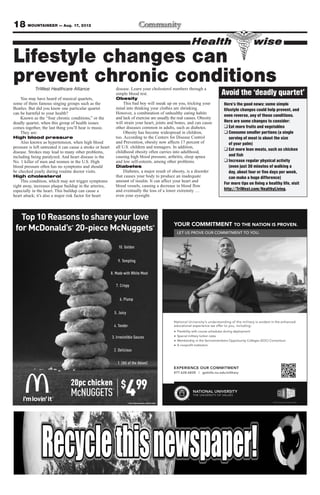 18 MOUNTAINEER — Aug. 17, 2012
                                                                                                            Health                           wise
Lifestyle changes can
prevent chronic conditions
            TriWest Healthcare Alliance                         disease. Learn your cholesterol numbers through a
                                                                simple blood test.                                          Avoid the ‘deadly quartet’
    You may have heard of musical quartets,                     Obesity
some of them famous singing groups such as the                       This bad boy will sneak up on you, tricking your       Here’s the good news: some simple
Beatles. But did you know one particular quartet                mind into thinking your clothes are shrinking.              lifestyle changes could help prevent, and
can be harmful to your health?                                  However, a combination of unhealthy eating habits
                                                                                                                            even reverse, any of these conditions.
    Known as the “four chronic conditions,” or the              and lack of exercise are usually the real causes. Obesity
deadly quartet, when this group of health issues                will strain your heart, joints and bones, and can cause     Here are some changes to consider:
comes together, the last thing you’ll hear is music.            other diseases common in adults, such as diabetes.          ❑ Eat more fruits and vegetables
    They are:                                                        Obesity has become widespread in children,             ❑ Consume smaller portions (a single
High blood pressure                                             too. According to the Centers for Disease Control              serving of meat is about the size
    Also known as hypertension, when high blood                 and Prevention, obesity now affects 17 percent of              of your palm)
pressure is left untreated it can cause a stroke or heart       all U.S. children and teenagers. In addition,
                                                                                                                            ❑ Eat more lean meats, such as chicken
disease. Strokes may lead to many other problems,               childhood obesity often carries into adulthood,
including being paralyzed. And heart disease is the             causing high blood pressure, arthritis, sleep apnea            and fish
No. 1 killer of men and women in the U.S. High                  and low self-esteem, among other problems.                  ❑ Increase regular physical activity
blood pressure often has no symptoms and should                 Diabetes                                                       (even just 30 minutes of walking a
be checked yearly during routine doctor visits.                      Diabetes, a major result of obesity, is a disorder        day, about four or five days per week,
High cholesterol                                                that causes your body to produce an inadequate                 can make a huge difference)
    This condition, which may not trigger symptoms              amount of insulin. It can affect your heart and
                                                                                                                            For more tips on living a healthy life, visit
right away, increases plaque buildup in the arteries,           blood vessels, causing a decrease in blood flow
especially in the heart. This buildup can cause a               and eventually the loss of a lower extremity …              http://TriWest.com/HealthyLiving.
heart attack; it’s also a major risk factor for heart           even your eyesight.




                                  20pc chicken
                                  McNUGGETS
                                                            ®
                                                                  $
                                                                     4     99
 