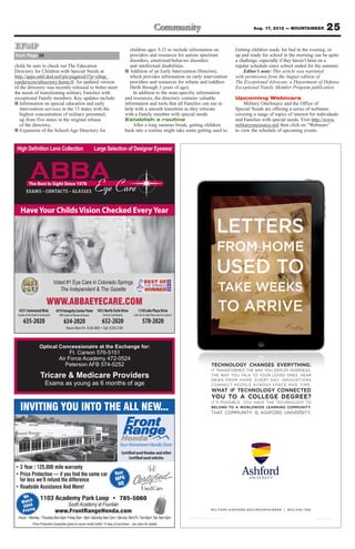 Aug. 17, 2012 — MOUNTAINEER                         25
EFMP                                                                                            children ages 3-21 to include information on                   Getting children ready for bed in the evening, or
from Page 24                                                                                    providers and resources for autism spectrum                    up and ready for school in the morning can be quite
                                                                                                disorders, emotional/behavior disorders                        a challenge, especially if they haven’t been on a
child, be sure to check out The Education                                                       and intellectual disabilities.                                 regular schedule since school ended for the summer.
Directory for Children with Special Needs at                                                 ■ Addition of an Early Intervention Directory,                        Editor’s note: This article was reprinted
http://apps.mhf.dod.mil/pls/psgprod/f?p=efmp_                                                   which provides information on early intervention               with permission from the August edition of
(underscore)directory:home:0. An updated version                                                providers and resources for infants and toddlers               The Exceptional Advocate, a Department of Defense
of the directory was recently released to better meet                                           (birth through 3 years of age).                                Exceptional Family Member Program publication.
the needs of transitioning military Families with                                                 In addition to the state-specific information
exceptional Family members. Key updates include:                                             and resources, the directory contains valuable                    Upcoming Webinars
■ Information on special education and early                                                 information and tools that all Families can use to                    Military OneSource and the Office of
   intervention services in the 15 states with the                                           help with a smooth transition as they relocate                    Special Needs are offering a series of webinars
   highest concentration of military personnel,                                              with a Family member with special needs.                          covering a range of topics of interest for individuals
   up from five states in the original release                                               Establish a routine                                               and Families with special needs. Visit http://www.
   of the directory.                                                                              After a long summer break, getting children                  militaryonesource.mil then click on “Webinars”
■ Expansion of the School-Age Directory for                                                  back into a routine might take some getting used to.              to view the schedule of upcoming events.




                           CONTACTS GLASSES


   Have Your Childs Vision Checked Every Year

                                                                                                                                               LETTERS
                                                                                                                                               FROM HOME
                                                                                                                                               USED TO
                                                                                                                                                TAKE WEEKS
                                   Voted #1 Eye Care in Colorado Springs
                                      The Independent & The Gazette


  4331 Centennial Blvd.
                            WWW.ABBAEYECARE.COM
 Garden of the Gods & Centennial
                                    4319 Integrity Center Point 1813 North Circle Drive
                                      NW Corner of Powers & Barnes   Circle & Constitution
                                                                                                     1130 Lake Plaza Drive
                                                                                                 Lake Ave & Lake Plaza (next to Culvers)
                                                                                                                                                TO ARRIVE
     635-2020                            634-2020                    632-2020                            578-2020


                     Optical Concessionaire at the Exchange for:
                                  Ft. Carson 576-5151
                             Air Force Academy 472-0524
                                Peterson AFB 574-5252                                                                                      TECHNOLOGY CHANGES EVERYTHING.
                                                                                                                                           IT TRANSFORMED THE WAY YOU DEPLOY OVERSEAS.
                      Tricare & Medicare Providers                                                                                         THE WAY YOU TALK TO YOUR LOVED ONES. HEAR
                                                                                                                                           N E W S F R O M H O M E . E V E RY DAY, I N N OVAT I O N S
                           Exams as young as 6 months of age
                                                                                                                                           WHAT IF TECHNOLOGY CONNECTED
                                                                                                                                           YOU TO A COLLEGE DEGREE?
  INVITING YOU INTO THE ALL NEW...                                                                                                         BELONG TO A WORLDWIDE LEARNING COMMUNITY.
                                                                                                                                                                                                                               .




                                                                                        Certified used Hondas and other
                                                                                             Certified used vehicles


                                                                                 Your
                                                                                 MPG
                                                                                   HQ

     We                                                                               785-5060
         h
    Matc
     USAA                             South Academy at Fountain
           g
    Pricin                         www.FrontRangeHonda.com                                                                                 M I L I TA R Y. A S H F O R D . E D U/ M O U N TA I N E E R | 8 0 0 . 5 4 8 . 1 7 6 6



               Price Protection Guarantee good on same model within 14 days of purchase... see store for details.
 