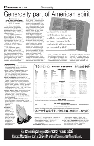 28 MOUNTAINEER — Aug. 17, 2012

Generosity part of American spirit
        Commentary by                      Springs and displaced more than
  Chap. (Maj.) James Lester                30,000 people. I remember driving
 U.S. Army Garrison Fort Carson            home June 26 and thinking “God
       Family life chaplain                please help those around us.” The
                                           smoke was overpowering as people
     I am always amazed at the             were told again and again that they
generous spirit we as Americans            needed to leave their homes. Some
possess. It never fails when someone       found a place to stay in shelters,
needs something, we, as a nation,          others in hotels; but many found
step up to the challenge and give out
of a generous heart.
                                           refuge in homes. Neighbors                            “God comforts us in all
                                           opened up their homes to their
     I have seen this over and over
again in Iraq, South Korea and
                                           friends, but also to complete
                                           strangers. They provided meals and
                                                                                                  our tribulation, that we may
Mexico. I have seen the hardened
Soldier bend down on his knees and
                                           lodging and friendship as these
                                           families waited with baited breath
                                                                                                  be able to comfort those who
give a child a hug and look at me          on the status of their own homes.
and say, “Chaplain, can’t we do more?”          I don’t know how many found                       are in any trouble, with the
I wish that we could do more,              refuge in homes, but I do know
but sometimes we can’t — but we            that as I went for a run the next                      comfort with which we ourselves
continue to try.                           morning I saw that almost every
     This summer was another               house on my street had different                       are comforted by God.”
opportunity to see true American           cars in the driveways and on the                                                                                  — 2 Corinthians 1:4
heroes in action. July began with          street. My eyes watered, not from
flames, a small fire in a canyon quickly   the smoke but from the simplicity
grew to astronomical proportions,          of that act of kindness of just
and the world watched as our valiant       opening up their homes. I was                             nation; a nation that gives of itself.                                like firefighters, policeman and Soldiers
firefighters fought a blaze that didn’t    encouraged and reminded of the                            Many folks wish that we would stay                                    who run to the sound of danger, not
seem to want to stop. The Waldo            fact that our nation was founded on                       put and not deploy our Soldiers into                                  away from it. Not for the glory but to
Canyon Fire destroyed a large section      principles, not just any principles but                   harm’s way. But the fact of the matter                                protect and to serve, and to give of
of the area overlooking Colorado           principles that have defined us as a                      is that we are a nation that has folks                                themselves so that others may live.


Chapel briefs
Facebook: Search “Fort Carson Chaplains
  (Religious Support Office)” for the latest                                                                       Chapel Schedule
  chapel events and schedules.                                                                                                       ROMAN CATHOLIC
Military Council of Catholic Women meets                     Day                        Time                     Service                        Chapel                     Location                      Contact Person
  Friday from 9:30-11:30 a.m. at Soldiers’                   Saturday                   4-45 p.m.                Reconciliation                 Soldiers’                  Nelson & Martinez             Cecilia Croft/526-5769
                                                             Saturday                   5 p.m.                   Mass                           Soldiers’                  Nelson & Martinez             Cecilia Croft/526-5769
  Memorial Chapel. For more information                      Sunday                     8:15-8:45 a.m.           Reconciliation                 Soldiers’                  Nelson & Martinez             Cecilia Croft/526-5769
  call 526-5769 or visit “Fort Carson Military               Sunday                     9 a.m.                   Mass                           Soldiers’                  Nelson & Martinez             Cecilia Croft/526-5769
  Council of Catholic Women” on Facebook.                    Sunday                     10:30 a.m.               Religious education            Soldiers’                  Nelson & Martinez             Pat Treacy/524-2458
                                                             Sunday                     10:30 a.m.               RCIA                           Soldiers’                  Nelson & Martinez             Pat Treacy/524-2458
Knights of Columbus, a Catholic group for                    Sunday                     11 a.m.                  Mass                           Healer                     Evans Army Hospital           Fr. Nwatawali/526-7347
  men 18 and older, meets the second and fourth              Mon-Fri                    11:45 a.m.               Mass                           Soldiers’                  Nelson & Martinez             Cecilia Croft/526-5769
  Tuesday of the month at Soldiers’ Memorial                 Mon-Thurs                  noon                     Mass                           Healer                     Evans Army Hospital           Fr. Nwatawali/526-7347

  Chapel. Call 526-5769 for more information.                                                                                            PROTESTANT
                                                             Friday                     4:30 p.m.                Intercessory prayer,           Soldiers’                  Nelson & Martinez             Chap. Stuart/524-4316
Protestant Women of the Chapel meets Tuesday                                                                     Bible Study
  from 9:30 a.m. to noon at Soldiers’ Memorial               Sunday                     9 a.m.                   Protestant                     Healer                     Evans Army Hospital           Chap. Gee/526-7386
  Chapel. Free child care is available. Email                Sunday                     9 a.m.                   Communion Service              Provider                   Barkeley & Ellis              Chap. Landon/526-2803
                                                             Sunday                     9:15 a.m.                Sunday School                  Soldiers’                  Nelson & Martinez             Heidi McAllister/526-5744
  carson@pwoc.org or visit PWOC Fort Carson                  Sunday                     9:30 a.m.                Sunday School                  Prussman                   Barkeley & Prussman           Heidi McAllister/526-5744
  on Facebook for more information.                          Sunday                     11 a.m.                  Protestant                     Soldiers’                  Nelson & Martinez             Chap. Stuart/524-4316
Deployed Spouses Group meets for fellowship,                 Sunday                     11 a.m.                  Gospel                         Prussman                   Barkeley & Prussman           Ursula Pittman/503-1104
                                                             Sunday                     10 a.m.                  Chapel NeXt                    Veterans                   Magrath & Titus               Chap. Palmer/526-3888
  food and spiritual guidance Wednesday at                   Sunday                     2:30-4:30p.m.            Youth ministry                 Soldiers’                  Nelson & Martinez             Heidi McAllister/526-5744
  5 p.m. at Soldiers’ Memorial Chapel                        Tuesday                    9:30 a.m.                PWOC                           Soldiers’                  Nelson & Martinez             Chap. Stuart/524-4316
  Fellowship Hall. Children are welcome
  to attend. Call Cecilia Croft at 526-5769 for                                                                                               JEWISH
                                                             Fort Carson does not offer Jewish services on post. Contact Chap. (Lt. Col.) Fields at 503-4090/4099 for Jewish service and study information
  more information.
Latter Day Saints Soldiers: Weekly Institute                                                                                          ISLAMIC SERVICES
  Class (Bible study) is Wednesday at 7 p.m. at              Fort Carson does not offer Islamic services on post. Contact the Islamic Society at 2125 N. Chestnut, 632-3364 for information.
  Soldiers’ Memorial Chapel. Call 719-266-0283 or
  719-649-1671                                                                                                           (FORT CARSON OPEN CIRCLE) WICCA
  for more                                                   Sunday                     1 p.m.                                         Provider Chapel, Building 1350, Barkeley and Ellis                ftcarsonopencircle@gmail.com
  information.
                                                                                                                        COLORADO WARRIORS SWEAT LODGE
Heartbeat, a
                                                             Meets once or twice monthly and upon special request. Contact Michael Hackwith or Wendy Chunn-Hackwith at 285-5240 for information.
  support group
  for battle
  buddies, Family
  members and
  friends who are
  suicide survivors,
  meets the second                                         building 6215, 6990 Mekong St. The group is                                                Chapel Tuesday at 6 p.m. Contact Staff
  Tuesday of each                                          open to members of all branches of service.                                                Sgt. Jose Varga at 719-287-2016 for details.
  month from                                               Contact Richard Stites at 719-598-6576                                                   Jewish Lunch and Learn with Chap. (Lt. Col.)
  6:30-8 p.m. at                                           or Cheryl Sims at 719-304-9815 for                                                         Howard Fields takes place Wednesday from
  the Fallen Heroes                                        more information.                                                                          noon to 1 p.m. at Provider Chapel. For
  Family Center,                                         Spanish Bible Study meets at Soldiers’ Memorial                                              more information, call 526-8263.




                         Has someone in your organization recently received kudos?
                Contact Mountaineer staff at 526-4144 or email fcmountaineer@hotmail.com.
 