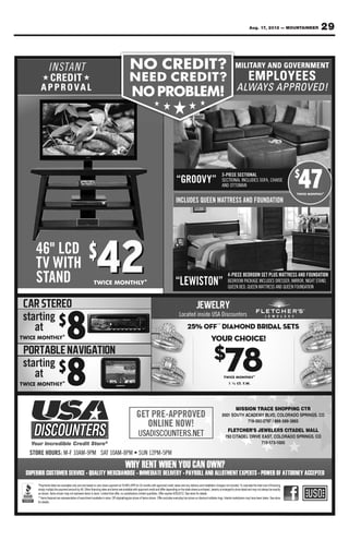 Aug. 17, 2012 — MOUNTAINEER           29


I N STA N T
★         ★


                   ★   ★   ★    ★    ★




                           “GROOV Y”
                                              3-PIECE SECTIONAL
                                              SECTIONAL INCLUDES SOFA, CHAISE
                                              AND OT TOMAN
                                                                   FA
                                                                                        $
                                                                                          47
                                                                                          4
                           INCLUDES QUEEN MAT TRESS AND FOUNDATION




              42           “LEWISTON”
                                                    4-PIECE BEDROOM SET PLUS MAT TRESS AND FOUNDATION
                                                    BEDROOM PACKAGE INCLUDES DRESSER, MIRROR, NIGHT STAND,
                                                     E      PA
                                                    QUEEN BED, QUEEN MATTRESS AND QUEEN FOUNDATION
                                                     U




                            Located inside USA Discounters




                                                          IS                                CTR
                                     D                 OUTH A      EMY            LORADO SPR GS, C
                                                                    92      /       9 - 38 65

                                                                         ELERS CITADEL MA
                                                                                 TA
                                                7           EL D                 ORAD      PRINGS CO
                                                                       19-57
 