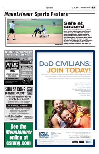 Aug. 17, 2012 — MOUNTAINEER             33

Mountaineer Sports Feature
                                                                                                         Safe at
                                                                                                         second
                                                                                                         Miguel Rodriguez, right, Medical Department Activity
                                                                                                         second baseman, applies a tag too late to Dontavius
                                                                                                         Dozier, 4th Brigade Support Battalion, 1st Brigade
                                                                                                         Combat Team, 4th Infantry Division, during action
                                                                                                         Monday at the Mountain Post Sports Complex. The
                                                                                                         post intramural league has completed regular season
                                                                                                         play. The top 12 teams in the league will begin
                                                                                                         the playoff series to determine the 2012 post intramural
                                                                                                         champions Aug. 27 at the Mountain Post Softball
                                                                                                         Complex with games scheduled to begin at 6:30 p.m.
                                                                                 Photo by Walt Johnson




 Let Us Help Y P
             You Prepare
   For Summer Driving!
Ever y Full Ser vice Is A 16-Point
    r
Preventive Maintenance Review!


    $5.00 OFF
   A FULL SERVICE                                 OFFER VALID AT THE BELOW
                                                  OFFER VALID AT THE BELOW
                                                COLORADO SPRINGS LOCATIONS
                                                COLORADO SPRINGS LOCAT ONS
                                                                        TI
        CHANGE!
    OIL CHANGE!                                  350 South 8th St.
                                                Phone: 719-520-0064
    Valid only at the 350 South 8th St. and      3795 Airport Blvd.
   3795 Airport Blvd., Colorado Springs, CO.
        Not valid with any other offers.
                                                Phone: 719-570-6112
        Offer expires 9/30/12. MTFS05          Mon.-Fri. 8-6 Sat. 8-5 Sun. 9-4

   No Appointment Needed!

ONLY WHAT YOU NEED.
          YOU NEED.
GUARANTEED.




 SHIN SA DONG
 KOREAN RESTAURANT
    We have delicious foods
     with the best prices!
       We always have 8 or more side dishes
        that come with every food for FREE!
        10% Military Discount*
     We make tasty foods such as:




3845 E. Pikes Peak Ave.
    Colorado Springs, CO 80909
                638-2695
 