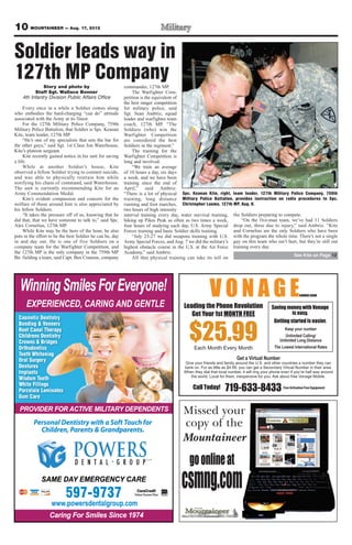 10 MOUNTAINEER — Aug. 17, 2012

Soldier leads way in
127th MP Company
              Story and photo by                           commander, 127th MP.
          Staff Sgt. Wallace Bonner                             The Warfighter Com-
    4th Infantry Division Public Affairs Office            petition is the equivalent of
                                                           the best ranger competition
     Every once in a while a Soldier comes along           for military police, said
who embodies the hard-charging “can do” attitude           Sgt. Sean Ambriz, squad
associated with the Army at its finest.                    leader and warfighter team
     For the 127th Military Police Company, 759th          coach, 127th MP. “The
Military Police Battalion, that Soldier is Spc. Keanan     Soldiers (who) win the
Kite, team leader, 127th MP.                               Warfighter Competition
     “He’s one of my specialists that sets the bar for     are considered the best
the other guys,” said Sgt. 1st Class Jon Waterhouse,       Soldiers in the regiment.”
Kite’s platoon sergeant.                                        The training for the
     Kite recently gained notice in his unit for saving    Warfighter Competition is
a life.                                                    long and involved.
     While at another Soldier’s house, Kite                     “We train an average
observed a fellow Soldier trying to commit suicide,        of 10 hours a day, six days
and was able to physically restrain him while              a week, and we have been
notifying his chain of command, said Waterhouse.           training since the end of
The unit is currently recommending Kite for an             April,” said Ambriz.
Army Commendation Medal.                                   “There is a lot of physical Spc. Keanan Kite, right, team leader, 127th Military Police Company, 759th
     Kite’s evident compassion and concern for the         training, long distance Military Police Battalion, provides instruction on radio procedures to Spc.
welfare of those around him is also appreciated by         running and foot marches, Christopher Luoma, 127th MP, Aug. 8.
his fellow Soldiers.                                       two hours of high intensity
     “It takes the pressure off of us, knowing that he     interval training every day, water survival training, the Soldiers preparing to compete.
did that, that we have someone to talk to,” said Spc.      hiking up Pikes Peak as often as two times a week,        “On the five-man team, we’ve had 11 Soldiers
Alex Cornelius, 127th MP.                                  four hours of studying each day, U.S. Army Special drop out, three due to injury,” said Ambriz. “Kite
     While Kite may be the hero of the hour, he also       Forces training and basic Soldier skills training.    and Cornelius are the only Soldiers who have been
puts in the effort to be the best Soldier he can be, day        “July 23-27 we did weapons training with U.S. with the program the whole time. There’s not a single
in and day out. He is one of five Soldiers on a            Army Special Forces, and Aug. 7 we did the military’s guy on this team who isn’t hurt, but they’re still out
company team for the Warfighter Competition, and           highest obstacle course in the U.S. at the Air Force training every day.
the 127th MP is the only company in the 759th MP           Academy,” said Ambriz.
                                                                                                                                               See Kite on Page 12
Bn. fielding a team, said Capt. Ben Cranson, company            All that physical training can take its toll on




   Wiinning S
   Winning Smiles For Everyone!
      EXPERIENCED, CARING
      EXPERIENCED, CARING AND GENTLE
          RI N D A            GEN E
                               ENTL                                                      Leading the Phone Revolution                       Saving money with Vonage
                                                                                            Get Your 1st MONTH FREE                                   is easy.
  Cosmetic Dentistry
                                                                                                                                             Getting started is easier.


                                                                                            $25.99
  Bonding & Veneers
  Root Canal Therapy                                                                                                                                Keep your number
  Childrens Dentistry                                                                                                                               Unlimited Calling/
  Crowns & Bridges                                                                                                                               Unlimited Long Distance
  Orthodontics                                                                                 Each Month Every Month                         The Lowest International Rates
  Teeth Whitening
  Oral Surgery                                                                                                          Get a Virtual Number
                                                                                         Give your friends and family around the U.S. and other countries a number they can
  Dentures                                                                               bank on. For as little as $4.99, you can get a Secondary Virtual Number in their area.
  Implants                                                                               When they dial that local number, it will ring your phone even if you’re half way around
                                                                                            the world. Local for them, inexpensive for you. Ask about free Vonage Mobile.
  Wisdom Teeth
  White Fillings
  Porcelain Laminates
                                                                                              Call Today!        719-633-8433                      Free Activation Free Equipment

  Gum Care

  PROVIDER
  PROVIDER FOR ACTIVE MILITARY DEPENDENTS
      I        ACTIVE MILITARY DEPENDENTS
                       I TA     E N    T
          Personal Dentistry
          Personal Dentistry with a Soft To
                          r         Soft Touch for
                                      f ouch
            Children, Parents & Grandparents.
                                  r
                      Parents Grandparents.




              SAME DAY EMERGENCY CARE
                   DAY EMERGENCY CARE
                                  A

                           597-9737
                   www.powersdentalgroup.com
                   www.powersdentalgroup.com
                  Caring
                  Caring For Smiles Since 1974
 