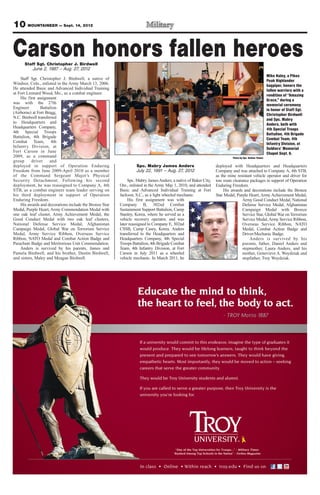 10 MOUNTAINEER — Sept. 14, 2012


Carson honors fallen heroes
      Staff Sgt. Christopher J. Birdwell
         June 2, 1987 – Aug. 27, 2012
                                                                                                                                                       Mike Haley, a Pikes
    Staff Sgt. Christopher J. Birdwell, a native of                                                                                                    Peak Highlander
Windsor, Colo., enlisted in the Army March 13, 2006.                                                                                                   bagpiper, honors the
He attended Basic and Advanced Individual Training                                                                                                     fallen warriors with a
at Fort Leonard Wood, Mo., as a combat engineer.                                                                                                       rendition of “Amazing
    His first assignment                                                                                                                               Grace,” during a
was with the 27th                                                                                                                                      memorial ceremony
Engineer        Battalion                                                                                                                              in honor of Staff Sgt.
(Airborne) at Fort Bragg,                                                                                                                              Christopher Birdwell
N.C. Birdwell transferred                                                                                                                              and Spc. Mabry
to Headquarters and                                                                                                                                    Anders, both with
Headquarters Company,                                                                                                                                  4th Special Troops
4th Special Troops                                                                                                                                     Battalion, 4th Brigade
Battalion, 4th Brigade                                                                                                                                 Combat Team, 4th
Combat Team, 4th                                                                                                                                       Infantry Division, at
Infantry Division, at                                                                                                                                  Soldiers’ Memorial
Fort Carson in June                                                                                                                                    Chapel Sept. 6.
2009, as a command                                                                                                        Photo by Spc. Nathan Thome
group      driver    and
deployed in support of Operation Enduring                         Spc. Mabry James Anders                        deployed with Headquarters and Headquarters
Freedom from June 2009-April 2010 as a member                     July 22, 1991 – Aug. 27, 2012                  Company and was attached to Company A, 4th STB,
of the Command Sergeant Major’s Physical                                                                         as the mine resistant vehicle operator and driver for
Security Detachment. Following his second                     Spc. Mabry James Anders, a native of Baker City,   tow route clearance packages in support of Operation
deployment, he was reassigned to Company A, 4th          Ore., enlisted in the Army May 1, 2010, and attended    Enduring Freedom.
STB, as a combat engineer team leader serving on         Basic and Advanced Individual Training at Fort              His awards and decorations include the Bronze
his third deployment in support of Operation             Jackson, S.C., as a light wheeled mechanic.             Star Medal, Purple Heart, Army Achievement Medal,
Enduring Freedom.                                             His first assignment was with                                      Army Good Conduct Medal, National
    His awards and decorations include the Bronze Star   Company B, 302nd Combat                                                 Defense Service Medal, Afghanistan
Medal, Purple Heart, Army Commendation Medal with        Sustainment Support Battalion, Camp                                     Campaign Medal with Bronze
one oak leaf cluster, Army Achievement Medal, the        Stanley, Korea, where he served as a                                    Service Star, Global War on Terrorism
Good Conduct Medal with two oak leaf clusters,           vehicle recovery operator, and was                                      Service Medal, Army Service Ribbon,
National Defense Service Medal, Afghanistan              later reassigned to Company E, 302nd                                    Overseas Service Ribbon, NATO
Campaign Medal, Global War on Terrorism Service          CSSB, Camp Casey, Korea. Anders                                         Medal, Combat Action Badge and
Medal, Army Service Ribbon, Overseas Service             transferred to the Headquarters and                                     Driver/Mechanic Badge.
Ribbon, NATO Medal and Combat Action Badge and           Headquarters Company, 4th Special                                           Anders is survived by his
Parachute Badge and Meritorious Unit Commendation.       Troops Battalion, 4th Brigade Combat                                    parents, father, Daniel Anders and
    Anders is survived by his parents, James and         Team, 4th Infantry Division, at Fort                                    stepmother, Laura Anders, and his
Pamela Birdwell, and his brother, Dustin Birdwell,       Carson in July 2011 as a wheeled                                        mother, Genevieve A. Woydziak and
and sisters, Maley and Meagan Birdwell.                  vehicle mechanic. In March 2011, he                                     stepfather, Troy Woydziak.
 