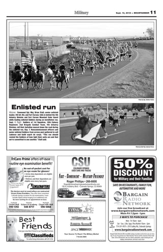 Sept. 14, 2012 — MOUNTAINEER                                            11




                                                                                                                                                                                                               Photo by Spc. Nathan Thome




       Enlisted run
  Above: Command Sgt. Maj. Brian Stall, senior enlisted
  leader, 4th Inf. Div. and Fort Carson, falls in behind the 4th
  Infantry Division and Fort Carson Mounted Color Guard
  while leading enlisted Soldiers during an installation run,
  Sept. 7. Right: Soldiers of 1st Squadron, 10th Calvary
  Regiment, 2nd Brigade Combat Team, 4th Infantry
  Division, roll their battalion mascot down the road during
  the enlisted run, Sep. 7. Noncommissioned officers and
  junior enlisted Soldiers from across post gathered to call
  cadence and build esprit de corps. “This run should
  remind the Soldiers of how tight their units are and that
  we’re committed to one another,” Stall said.


                                                                                                                                                                                                         Photo by Staff Sgt. Andrew Porch




                                                                                                              CSU
    TriCare Prime offers off-base
  routine eye examination beneﬁt!
                                 No out-of-pocket cost for                                                       COLORADO SPRINGS
                                                                                                               USED CARS AND TRUCKS
                                                                                                                                                         50%
                                 an eye exam for glasses!

                                                                                                   Fast Convenient Military Friendly                      DISCOUNT
                                                                                                                                                           for Military and their Families
                    referral is
  No Primary Care
  necessa ry. Simply call for
                   .
                                                                                                      Roger@coloradospringsusedcarsandtrucks.com
                                                                                                                                                         SAVE ON RESTAURANTS, FAMILY FUN,
  an appointment
                                                                                                                                                              AUTOMOTIVE AND MORE
     The doctors next to LensCrafters are contracted
     Tricare Prime Providers. They offer three convenient
      Colorado Springs Locations for eye examinations. Exam
       includes digital retinal imaging at no additional cost.

     Southside                        Between                            Northside

 598-1392                         548-8717                           598-5068                                                                                     Join our live broadcast at
TriCare Standard, TriCare Reserve and TriCare for Life also accepted. Prescriptions may be ﬁlled
   anywhere. Contact lens evaluation available for additional cost. Call for program details.                                                        www.bargainradionetwork.com
                                                                                                                                                                         Mon-Fri 12pm -1pm
                                                                                                                                                                       3 WAYS TO PURCHASE
                       Best                                                                                                                        Call,
                                                                                                                                                   visit
                                                                                                                                                                               Mon - Fri 10am - 6pm
                                                                                                                                                                  Sat - Sun., Colo. Spgs. Flea Market 10am - 2pm
                            Friends
                     Find your new Best Friend in our Classified Section.
                                                                                                                                                     or
                                                                                                                                                   online
                                                                                                                                                             www.bargainradionetwork.com
                                                                                                      Your Source To Reach The Military Market      Bargain Radio Network offers incredible savings on products and services you use every
                                                                                                                                                    day. It’s easy. You purchase our “Value Vouchers” that we sell for a fraction of their retail
                                                                                                                   719.634.5905                       value. Save on Restaurants, hair care, dental, automotive, carpet cleaning pet care,
                                       For advertising information call 329-5236                                                                                         lodging, entertainment, and much, much more!
 