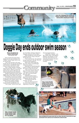 Sept. 14, 2012 — MOUNTAINEER          15


                                                                                                                              Gracie, left, a Chesapeake Bay retriever, and
                                                                                                                              Seamus, a chocolate Labrador retriever, leap
                                                                                                                                into the outdoor swimming pool, Saturday.




Doggie Day ends outdoor swim season
         Story and photos by
         Andrea Sutherland
                                               Sgt. Tina Miller, 2nd Space Operations
                                               Squadron, Schriever Air Force Base.
                                                                                              their four-legged members.
                                                                                                    “I think this is fantastic,” said
           Mountaineer staff                        Miller brought her 4-year-old yellow      Spc. Nathan Tobin, 52nd Engineer
                                               Labrador retriever, Troop, to the pool         Battalion, and lifeguard. “It’s the
     Sierra seemed a bit unsure about          for the final swim.                            end of the season and we’re not
leaping into the water Saturday as her              “This is his first time. He’s definitely using the pool anymore. You can’t
“brother,” Garrett Single, tried to coax       having a good time,” she said. “He’s not       do something like this
her into the pool.                             so nervous about jumping in.”                  normally.”
     “This is her first time in the water           While some canines leapt into
besides the time she leapt into the bathtub    the water without a second thought,
(with Garrett),” said Michelle Single,         others were cautious.
Garrett’s mother and Sierra’s owner.                Buttermilk, an 8-month-old golden
     After a couple attempts at leaping        retriever, needed a little push from
from the pool’s edge, Sierra, a 1-year-old     her owners to flop into the water.
golden retriever, opted to go down the              “This is her first pool day,” said
ramp into the water as other pups and          Rheta O’Connor, Family member.
humans splashed and swam around her.           “She seems to be having a good
     Saturday marked Fort Carson’s annual      time. She’s never been around
Doggie Day at the Outdoor Pool and the         this many dogs.”
official closing of the outdoor swim season.        Stephanie Uehlein played
     “We host this event to invite all dogs    tug-of-war with her 12-week-old
to come relax in the pool for the last hours   Chesapeake Bay pup, Phelps.
of operation of the summer season,” said            “We named him after the
Jennifer Pearson, aquatics manager.            swimmer,” she said.
     Pearson said 120 pups and 360                  Each year, Fort Carson hosts            Troop, a 4-year-old yellow
Family members attended the event.             the event to allow Families an               Labrador retriever, shakes
     “This is great,” said Air Force Staff     opportunity to bond with                     off some excess water and
                                                                                            drool after fetching a tennis
                                                                                            ball from the water.




    Clyde, a chocolate Labrador
    retriever, and Zoe, a black
    Labrador retriever, tussle
    over a toy, Saturday.
                                                                                     Renee and Michael Vercruysse watch their son, Shaun, play with a tennis ball as an eager
                                                                                     Jack Russell Terrier waits for the 10-month-old to release the ball.
 
