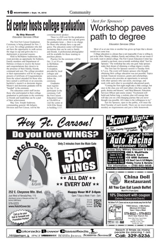 18 MOUNTAINEER — Sept. 14, 2012
                                                                                                  ‘Just for Spouses’
Ed center hosts college graduation                                                                Workshop paves
          By Skip Blancett
       Education Services Officer

     The first Fort Carson Graduation
                                              commencement speaker.
                                                   There is a $20 cost for the graduation
                                              ceremony, which covers the cap and gown
                                              the graduates keep — there is no charge
                                                                                                  path to degree
Ceremony is being planned for Nov. 1          for those who already have a cap and                                       Education Services Office
at 1 p.m. for college graduates who did       gown. The education center will furnish
not have the opportunity to walk across       invitations that can be sent to family                   Most of us at one time or another has given up hope that a dream
the stage in cap and gown due to a            and friends. A professional photographer            would ever come true.
deployment or personal reasons.               will be available for those wanting to                   College education is a dream that is not impossible if one is willing to
     Held in McMahon Auditorium, the          purchase photos.                                    put in the effort. Money, children, Family and military life are not issues if
event provides an opportunity for Soldiers,        Practice for the ceremony will be              you really want to attend college. The Fort Carson Education Center has
Family members and Department of              Oct. 31 at 10 a.m.                                                created a one-hour, once-a-month workshop titled “Just for
Defense civilians to receive the honor        in McMahon                                                        Spouses.” The workshop has only one goal: help spouses
and congratulations they deserve in           Auditorium.                                                       make their dream of obtaining a college degree a reality.
the presence of their Family, friends,        A reception,                                                           The first Just for Spouses session is Tuesday from
command and unit. The college president       provided by local                                                 6-7 p.m. The event will feature spouses who thought
or their representative will be on stage to   colleges and                                                      obtaining their college education was not possible. Topics
present a Certificate of Congratulations      universities, will                                                include financial resources, grants and scholarships.
from the school attended for those who        follow the                                                        The session also provides an opportunity to network
have earned a certificate or an associate,    ceremony.                                                         with other spouses who can assist, encourage, and
bachelor’s, master’s or doctorate degree.          Graduates                                                    work with each other to accomplish educational goals.
Master’s and doctorate graduates will be      must register                                                          “Coming the first night might take a little courage, but
“hooded” in the ceremony.                     by Oct. 15 to                                                     once in the class you will meet others who have same the
     The education center staff invites       participate in the                                                goals, desires and dreams,” said Skip Blancett, Education
those who participated in their college       ceremony. Call                                                    Services Officer and course creator. “Excitement will
graduation to participate in the ceremony     the Fort Carson                                                   build and, before long, a realistic plan will emerge that
so friends and leadership can be a part       Education Center                                                  will take you on a life-changing journey that you never
of their achievement.                         at 526-8054 or                                                    thought was possible. All it takes is the willingness to try.”
     Maj. Gen. Joseph Anderson,               visit the center at                                                    Just for Spouses, open to the public, will meet the
commanding general, 4th Infantry              1626 Ellis Street                                                 third Tuesday of each month. There are no reservations
Division and Fort Carson, will be the         in building 1117.                                                 needed, no requirements and just a little homework.




            Hey Ft. Carson!
      Do you love WINGS?
                                                          Only 2 minutes from the Main Gate




                                                                  5 0¢
                                                               W INGS
                                                                  ALL DAY                                                                                 China Doll
                                                                                                                                                          Restaurant
                                                                 EVERY DAY                                               All You Can Eat Lunch Buffet
                                                                                                                                                        Mon-Fri (11am-2pm)
  252 E. Cheyenne Mtn. Blvd.                                         Happy Hour M-F 3-6pm
  Just West of Nevada/Hwy. 115                                            Open 7 Days a Week 11am - 2am                   10% Discount with coupon
  (Northwest corner of Nevada and Hwy 115
                                                                                             Scan the
                                                                                                                                   (Delivery, Carryout and Dine-In)
  behind UMB Bank)
                                                                                             QR Gode                    We Deliver To Ft. Carson and we are just minutes away from the Post!
  576-5223                                                                                  to see our
  www.HatchCover.biz                                                                         full menu                                                      *FREE Delivery - 4 Mile Radius
                                                                                                                                                                (Minimum $15 Order)
                                                                                                                                                                Open 7 Days a Week
                      ur                                                                                                                                   579-8822 or 579-8833
        Call us for yo nd
                                                                                                                                 HWY 115




                    ell a                                                                                                                                     3629 Star Ranch Rd.
      Hail & Farew ies!                                                                                                                    Ft. Carson
                     rt                                                                                                                                        Hours: Mon-Thurs 11am-9:30pm
       Promotion Pa
                                                                                                                                           Main Gate
                                                                                                                                                                     Friday 11am-10pm
                                                                                                                                                                  Saturday 12 noon -10pm
                                                                                                                                                                      Sunday 4pm -9pm
 