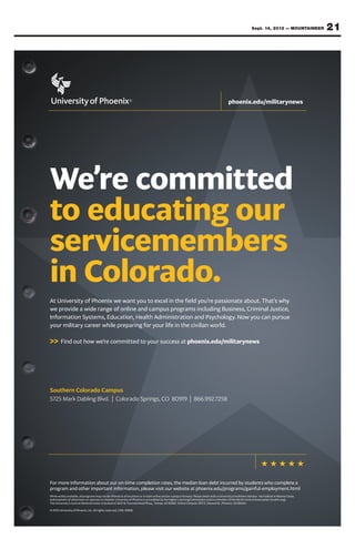 Sept. 14, 2012 — MOUNTAINEER         21




                                                                                                                                           phoenix.edu/militarynews




We’re committed
to educating our
servicemembers
in Colorado.
At University of Phoenix we want you to excel in the field you’re passionate about. That’s why
we provide a wide range of online and campus programs including Business, Criminal Justice,
Information Systems, Education, Health Administration and Psychology. Now you can pursue
your military career while preparing for your life in the civilian world.

>> Find out how we’re committed to your success at phoenix.edu/militarynews




Southern Colorado Campus
5725 Mark Dabling Blvd. | Colorado Springs, CO 80919 | 866.992.7258




For more information about our on-time completion rates, the median loan debt incurred by students who complete a
program and other important information, please visit our website at phoenix.edu/programs/gainful-employment.html
While widely available, all programs may not be offered at all locations or in both online and on-campus formats. Please check with a University Enrollment Advisor. No Federal or Marine Corps
endorsement of advertisers or sponsors is implied. University of Phoenix is accredited by the Higher Learning Commission and is a member of the North Central Association (ncahlc.org).
The University’s Central Administration is located at 1625 W. Fountainhead Pkwy., Tempe, AZ 85282. Online Campus: 3157 E. Elwood St., Phoenix, AZ 85034.

© 2012 University of Phoenix, Inc. All rights reserved. | MIL-01828
 
