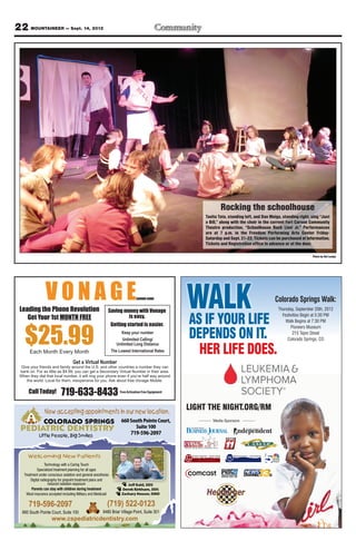 22 MOUNTAINEER — Sept. 14, 2012




                                                                                                                  Rocking the schoolhouse
                                                                                                          Tavita Tata, standing left, and Dan Meigs, standing right, sing “Just
                                                                                                          a Bill,” along with the choir in the current Fort Carson Community
                                                                                                          Theatre production, “Schoolhouse Rock Live! Jr.” Performances
                                                                                                          are at 7 p.m. in the Freedom Performing Arts Center Friday-
                                                                                                          Saturday and Sept. 21-22. Tickets can be purchased at Information,
                                                                                                          Tickets and Registration office in advance or at the door.

                                                                                                                                                                                                                                                                                    Photo by Nel Lampe




 Leading the Phone Revolution
    Get Your 1st MONTH FREE
                                                           Saving money with Vonage
                                                                     is easy.
                                                                                                     WALKLIFE
                                                                                                     AS IF YOUR
                                                                                                                                                                                                                                                                 Colorado Springs Walk:
                                                                                                                                                                                                                                                                  Thursday, September 20th, 2012
                                                                                                                                                                                                                                                                    Festivities Begin at 5:30 PM
                                                                                                                                                                                                                                                                      Walk Begins at 7:30 PM
                                                            Getting started is easier.


    $25.99                                                                                           DEPENDS ON IT.
                                                                                                                                                                                                                                                                         Pioneers Museum
                                                                     Keep your number                                                                                                                                                                                     215 Tejon Street
                                                                     Unlimited Calling/                                                                                                                                                                                Colorado Springs, CO

                                                                                                       HER LIFE DOES.
                                                                  Unlimited Long Distance
       Each Month Every Month                                  The Lowest International Rates

                                   Get a Virtual Number
  Give your friends and family around the U.S. and other countries a number they can
 bank on. For as little as $4.99, you can get a Secondary Virtual Number in their area.
 When they dial that local number, it will ring your phone even if you’re half way around
     the world. Local for them, inexpensive for you. Ask about free Vonage Mobile.

      Call Today!          719-633-8433                             Free Activation Free Equipment




                Now accepting appointments in our new location.
                                                                                                     LIGHT THE NIGHT.ORG/RM
                COLORADO SPRINGS 660 South Pointe Court,                                                      Media Sponsors

  PEDIATRIC DENTISTRY                                                          Suite 100
                                                                           719-596-2097
             Little People, Big Smiles



      Welcoming New Patients                                                                                             Life, Business, News in Rockrimmon, Peregrine, Pine Cliff, Woodmen Valley, Yorkshire, Brookwood, Briargate, Pine Creek and Wolf Ranch




                   Technology with a Caring Touch
             Specialized treatment planning for all ages
   Treatment under conscious sedation and general-anesthesia
        Digital radiography for pinpoint treatment plans and
                     reduced radiation exposure                         Jeff Kahl, DDS
        Parents can stay with children during treatment              Derek Kirkham, DDS
     Most insurance accepted including Military and Medicaid         Zachary Houser, DMD


      719-596-2097                                         (719) 522-0123
  660 South Pointe Court, Suite 100                     9480 Briar Village Point, Suite 301
                     www.cspediatricdentistry.com
 