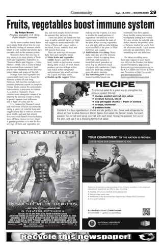 Sept. 14, 2012 — MOUNTAINEER           29

Fruits, vegetables boost immune system
        By Robyn Brown                                                        day, and most people should increase                                       making stir fry or pasta, it is easy         eventually lose their appeal;
   Program evaluator, U.S. Army                                               the amount they eat every day.                                             to double the usual portions of              Keep healthy eating interesting
     Public Health Command                                                        There are plenty of simple and fun                                     vegetables like broccoli or bell             by regularly adding new variety.
                                                                              ways to add a colorful variety of fruits                                   peppers and maintain the taste of            Try new recipes for colorful side
     As the warm weather slowly fades                                         and veggies to meals and snacks. All                                       the dish. When serving vegetables            dishes. Browse the produce aisle
away, many think about how to keep                                            forms of fruits and veggies matter —                                       as a side dish, add an extra helping,        or farmers market for a new fruit
the healthy feeling of summer a little                                        use fresh, frozen, canned, dried and                                       so at least half of the plate is filled      for afternoon snacks. Each season
longer. Cooler weather and shorter days                                       100 percent fruit juice.                                                   with fruit and veggies.                      provides an opportunity to try
can take a toll on the immune system.                                             Here are some tips to increase                                       ❑ Add fruits to everything: Many               something new and delicious.
     Research shows that one way to                                           daily fruit and vegetable intake:                                          daily treats can give the immune
stay strong is to enjoy plenty of fresh                                       ❑ Make fruits and vegetables                                               system a boost by topping them                 For ideas on adding more
fruits and vegetables. September is                                              visible: Keep a colorful fruit                                          with fruit. Add bananas to                fruits and veggies to your meals
“National Fruits and Veggies — More                                              bowl visible on the kitchen counter,                                    breakfast cereal, pancakes or             this fall visit the Produce for Better
Matters” month. This is a time to make                                           dining table or desk at work. Fresh                                     toast. Top an afternoon snack             Health Foundation, http://www.
the transition from summer’s fresh                                               produce can also be kept within                                         of yogurt with cranberries. Enjoy         fruitsandveggiesmorematters.org or
peaches and blueberries to the delicious                                         easy reach in the refrigerator                                          snacks of fruits like oranges,            the U.S. Centers for Disease Control
pears, plums and grapes of the fall.                                             and portioned into small servings                                       pears or apples anytime.                  and Prevention at http://www.cdc.
     Orange fruits and vegetables are                                            for a quick and easy snack.                                           ❑ Try something new: Even the               gov/nutrition/everyone/
a particularly tasty way to boost the                                         ❑ Double up the veggies: When                                              tastiest healthful meals can              fruitsvegetables/howmany.html.
immune system all year long.
Delicious fall favorites include sweet
potatoes, butternut squash or pumpkin.
Orange foods contain the antioxidants
beta-carotene, a precursor to vitamin
                                                                                                                                                                     RECIPE
                                                                                                      _______________________________________________________________________
                                                                                                                                           Try this fruit salad for a great way to strengthen the
A, as well as vitamin E. These
vitamins work alongside vitamin C to
                                                                                                      _______________________________________________________________________
                                                                                                                                           immune system this fall:
improve the immune system’s ability                                                                   _______________________________________________________________________
                                                                                                                                           •1 mango, peeled and cut into cubes
to protect against viral infections                                                                   _______________________________________________________________________
                                                                                                                                           •1 medium banana, sliced
and to fight off colds and flu.                                                                       _______________________________________________________________________
                                                                                                                                           •1 cup pineapple chunks — fresh or canned
     U.S. Centers for Disease Control                                                                 _______________________________________________________________________
                                                                                                                                           •1 orange, sectioned
and Prevention officials recommends                                                                   _______________________________________________________________________
                                                                                                                                           •2 passion fruits
eating a variety of colorful fruits and
veggies every day in order to promote
                                                                                                      _______________________________________________________________________
                                                                                                       Combine first four ingredients in a bowl and stir gently to mix. Cover and refrigerate for
good health, and said that almost                                                                     _______________________________________________________________________
                                                                                                       about an hour to allow flavors to blend. Spoon fruit salad into dessert bowls. Cut each
everyone could benefit from including                                                                 _______________________________________________________________________
                                                                                                       passion fruit in half and serve one half with each bowl. Scoop the passion fruit out of
more of these choices in every meal.                                                                  _______________________________________________________________________
                                                                                                       the skin, and use it as a dressing for the fruit salad.
A general guideline is to aim for five
servings of fruits and vegetables per




                     SCREEN GEMS DAVIS FILMS/IMPACT PICTURES (RE5) INC. CONSTANTIN FILM INTERNATIONAL GmbH PRESENT
   A CONSTANTIN FILM INTERNATIONAL GmbH/DAVIS FILMS/IMPACT PICTURES (RE5) INC. PRODUCTION A FILM BY PAUL W.S. ANDERSON                MILLA JOVOVICH
           MICHELLE RODRIGUEZ “RESIDENT EVIL: RETRIBUTION” KEVIN DURAND SIENNAUPON GUILLORY SHAWNASSOCIATE ARYANA ENGINEER COLIN SALMON
                                                                                                  ROBERTS
     JOHANN URB WITH BORIS KODJOE AND LI BINGBING MUSIC TOMANDANDY CAPCOM’SBASED “RESIDENT EVIL” PRODUCER HIROYUKI KOBAYASHI AND CO- VICTOR HADIDA
                                                          BY                VIDEOGAME                                           PRODUCER
 PRODUCER MARTIN MOSZKOWICZ          BY JEREMY BOLT PAUL W.S. ANDERSON ROBERT KULZER DON CARMODY SAMUEL HADIDA DIRECTED BY PAUL W.S. ANDERSON
 EXECUTIVE                     PRODUCED                                                                                 WRITTEN
 