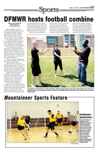Sept. 14, 2012 — MOUNTAINEER                  37



DFMWR hosts football combine
        Story and photo by
           Walt Johnson
                                            see how well the players can move
                                            laterally doing the 5-10-5 drill. Each
                                                                                      identify some of the areas that the
                                                                                      players can work on mainly in
                                                                                                                                  aspects of the combine will help
                                                                                                                                  them this year. He said people who
          Mountaineer staff                 of the tests are designed to test the     the off-season. He said it will be          are preparing for the next softball
                                            overall athleticism of the players and    difficult to devote the kind of time        season can also take advantage of
     The Directorate of Family              suggests ways for them to improve         necessary to see the improvement            the combine since they will be able
and Morale, Welfare and Recreation          from where they are at this point.”       they will be looking for during the         to work during the off-season on
will sponsor a football combine,                 Hokkala said the combine will        upcoming football season, but some          improving their athleticism and skill.
designed to help athletes improve
their athleticism, Sept. 22 from
10 a.m. to noon at the Iron Horse
Sports and Fitness Center complex.
     The combine will be run by
Levi Hokkala, DFMWR intramural
sports office, who was introduced
to the combine while working as a
sports performance coach in Phoenix.
     “We would travel around the
(Phoenix) area conducting the type
of football combine that we will be
conducting here,” Hokkala said. “We
did the combines for college kids and
high school kids and we also worked
with Nike when they would do their
nationwide combines.”
     After six years of working with
the combines, Hokkala said he enjoys
the testing aspect the most.
     After arriving at Fort Carson,
Hokkala suggested that Amber Zurita,
intramural sports director, include
a combine for the intramural football
program because he thought it would
help some players improve their skills.
     Hokkala said the testing will
be similar to what the players
experienced when they were in high
school. He said it will also allow
the players to see where they are,
what skills they are good at and
which ones they can improve.
     “The whole idea behind the
combine is to give a baseline standard
as it pertains to your power, which we
will test with vertical and long jumping.
And we will also test the players’           Levi Hokkala, left, Directorate fo Family and Morale, Welfare and Recreation sports office, shows Amber Zurita, center, and
speed by having them run a 40-yard           Willie Bell some of the techniques he will be teaching at the DFMWR football combine Sept. 22 at Iron Horse Fitness Center
dash,” he said. “We will also test and       football fields.




Mountaineer Sports Feature

                                                                                                                                                      Indoor
                                                                                                                                                      soccer
                                                                                                                                                      Cheyenne Sullivan, left,
                                                                                                                                                      Headquarters and
                                                                                                                                                      Headquarters Battalion,
                                                                                                                                                      4th Infantry Division,
                                                                                                                                                      blasts a shot past the
                                                                                                                                                      goalie to score the first
                                                                                                                                                      goal of the Fort Carson
                                                                                                                                                      indoor soccer season
                                                                                                                                                      Monday at Iron Horse
                                                                                                                                                      Sports and Fitness
                                                                                                                                                      Center. The center
                                                                                                                                                      will host indoor coed
                                                                                                                                                      soccer games on
                                                                                                                                                      Mondays and intramural
                                                                                                                                                      games on Wednesdays
                                                                                                                                                      through October.
                                                                                                                              Photo by Walt Johnson
 
