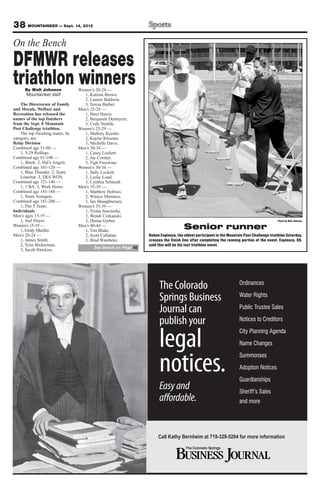 38 MOUNTAINEER — Sept. 14, 2012
On the Bench
DFMWR releases
triathlon winners
      By Walt Johnson             Women’s 20-24 —
      Mountaineer staff              1, Katrina Brown.
                                     2, Lauren Baldwin.
    The Directorate of Family        3, Teresa Barber.
and Morale, Welfare and           Men’s 25-29 —
Recreation has released the          1, Peter Harris.
names of the top finishers           2, Benjamin Demeyere.
from the Sept. 8 Mountain            3, Cody Stehlik.
Post Challenge triathlon.         Women’s 25-29 —
    The top finishing teams, by      1, Mallory Kessler.
category, are:                       2, Kayler Ritzema.
Relay Division                       3, Michelle Davis.
Combined age 51-80 —              Men’s 30-34 —
    1, 3-29 Redlegs.                 1, Casey Lockett.
Combined age 81-100 —                2, Jay Cortner.
    1, Shrek. 2, Hal’s Angels.       3, Tigh Freestone.
Combined age 101-120 —            Women’s 30-34 —
    1, Blue Thunder. 2, Team         1, Sally Lockett.
    Lonestar. 3, DES WON.            2, Leslie Lund.
Combined age 121-140 —               3, Cynthia Schmidt.
    1, 1 BA. 2, Work Horse.       Men’s 35-39 —
Combined age 141-160 —               1, Matthew Holmes.
    1, Team Avengers.                2, Winico Martinez.
Combined age 181-200 —               3, Ian Shaughnessey.
    1, The T Team.                Women’s 35-39 —
Individuals                          1, Trisha Stavinoha.
Men’s ages 15-19 —                   2, Wendi Czekanski.
    1, Joel Hoyer.                   3, Deena Gerber.                                                                                     Photo by Walt Johnson
Women’s 15-19 —
    1, Emily Mueller.
                                  Men’s 40-44 —
                                     1, Tim Blake.
                                                                                    Senior runner
Men’s 20-24 —                        2, Scott Callahan.         Ruben Espinoza, the oldest participant in the Mountain Post Challenge triathlon Saturday,
    1, James Smith.                  3, Brad Wambeke.           crosses the finish line after completing the running portion of the event. Espinoza, 69,
    2, Tyler Bickerman.                                         said this will be his last triathlon event.
                                         See Bench on Page 40
    3, Jacob Hawkins.




                                                                      The Colorado                                  Ordinances

                                                                      Springs Business                              Water Rights

                                                                      Journal can                                   Public Trustee Sales

                                                                      publish your                                  Notices to Creditors



                                                                      legal
                                                                                                                    City Planning Agenda

                                                                                                                    Name Changes



                                                                      notices.
                                                                                                                    Summonses

                                                                                                                    Adoption Notices

                                                                                                                    Guardianships
                                                                      Easy and                                      Sheriff’s Sales
                                                                      affordable.                                   and more




                                                                     Call Kathy Bernheim at 719-329-5204 for more information
 