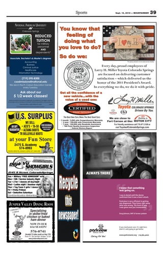 Sept. 14, 2012 — MOUNTAINEER                             39

           NATIONAL AMERICAN UNIVERSITY
                         Colorado Springs
                                                                                    You know that
                                                  REDUCED                              feeling of
                                                   TUITION                            doing what
                                                     for military
                                                     personnel
                                                        AND
                                                                                    you love to do?
                                                    dependents*

   Associate, Bachelor’s & Master’s degrees
                                                                                    So do we:
                        Accounting                                                                                                                    The person pictured is not an actual service member

                           Business
                       Criminal Justice
                         Healthcare
                  Information Technology

               (719) 590-8300                                                                                                       –
          csadmissions@national.edu                                                                                      honor of the 2011 President’s Award.
  We are in the Ft. Carson Education Center
                every Tuesday

                        Ask about our                                               Get all the confidence of a
         5 1/2 week classes!
 National American University is regionally accredited by The Higher Learning           value of a used one:
Commission and a member of the North Central Association|www.ncahlc.org
                    *Must provide a valid military ID card.                6/2012
              The individual pictured is not an actual service member.




            U.S. SURPLUS                                                            3 month / 3,000 mile Comprehensive Warranty
                                                                                                                                   We are close to
                                                                                                                                  Fort Carson at the:
                               WE SELL:                                               2 year / 100,000 mile Powertrain Warranty
                                                                                      7 year / 100,000 mile Roadside Assistance
     AIR SOFT                                                  FOOD INSURANCE          160 Point Quality Assurance Inspection
                                                                 MOUNTAIN HOUSE                  Vehicle History Report
  HEADQUARTERS                                                    FREEZE DRIED




 at your Fun Store
          2475 S. Academy
             574-8993
HOURS: MON-FRI, 9:00AM-5:30PM, SAT 10AM-4PM




                                                                                                              ALWAYS THERE



                                                                                                                                           I knew that something
                                                                                                                                           was going on.
                                                                                                                                           I was in denial until the doctor
                                                                                                                                           conﬁrmed that it was a heart attack.

                                                                                                                                           Parkview is very efﬁcient in getting

 JUNIPER VALLEY DINING ROOM                                                                                                                you diagnosed. They knew right away
                                                                                                                                           what was wrong. The level of care
                                                                                                                                           I was given was just tremendous.

                                     Specializing
                                    in skillet fried                                                                                       Greg Johnson, EMT & former patient

                                  chicken or baked
                                     ham dinner
                                        NOW IN OUR
                                        61st SEASON!                                                                                       If you need great care, it’s right here.
                                                                                                                                           And it’s only going to get better.

         Reservations
                                         576-0741
          Suggested!           (located 12 miles south on Hwy 115)                                                                         www.parkviewmc.org            |   719.584.4000
      **CASH OR               Hours: Fri - Sat, 5pm-8pm. Sundays, 1p-7pm
    CHECKS ONLY**                   www.junipervalleyranch.com
 