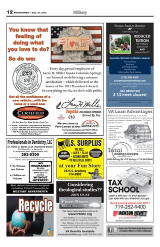 12 MOUNTAINEER — Sept. 21, 2012

                                                                                                                                                         NATIONAL AMERICAN UNIVERSITY
You know that                                                                                                                                                             Colorado Springs

   feeling of                                                                                                                                                                                           REDUCED
                                                                                                                                                                                                         TUITION
  doing what                                                                                                                                                                                               for military
                                                                                                                                                                                                           personnel
you love to do?                                                                                                                                                                                               AND
                                                                                                                                                                                                          dependents*


 So do we:                                                                                                                                    Associate, Bachelor’s & Master’s degrees
                                                                                                                                                                        Accounting
                                                                                    The person pictured is not an actual service member                                    Business
                                                                                                                                                                       Criminal Justice
                                                                                                                                                                         Healthcare
                                                                                                                                                                  Information Technology

                                                                                                                                                            (719) 590-8300
                                                                                                                                                       csadmissions@national.edu
                                                           –                                                                                We are in the Ft. Carson Education Center
                                                honor of the 2011 President’s Award.                                                                      every Tuesday

                                                                                                                                                                     Ask about our
                                                                                                                                                      5 1/2 week classes!
 Get all the confidence of a
                                                                                                                                           National American University is regionally accredited by The Higher Learning
                                                                                                                                          Commission and a member of the North Central Association|www.ncahlc.org
                                                                                                                                                                    *Must provide a valid military ID card.                              6/2012
        value of a used one:                                                                                                                                 The individual pictured is not an actual service member.




                                                            We are close to
   3 month / 3,000 mile Comprehensive Warranty
     2 year / 100,000 mile Powertrain Warranty             Fort Carson at the:
     7 year / 100,000 mile Roadside Assistance
      160 Point Quality Assurance Inspection
                Vehicle History Report




Professionals in Dentistry, LLC                                       U.S. SURPLUS
Dr. Ryan D. Baros & & Dr. Ryan D. Baros
  Dr. Raymond Baros Dr. Raymond Baros
           513 Kiva Dr., in Security
      To schedule your appointment call
                                                                                    WE SELL:
                                                                 AIR SOFT                                        FOOD INSURANCE
                 392-5300                                     HEADQUARTERS
                                                                                                                   MOUNTAIN HOUSE
                                                                                                                    FREEZE DRIED
 Our practice is committed to providing our patientswith
 Our practice commited to providing our patients with
         skilled, caring and gentle dental care.
         skilled,        and gentle dental care.

                                 NO
     We Welcome
    new Patients
                             INSURANCE?
                                   We offer
                                                              at your Fun Store
                               convenient credit
                                plans up to 12
                                                                     2475 S. Academy
      Children are                 months.                              574-8993
                                WITHOUT                      HOURS: MON-FRI, 9:00AM-5:30PM, SAT 10AM-4PM
      Welcome

                                                                                                                                          T
                               INTEREST!
   Most dental insurance accepted,                               Considering
   including United Concordia for
      MILITARY DEPENDENTS                                    theological studies??
                                                                              JOIN US AT
                                                                                                                                          S
                                                                                                                                           Learn a skill you—or your spouse—
                                                                                                                                           can take with you wherever you go!
                                                                                                                                              Day & evening classes start OCT. 1
                                                                                                                                                    evening classes start OCT.
                                                                                                                                                                            T

                                                                                                                                                          719-252-9400
                                                                   For more information visit us at
                                                                          www.frbible.org
                                                                   Our Purpose: To see God progressively                                                           www.JacksonHewitt.com
                                                                glorified through the equipping of His people.                                              Most ofﬁces are independently owned and operated.
                                                                  Our Mission: To provide easily accessible
                                                                seminary training geared to a level of intensity
                                                                   appropriate to the church-based setting.
                                                                                                                                                                   Become a fan of the Colorado Springs Business Journal
                                                                       VA Benefits Available                                                                        on Facebook or follow us on Twitter @CSBizJournal
                                                                                                                                          Get breaking news and headlines throughout the day, learn about upcoming events, special offers and more!
 