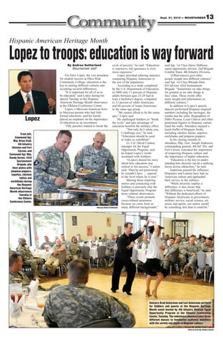 Sept. 21, 2012 — MOUNTAINEER               13


Hispanic American Heritage Month

Lopez to troops: education is way forward
                               By Andrea Sutherland
                                  Mountaineer staff
                                                                             cycle of poverty,” he said. “Education
                                                                             is expensive, but ignorance is even
                                                                                                                          said Sgt. 1st Class Harry DeBoise,
                                                                                                                          equal opportunity adviser, 2nd Brigade
                                                                             more expensive.”                             Combat Team, 4th Infantry Division.
                             For Felix Lopez, the vice president                   Lopez provided sobering statistics          “(Observances) give other
                        for student success at Pikes Peak                    comparing Hispanic Americans to              people insight into different cultures,”
                        Community College, education is the                  the rest of the population.                  said Sgt. 1st Class Rhonda Dow,
                        key to uniting different cultures and                      According to a study completed         EO adviser, 43rd Sustainment
                        accepting societal differences.                      by the U.S. Department of Education,         Brigade. “Sometimes we take things
                             “It is important for all of us to               in 2008 only 11 percent of Hispanic          for granted or we take things at
                        be educated,” said Lopez during his                  adults between ages 25-29 had at             face value. These events offer
                        speech Tuesday at the Hispanic                       least a bachelor’s degree, compared          more insight and information on
                        American Heritage Month observance                   to 33 percent of white Americans             different cultures.”
                        at the Elkhorn Conference Center.                    and 60 percent of Asian-Americans                 In addition to Lopez’s speech,
                             Lopez, a Mexican-American born                  in the same age group.                       dancers performed Hispanic-inspired
                        to Mexican parents who had little                          “We cannot afford to be the status     numbers including the meringue, the
                        formal education, said his family                    quo,” Lopez said.                            rumba and the salsa. Biographies of
              Lopez     placed an emphasis on the importance
                        of education as an investment.
                                                                                   He challenged Soldiers to “break
                                                                             the cycle” and take advantage of
                                                                                                                          Pablo Picasso, Cesar Chavez and other
                                                                                                                          prominent figures in Hispanic culture
                             “(My parents) wanted to break the education benefits the military offers.                    lined the walls. Attendees enjoyed a
                                                                                          “Not only do I salute you,      lunch buffet of Hispanic foods,
           From left,                                                                I challenge you,” he said.           including chicken fajitas, taquitos,
     Command Sgt.                                                                    “Education should be used            enchiladas and jalapeno poppers.
    Maj. Brian Stall,                                                                to make us colorblind.”                   In his closing remarks to
         4th Infantry                                                                     Lt. Col. David Cushen,          attendees, Maj. Gen. Joseph Anderson,
   Division and Fort                                                                 manager for the Equal                commanding general, 4th Inf. Div. and
         Carson, and                                                                 Opportunity Program, said            Fort Carson, reiterated the importance
Command Sgt. Maj.                                                                    he hoped Lopez’s words               of respecting Hispanic culture and
Randy Varner, 43rd                                                                   resonated with Soldiers.             the importance of higher education.
       Sustainment                                                                        “(Lopez) shared his story            “Education is the key to under-
       Brigade, pile                                                                 about how education was              standing how diversity can be a unifying
   their plates with                                                                 critical to his success,” Cushen     factor across ethnicities,” he said.
 jalapeno poppers,                                                                   said. “Had he not persevered,             Anderson praised the influence
  taquitos, chicken                                                                  he wouldn’t have … aspired           Hispanics and Latinos have had on
          fajitas and                                                                to the level where he is now.”       American culture and applauded
 enchiladas during                                                                        Sharing those inspiring         their service in the military.
        the Hispanic                                                                 stories and connecting with               “While diversity implies a
American Heritage                                                                    Soldiers is precisely why the        difference, it also incurs that
Month observance                                                                     Equal Opportunity Program            that difference is beneficial,” he said.
          Tuesday at                                                                 hosts cultural observances.          “Without the dedicated efforts of
         the Elkhorn                                                                      “These events promote           Hispanic Americans in government,
Conference Center.                                                                   cross-cultural awareness             military service, social science, art,
                                                                                     because we come from so              music and sports, our nation would
                                                         Photo by Andrea Sutherland  many different backgrounds,”         be something less than it could be.”




                                                                                                           Dancers Brad Ackerman and Lori Ackerman perform
                                                                                                           for Soldiers and guests at the Hispanic Heritage
                                                                                                           Month event hosted by 4th Infantry Division Equal
                                                                                                           Opportunity Program at the Elkhorn Conference
                                                                                                           Center, Tuesday. The volunteers demonstrated three
                                                                                                           different dances to familiarize audience members
                                                                                                           with the variety and depth of Hispanic culture.

                                                                                                                                             Photo by Staff Sgt. Wallace Bonner
 