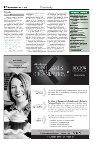 20 MOUNTAINEER — Sept. 21, 2012
Suicide                                    outlook looms around the prospect               Wellness Fair and are receiving ASIST       Resources
from Page 17                               of getting help.                                and ACE training from their chain of      Numbers to call
                                                “Soldiers are afraid that getting          command and chaplains. Fliers and         National Suicide Prevention Lifeline
     Army ASIST and ACE programs           help will label them as weak,” said             information about programs and services      v 800-273-TALK (8255), option 1
provide Soldiers with the tools to         Chap. (Maj.) James Lester, Family Life          have been posted at the Exchange and      Suicide Prevention Program Manager
help not only themselves, but their        Chaplain, 4th Inf. Div. “To reduce that         commissary. Soldiers will also attend a      v 526-0401
fellow Soldiers as well.                   stigma, it helps when senior leaders or         suicide prevention standdown Oct. 4.      Fort Carson Suicide Prevention Office
     “We want to make sure we have the     commanders who have gotten help talk                Communication is a common                v 524-2115
right feedback and programs in place       to Soldiers about their experiences.”           theme of the services provided on
that will help us in our attempts to            When other Soldiers talk about             post. Through talking, Soldiers have      Websites
reduce what I consider to be a very        getting help, it takes away the sense           the ability to help those in need.        Signs of Suicide
serious problem in the Army,” Odierno      of being the only one; Soldiers realize             “When I talk to Soldiers on post,     v http://www.mentalhealthscreening.
told reporters at Fort Hood. “It’s about   that it’s all right to get help, said Lester.   the question always comes up, ‘When          org/military/index.aspx
creating environments where we can              “If you think someone is                   should a battle buddy talk to a fellow    Army chaplains
identify those who may be at risk and      depressed or thinking about suicide,            Soldier about concerns with their         v http://www.army.mil/info/
helping them with the proper programs.”    talk to them and actually listen to what        behavioral health?’ And my answer to         organization/chaplaincy
     Although services are provided        they say,” Lester said. “Soldiers are           that is ‘regularly,’” said Preston. “We   Mountain Post Wellness Center
to those who need it, a negative           more likely to talk to someone about            should be checking in with one another    v http://evans.amedd.army.mil/
                                           problems when they feel they trust              on a regular basis. We must understand       wellness
                                           that person and are cared about.”               as an Army, as an installation, and
“If you think someone is                        In previous years, Fort Carson held        as Soldiers, that 11 years of armed
                                                                                                                                     On-post services
                                                                                                                                     v Army Community Service
 depressed or thinking                     many activities to train and encourage          conflict does have its toll.              v Army Substance Abuse Program
 about suicide, talk to                    Soldiers to seek help, including runs,              “We must understand that it is        v Mountain Post Wellness Center
                                           suicide standdowns, platoon-level               our responsibility, as Soldiers and       v Behavioral Health
 them and actually listen                  sit downs, and posting fliers and               battle buddies, to ask each other         v Chaplains
 to what they say.”                        information promoting on-post services          how we are doing and check in,”           v Fort Carson’s Suicide
                                           available to Soldiers and Families.             said Preston. “If we don’t ask the          Prevention Program
        — Chap. (Maj.) James Lester
                                                This year, Soldiers participated in a      question, we will never know.”




                  Lisa Herman
        Master of Business Administration
              Learn more at:                                      I’ve learned
        CPS.Regis.edu/beinﬂuential
                                                                  WHAT IT TAKES
                                                                         to lead an
                                                            ORGANIZATION...                                                                  BE INFLUENTIAL.




                                                                                           Lisa used her Regis MBA degree and entrepreneurial spirit to start her
                                                            CHANGE YOUR
                                                                                           own business. Now she runs a bakeshop that gives back to the community.
                                                                  WORLD                    How will you be inﬂuential?



                                                                                           The School of Management in Regis University’s College for
                                                                                           Professional Studies offers undergraduate and graduate degrees
                                                              A SCHOOL OF                  that build strong business, management and communications skills
                                                           INFLUENCE                       through both theory and real-world application. Students beneﬁt from
                                                                                           our industry partnerships and experienced faculty who know ﬁrst-hand
                                                                                           how to be successful in a competitive market.


                                                                                           Busy adults choose Regis University for the academic rigor and our
                                                                                           College for Professional Studies for the ﬂexibility.
                                                                    ON YOUR
                                                            SCHEDULE                          > Regionally accredited and nationally ranked
                                                                                              > Accelerated 5- and 8-week classes
                                                                                              > Online and campus-based learning
                                                                                              > Multiple start dates throughout the year


                                                                      EXPLORE IN-DEMAND DEGREES | REQUEST ADDITIONAL INFORMATION | APPLY NOW
                                                                           CPS.Regis.edu/beinfluential | 800.392.7984 |

                                                                                           > CLASSES START OCTOBER 22
 