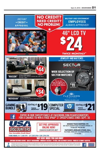 Sept. 21, 2012 — MOUNTAINEER         21


                                                   NO CREDIT?
                                                      CREDIT?
      ★                    ★                       NEED CREDIT?
                                                   N E E D C R E D IT ?
                                                    NO PROBLEM!
                                                    NO PROBLEM!
                                                                          ★
                                                                 ★            ★    ★
                                                                      ★

                                                                                                46" LCD TV
                                                                                                46" LCD TV
                                                                                             $
                                                                                                          24
                                                                                                          24
                                                                                                TWICE MONTHLY*
                                                                                                TWICE MONTHLY

                                                                                          Located inside Citadel Mall & USA Discounters
                                                                                          Located        Citadel Mall       Discounters




                                                  $
                                                      44
                                                      44
                                                       TWICE
                                                       TWICE
                                                                              WIDE SELECTION OF
                                                                              SECTOR WATCHES
                                                      MONTHLY*
                                                      MONTHLY

             8-PIECE LIVING ROOM SET
“MAISON”     INCLUDES SOFA, LOVESEAT, COCKTAIL AND 2 END TABLES,
             RUG AND 2 LAMPS.

                                                                                    Visit our store
                                                                               today and register for a            STYLE SHOWN




                                                                                                                     11
                                                                               chance to WIN a pair of           $
                                                                              his & her Sector Watches!
                                                                                                                 TWICE MONTHLY*




                                                  $
                                                      34
                                                      34
                                                      TWICE
                                                      TWICE
                                                     MONTHLY*
                                                     MONTHLY

               4-PIECE BEDROOM SET
“MERIDIAN”     INCLUDES QUEEN BED, DRESSER, MIRROR AND NIGHT STAND.
               CHEST IS SPECIAL ORDER.                                                              FletchersJewelers.com
                                                                                                    FletchersJewelers.com




            ENTER IN OUR SWEEPSTAKES AT FACEBOOK.COM/USADISCOUNTERS
           FOR A CHANCE TO WIN A FREE IPAD® 2! SWEEPSTAKES ENDS SEPT. 30
                                                                                                          MIS        N R             O      CT
                                                       GET PRE-APPROVED
                                                                      D                                   OUTH A     DEMY B       ORADO SPR NGS
                                                          ONLINE NOW!                                                  92   / 866   38 65

                                                                                                             H                    LERS CITADEL    ALL
                                                                                                   75       DEL D          A         O   O PRIN    CO
                                                                                                                          719-5
 
