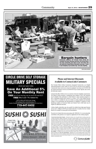 Sept. 21, 2012 — MOUNTAINEER                                     29




                                                                                                          Bargain hunters
                                                                                                     Community members sift through items during the
                                                                                                     Postwide Yard Sale, Saturday. Each year, Fort Carson hosts
                                                                                                     two large community yard sales on post. Kris Vetts said
                                                                                                     she found lots of good finds at Saturday’s yard sale. “I need
                                                                                                     to quit shopping or get another bag,” she said, laughing.

                                                                                                                                                                            Photo by Andrea Sutherland




CIRCLE DRIVE SELF STORAGE                                                               Phone and Internet Discounts
MILITARY SPECIALS                                                                    Available to CenturyLink Customers
                                                                          The Colorado Public Utilities Commission designated CenturyLink as an Eligible
                     Secure your space today                              Telecommunications Carrier within its service area for universal service purposes.
                                                                          CenturyLink’s basic local service rates for residential voice lines are $15.40-$17.00
Save An Additional 5%                                                     per month and business services are $30.60-$35.02 per month. Speciﬁc rates will be
                                                                          provided upon request.
On Your Monthly Rent                                                      CenturyLink offers Lifeline service to customers who meet eligibility requirements.
 FREE use of our moving van on move-IN and OUT                            The federal Lifeline program is undergoing some changes in 2012, but customers
                                                                          may be eligible if they participate in certain federal or state assistance programs or
      FREE                                                                have a household annual gross income at or below 135% of the federal poverty
                Call us today and reserve your storage                    level. Lifeline is available for only one wireline or wireless telephone per household.
                2515 Arlington Drive, Colorado Springs, CO                Lifeline is not transferrable and documentation of eligibility is required to enroll.
  (South of Fountain Blvd, behind the Diamond Shamrock on Circle Drive)   Qualifying residents of American Indian and Alaskan Native tribal lands may be
                                                                          eligible for additional discounts.
                  719-447-0452
                                                                          Lifeline eligible subscribers may also qualify for reliable home high-speed Internet
                                                                          service up to 1.5Mbps for $9.95* per month for the ﬁrst 12 months of service. Further
                                                                          details are available at centurylink.com/internetbasics.

                                                                          If you live in a CenturyLink service area, please call 1-800-244-1111 or visit centurylink.
                                                                          com/lifeline with questions or to request an application for the Lifeline program.
                                                                          *CenturyLink Internet Basics Program – Residential customers only who qualify based on meeting income level
                                                                          or program participation eligibility requirements, and requires remaining eligible for the entire offer period. First bill
                                                                          will include charges for the ﬁrst full month of service billed in advance, prorated charges for service from the date of
                                                                          installation to bill date, and one-time charges and fees described above. Qualifying customers may keep this program for
                                                                          a maximum of 60 months after service activation provided customer still qualiﬁes during that time. Listed High-Speed
                                                                          Internet rate of $9.95/mo. applies for ﬁrst 12 months of service (after which the rate reverts to $14.95/mo. for the next 48
                                                                          months of service), and requires a 12-month term agreement. Customer must either lease a modem/router from CenturyLink
                                                                          for an additional monthly charge or independently purchase a modem/router, and a one-time High-Speed Internet
                                                                          activation fee applies. A one-time professional installation charge (if selected by customer) and a one-time shipping
                                                                          and handling fee applies to customer’s modem/router. General – Services not available everywhere. CenturyLink may
                                                                          change or cancel services or substitute similar services at its sole discretion without notice. Offer, plans, and stated
                                                                          rates are subject to change and may vary by service area. Deposit may be required. Additional restrictions apply. Terms
                                                                          and Conditions – All products and services listed are governed by tariffs, terms of service, or terms and conditions
                                                                          posted at centurylink.com. Taxes, Fees, and Surcharges – Applicable taxes, fees, and surcharges include a carrier Universal
                                                                          Service charge, carrier cost recovery surcharges, state and local fees that vary by area and certain in-state surcharges. Cost
                                                                          recovery fees are not taxes or government-required charges for use. Taxes, fees, and surcharges apply based on standard
                                                                          monthly, not promotional, rates.
 