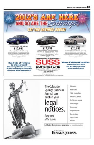 Sept. 21, 2012 — MOUNTAINEER               43




                AND SO ARE THE
                                         LET TH E SAVINGS BEGIN!



    2012 Chrysler 200 Touring                          2012 Mitsubishi Eclipse                               2012 Chevy Malibu LTZ
             $17,981                                          $17,981
                                                 Feel great, Look great in one of these sporty
                                                                                                                    $20,981
     The luxury vehicle without the luxury                                                               Loaded with heated leather seats, moon roof,
  price. Loaded with convenient options like;     gems. Fwd, AT, premium alloy rims, power               automatic digital climate control and so much
 Heated pwr mirrors, Leather wrapped-audio       windows, locks, AM/FM/CD with Aux input                 more, it’s no wonder that these amazing units
 controlled steering wheel 8-way pwr seating.    A sporty, stylish design in a league of its own.    are one of the highest consumer rated vehicles today.
          Compare Around At $21,000                      Compare Around At $20,000                               Compare Around At $23,000
                                                                      #SC1334
                    #SC1314                                                                                                 #SC1304
                                                “The difference is in the experience.”


  Hundreds of vehicles                                                                              Where EVERYONE
    to choose from!!                                                                                       for the advertised price
With savings like this you really                                                                          and NO ONE pays added
do have something to celebrate!!                Corporate Fleet and Lease Return Center                      dealer handling fees!
 Hurry now while supplies last!!                     945 Motor City Drive, Colorado Springs 80905
                                                               (719) 466-8300
                                                             www.SussSuperstore.com
                                                            M-F 8am - 9pm & Sat 8am - 8pm




                                                                  The Colorado                                    Ordinances

                                                                  Springs Business                                Water Rights

                                                                  Journal can                                     Public Trustee Sales

                                                                  publish your                                    Notices to Creditors



                                                                  legal
                                                                                                                  City Planning Agenda

                                                                                                                  Name Changes



                                                                  notices.                                        Summonses

                                                                                                                  Adoption Notices

                                                                                                                  Guardianships
                                                                  Easy and                                        Sheriff’s Sales
                                                                  affordable.                                     and more

                                                                  Call Kathy Bernheim at 329-5204 for more information
 