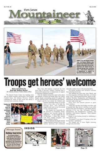 Vol. 70 No. 45                                                                                                                                                Nov. 9, 2012




                                                                                                                                    Soldiers from 4th Brigade Combat
                                                                                                                                    Team, 4th Infantry Division, pass
                                                                                                                                    between two Patriot Guard Riders
                                                                                                                                    Sunday as they walk to the Arrival/
                                                                                                                                    Departure Air Control Group in
                                                                                                                                    Colorado Springs after returning
                                                                                                                                    from a nine-month deployment
                                                                                                                                    to Afghanistan in support of
                                                                                                                                    Operation Enduring Freedom.




Troops get heroes’ welcome
              Story and photos by
           Staff Sgt. Wallace Bonner
                                                          More than 200 Soldiers comprised the first
                                                     main body of 4th BCT Soldiers, returning after a
                                                                                                                 with other coalition forces in the troop drawdown.
                                                                                                                      The Family members were excited to welcome
     4th Infantry Division Public Affairs Office     nine-month deployment to Afghanistan in support             their returning loved ones.
                                                     of Operation Enduring Freedom.                                   “My husband has been gone since March, and
    The Special Events Center was standing room           After the Soldiers entered the center to the cheers    I’ve been pregnant, with three other kids, so it’s been
only as Family members and friends of 4th Brigade    and applause of Family and friends, Brig. Gen. Darsie       pretty crazy,” said Savannah Rowlette, spouse of Spc.
Combat Team, 4th Infantry Division, Soldiers         Rogers, deputy commanding general for support, 4th          Anthony Rowlette, Headquarters and Headquarters
celebrated the return of their loved ones during a   Inf. Div. and Fort Carson, welcomed home the warriors.      Detachment, 4th Special Troops Battalion. “Our baby
welcome home ceremony, Sunday.                            Rogers said he was certain the Soldiers and            was born eight weeks ago.”
                                                                     Families had better things to do than            There were also parents present to greet
Families and                                                         listen to him talk, so he kept the          their Soldiers.
     friends                                                         message short. “You performed                    “When they lost their first Soldier over there, and
   await the                                                         magnificently and we are very proud         (Command Sgt. Maj. Kevin J. Griffin), it was really
   return of                                                         of you; welcome home.”                      hard for him and I felt helpless,” said Martin Hauser,
4th Brigade                                                               The brigade was responsible for        speaking of his son, Spc. Kristopher Shepard,
     Combat                                                          the provinces of Nangarhar, Kunar,          Headquarters and Headquarters Company, 2nd
  Team, 4th                                                          Laghman and Nuristan during the             Battalion, 12th Infantry Regiment. “Their chaplain
    Infantry                                                         deployment — an area roughly the size       was wonderful.”
    Division,                                                        of Maryland — where they worked                  Hauser is also looking forward to celebrating a
 Soldiers at                                                         with three Afghan brigades, and             first with his son.
 the Special                                                         helped establish a fourth.                       “He turned 21 over there; I’m going to buy him
      Events                                                              While deployed, the brigade assisted   his first beer,” said Hauser.
      Center                                                         Afghan National Security Forces with             The brigade has 12 more flights returning
     Sunday.                                                         security operations and coordinated         through early December.



     Message board                 INSIDE
   Holiday food drive
       The Sergeant Major’s
     Association and Sergeant
    Audie Murphy Club will be
     accepting nonperishable
   donations at the Commissary
   Saturday-Sunday from 9 a.m.
     to 3 p.m. for Fort Carson
     Soldiers who are in need.
                                                   Page 15
                                                                                            Pages 22-23                                     Page 10
 