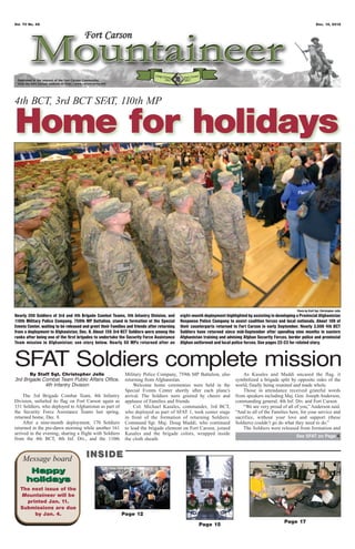 Vol. 70 No. 49                                                                                                                                                             Dec. 14, 2012




4th BCT, 3rd BCT SF 110th MP
                   AT,

Home for holidays



                                                                                                                                                           Photo by Staff Sgt. Christopher Jelle
Nearly 350 Soldiers of 3rd and 4th Brigade Combat Teams, 4th Infantry Division, and          eight-month deployment highlighted by assisting in developing a Provincial Afghanistan
110th Military Police Company, 759th MP Battalion, stand in formation at the Special         Response Police Company to assist coalition forces and local nationals. About 100 of
Events Center, waiting to be released and greet their Families and friends after returning   their counterparts returned to Fort Carson in early September. Nearly 3,500 4th BCT
from a deployment to Afghanistan, Dec. 8. About 150 3rd BCT Soldiers were among the          Soldiers have returned since mid-September after spending nine months in eastern
ranks after being one of the first brigades to undertake the Security Force Assistance       Afghanistan training and advising Afghan Security Forces, border police and provincial
Team mission in Afghanistan; see story below. Nearly 50 MPs returned after an                Afghan uniformed and local police forces. See pages 22-23 for related story.



SFAT Soldiers complete mission
       By Staff Sgt. Christopher Jelle                        Military Police Company, 759th MP Battalion, also               As Kasales and Maddi uncased the flag, it
3rd Brigade Combat Team Public Affairs Office,                returning from Afghanistan.                                 symbolized a brigade split by opposite sides of the
             4th Infantry Division                                 Welcome home ceremonies were held in the               world, finally being reunited and made whole.
                                                              Special Events Center shortly after each plane’s                Those in attendance received grateful words
     The 3rd Brigade Combat Team, 4th Infantry                arrival. The Soldiers were greeted by cheers and            from speakers including Maj. Gen. Joseph Anderson,
Division, unfurled its flag on Fort Carson again as           applause of Families and friends.                           commanding general, 4th Inf. Div. and Fort Carson.
331 Soldiers, who deployed to Afghanistan as part of               Col. Michael Kasales, commander, 3rd BCT,                  “We are very proud of all of you,” Anderson said.
the Security Force Assistance Teams last spring,              who deployed as part of SFAT 1, took center stage           “And to all of the Families here, for your service and
returned home, Dec. 8.                                        in front of the formation of returning Soldiers.            sacrifice, without your love and support (these
     After a nine-month deployment, 170 Soldiers              Command Sgt. Maj. Doug Maddi, who continued                 Soldiers) couldn’t go do what they need to do.”
returned in the pre-dawn morning while another 161            to lead the brigade element on Fort Carson, joined              The Soldiers were released from formation and
arrived in the evening, sharing a flight with Soldiers        Kasales and the brigade colors, wrapped inside
                                                                                                                                                           See SFAT on Page 4
from the 4th BCT, 4th Inf. Div., and the 110th                the cloth sheath.



    Message board                       INSIDE
      Happy
     holidays
   The next issue of the
   Mountaineer will be
     printed Jan. 11.
   Submissions are due
        by Jan. 4.                                          Page 12
                                                                                                                                                    Page 17
                                                                                                       Page 15
 