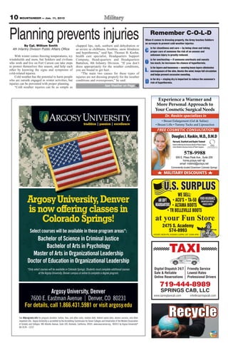 10 MOUNTAINEER — Jan. 11, 2013

Planning prevents injuries
           By Cpl. William Smith                    chapped lips, rash, sunburn and dehydration or
                                                                                                             Remember C-O-L-D
                                                                                                         When it comes to dressing properly, the Army teaches Soldiers
                                                                                                         an acronym to prevent cold weather injuries:

                                                                                                         C proper care of someone the risk of an unseen and
  4th Infantry Division Public Affairs Office       as severe as chilblains, frostbite, snow blindness       is for cleanliness and care — by being clean and taking
                                                    and hypothermia,” said Spc. Thomas B. Koehn,
    With winter comes freezing temperatures, icy    health care specialist, Headquarters Support             unknown injury is greatly reduced.

                                                                                                         O too much, he increases his chance of hypothermia.
windshields and snow, but Soldiers and civilians    Company, Head-quarters and Headquarters                  is for overheating — if someone overheats and sweats
who work and live on Fort Carson can take steps     Battalion, 4th Infantry Division. “If you don’t
to protect themselves this season, and help each    dress appropriately for the weather conditions,
                                                                                                         L overexposure of the skin, blocks the wind, keeps full circulation
                                                                                                           is for layers and looseness — wearing loose layers eliminates
other by knowing the signs and symptoms of          you are bound to get hurt.
cold-related injuries.                                  “The main two causes for these types of              and helps prevent excessive sweating.
    Cold weather has the potential to harm people   injuries are not dressing properly for the weather
                                                                                                         D risk of hypothermia.
who are outside engaged in winter activities, but   conditions and overexposure,” he said.                   is for dry — staying dry is important to reduce the someone’s
injuries can be prevented with proper planning.
                                                                          See Weather on Page 12
    “Cold weather injuries can be as simple as



                                                                                                                   Experience a Warmer and
                                                                                                                   More Personal Approach to
                                                                                                                  Your Cosmetic Surgical Needs
                                                                                                                           Dr. Raskin specializes in


                                                                                                                    FREE COSMETIC CONSULTATION
                                                                                                                                 Douglas J. Raskin, M.D., D.M.D
                                                                                                                                  Harvard, Stanford and Baylor Trained
                                                                                                                                  Board Certified by the American Board of Plastic Surgery          MEMBER
                                                                                                                                  Active Member American Society of Plastic Surgeons          AMERICAN SOCIETY OF
                                                                                                                                                                                             PLASTIC SURGEONS, INC.




                                                                                                                                                    578-9988
                                                                                                                                       559 E. Pikes Peak Ave., Suite 209
                                                                                                                                             home.pcisys.net/~djr
                                                                                                                                          email: mddmd@pcisys.net
                                                                                                                                 Conveniently located Downtown Colorado Springs

                                                                                                                          MILITARY DISCOUNTS


                                                                                                                          U.S. SURPLUS
                                                                                                                                          WE SELL:
                                                                                                                     AIR SOFT                                                  FOOD INSURANCE
                                                                                                                                                                                 MOUNTAIN HOUSE
                                                                                                                  HEADQUARTERS                                                    FREEZE DRIED




                                                                                                                  at your Fun Store
                                                                                                                         2475 S. Academy
                                                                                                                            574-8993
                                                                                                                HOURS: MON-FRI, 9:00AM-5:30PM, SAT 10AM-4PM




                                                                                                                               TAXI
                                                                                                                 Digital Dispatch 24/7                    Friendly Service
                                                                                                                 Safe & Reliable                          Lowest Rates
                                                                                                                 Online Reservations                      Professional Drivers

                                                                                                                      719-444-8989
                                                                                                                       SPRINGS CAB, LLC
                                                                                                                 www.springtaxicab.com                         info@cspringscab.com
 