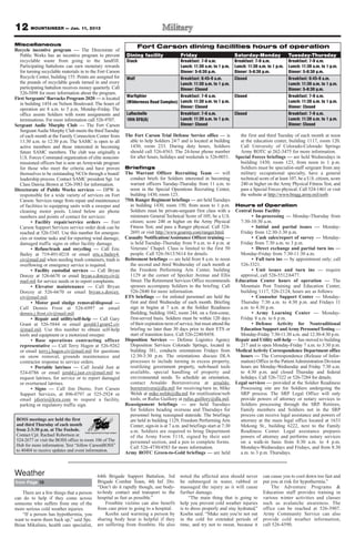 12 MOUNTAINEER — Jan. 11, 2013
Miscellaneous                                                     Fort Carson dining facilities hours of operation
Recycle incentive program — The Directorate of
   Public Works has an incentive program to prevent         Dining facility               Friday                         Saturday-Monday               Tuesday-Thursday
   recyclable waste from going to the landfill.             Stack                     Breakfast: 7-9 a.m.                Breakfast: 7-9 a.m.           Breakfast: 7-9 a.m.
   Participating battalions can earn monetary rewards                                 Lunch: 11:30 a.m. to 1 p.m.        Lunch: 11:30 a.m. to 1 p.m.   Lunch: 11:30 a.m. to 1 p.m.
   for turning recyclable materials in to the Fort Carson                             Dinner: 5-6:30 p.m.                Dinner: 5-6:30 p.m.           Dinner: 5-6:30 p.m.
   Recycle Center, building 155. Points are assigned for    Wolf                      Breakfast: 6:45-9 a.m.             Closed                        Breakfast: 6:45-9 a.m.
   the pounds of recyclable goods turned in and every                                 Lunch: 11:30 a.m. to 1 p.m.                                      Lunch: 11:30 a.m. to 1 p.m.
   participating battalion receives money quarterly. Call                             Dinner: Closed                                                   Dinner: 5-6:30 p.m.
   526-5898 for more information about the program.
First Sergeants’ Barracks Program 2020 — is located         Warfighter                Breakfast: 7-9 a.m.                Closed                        Breakfast: 7-9 a.m.
   in building 1454 on Nelson Boulevard. The hours of       (Wilderness Road Complex) Lunch: 11:30 a.m. to 1 p.m.                                      Lunch: 11:30 a.m. to 1 p.m.
   operation are 8 a.m. to 5 p.m. Monday-Friday. The                                  Dinner: Closed                                                   Dinner: Closed
   office assists Soldiers with room assignments and        LaRochelle                Breakfast: 7-9 a.m.                Closed                        Breakfast: 7-9 a.m.
   terminations. For more information call 526-9707.        10th SFG(A)               Lunch: 11:30 a.m. to 1 p.m.                                      Lunch: 11:30 a.m. to 1 p.m.
Sergeant Audie Murphy Club — The Fort Carson                                          Dinner: Closed                                                   Dinner: Closed
   Sergeant Audie Murphy Club meets the third Tuesday
   of each month at the Family Connection Center from       The Fort Carson Trial Defense Service office — is              the first and third Tuesday of each month at noon
   11:30 a.m. to 12:30 p.m. The SAMC is open to all           able to help Soldiers 24/7 and is located at building        at the education center, building 1117, room 120.
   active members and those interested in becoming            1430, room 233. During duty hours, Soldiers                  Call University of Colorado-Colorado Springs
   future SAMC members. The club was originally a             should call 526-4563. The 24-hour phone number               Army ROTC at 262-3475 for more information.
   U.S. Forces Command organization of elite noncom-          for after hours, holidays and weekends is 526-0051.        Special Forces briefings — are held Wednesdays in
   missioned officers but is now an Armywide program                                                                       building 1430, room 123, from noon to 1 p.m.
   for those who meet the criteria and have proven          Briefings                                                      Soldiers must be specialist-staff sergeant from any
   themselves to be outstanding NCOs through a board/       The Warrant Officer Recruiting Team — will                     military occupational specialty, have a general
   leadership process. Contact SAMC president Sgt. 1st        conduct briefs for Soldiers interested in becoming           technical score of at least 107, be a U.S. citizen, score
   Class Dawna Brown at 526-3983 for information.             warrant officers Tuesday-Thursday from 11 a.m. to            240 or higher on the Army Physical Fitness Test, and
Directorate of Public Works services — DPW is                 noon in the Special Operations Recruiting Center,            pass a Special Forces physical. Call 524-1461 or visit
   responsible for a wide variety of services on Fort         building 1430, room 123.                                     the website at http://www.bragg.army.mil/sorb.
   Carson. Services range from repair and maintenance       75th Ranger Regiment briefings — are held Tuesdays
   of facilities to equipping units with a sweeper and        in building 1430, room 150, from noon to 1 p.m.            Hours of Operation
   cleaning motor pools. Listed below are phone               Soldiers must be private-sergeant first class with a       Central Issue Facility
   numbers and points of contact for services:                minimum General Technical Score of 105; be a U.S.                  • In-processing — Monday-Thursday from
         • Facility repair/service orders — Fort              citizen; score 240 or higher on the Army Physical            7:30-10:30 a.m.
   Carson Support Services service order desk can be          Fitness Test; and pass a Ranger physical. Call 524-                • Initial and partial issues — Monday-
   reached at 526-5345. Use this number for emergen-          2691 or visit http://www.goarmy.com/ranger.html.             Friday from 12:30-3:30 p.m.
   cies or routine tasks and for reporting wind damage,     Casualty Notification/Assistance Officer training —                  • Cash sales/report of survey — Monday-
   damaged traffic signs or other facility damage.            is held Tuesday-Thursday from 9 a.m. to 4 p.m. at            Friday from 7:30 a.m. to 3 p.m.
         • Refuse/trash and recycling — Call Eric             Veterans’ Chapel. Class is limited to the first 50                 • Direct exchange and partial turn ins —
   Bailey at 719-491-0218 or email eric.e.bailey4.            people. Call 526-5613/5614 for details.                      Monday-Friday from 7:30-11:30 a.m.
   civ@mail.mil when needing trash containers, trash is     Retirement briefings — are held from 8 a.m. to noon                  • Full turn ins — by appointment only; call
   overflowing or emergency service is required.              the second and third Wednesday of each month at              526-3321.
         • Facility custodial services — Call Bryan           the Freedom Performing Arts Center, building                       • Unit issues and turn ins — require
   Dorcey at 526-6670 or email bryan.s.dorcey.civ@            1129 at the corner of Specker Avenue and Ellis               approval, call 526-5512/6477.
   mail.mil for service needs or to report complaints.        Street. The Retirement Services Office recommends          Education Center hours of operation — The
         • Elevator maintenance — Call Bryan                  spouses accompany Soldiers to the briefing. Call             Mountain Post Training and Education Center,
   Dorcey at 526-6670 or email bryan.s.dorcey.                526-2840 for more information.                               building 1117, 526-2124, hours are as follows:
   civ@mail.mil.                                            ETS briefings — for enlisted personnel are held the                  • Counselor Support Center — Monday-
         • Motor pool sludge removal/disposal —               first and third Wednesday of each month. Briefing            Thursday 7:30 a.m. to 4:30 p.m. and Fridays 11
   Call Dennis Frost at 526-6997 or email                     sign in begins at 7 a.m. at the Soldier Readiness            a.m. to 4:30 p.m.
   dennis.j.frost.civ@mail.mil.                               Building, building 1042, room 244, on a first-come,                • Army Learning Center — Monday-
         • Repair and utility/self-help — Call Gary           first-served basis. Soldiers must be within 120 days         Friday 8 a.m. to 6 p.m.
   Grant at 526-5844 or email gerald.l.grant2.civ             of their expiration term of service, but must attend the           • Defense Activity for Nontraditional
   @mail.mil. Use this number to obtain self-help             briefing no later than 30 days prior to their ETS or         Education Support and Army Personnel Testing —
   tools and equipment or a motorized sweeper.                start of transition leave. Call 526-2240/8458.               Monday-Friday 7:30-11:30 a.m. and 12:30-4:30 p.m.
         • Base operations contracting officer              Disposition Services — Defense Logistics Agency              Repair and Utility self-help — has moved to building
   representative — Call Terry Hagen at 526-9262              Disposition Services Colorado Springs, located in            217 and is open Monday-Friday 7 a.m. to 3:30 p.m.
   or email terry.j.hagen.civ@mail.mil for questions          building 381, conducts orientations Fridays from           Medical Activity Correspondence Department office
   on snow removal, grounds maintenance and                   12:30-3:30 p.m. The orientations discuss DLA                 hours — The Correspondence (Release of Infor-
   contractor response to service orders.                     processes to include turning in excess property,             mation) Office in the Patient Administration Division
         • Portable latrines — Call Jerald Just at            reutilizing government property, web-based tools             hours are Monday-Wednesday and Friday 7:30 a.m.
   524-0786 or email jerald.j.just.civ@mail.mil to            available, special handling of property and                  to 4:30 p.m. and closed Thursday and federal
   request latrines, for service or to report damaged         environmental needs. To schedule an orientation,             holidays. Call 526-7322 or 526-7284 for details.
   or overturned latrines.                                    contact Arnaldo Borrerorivera at arnaldo.                  Legal services — provided at the Soldier Readiness
         • Signs — Call Jim Diorio, Fort Carson               borrerorivera@dla.mil for receiving/turn in; Mike            Processing site are for Soldiers undergoing the
   Support Services, at 896-0797 or 525-2924 or               Welsh at mike.welsh@dla.mil for reutilization/web            SRP process. The SRP Legal Office will only
   email jdiorio@kira.com to request a facility,              tools; or Rufus Guillory at rufus.guillory@dla.mil.          provide powers of attorney or notary services to
   parking or regulatory traffic sign.                      Reassignment briefings — are held Tuesdays                     Soldiers processing through the SRP. Retirees,
                                                              for Soldiers heading overseas and Thursdays for              Family members and Soldiers not in the SRP
                                                              personnel being reassigned stateside. The briefings          process can receive legal assistance and powers of
BOSS meetings are held the first                              are held in building 1129, Freedom Performing Arts           attorney at the main legal office located at 1633
and third Thursday of each month                              Center; sign-in is at 7 a.m. and briefings start at 7:30     Mekong St., building 6222, next to the Family
from 2-3:30 p.m. at The Foxhole.                              a.m. Soldiers are required to bring Department               Readiness Center. Legal assistance prepares
Contact Cpl. Rachael Robertson at                             of the Army Form 5118, signed by their unit                  powers of attorney and performs notary services
524-2677 or visit the BOSS office in room 106 of The          personnel section, and a pen to complete forms.              on a walk-in basis from 8:30 a.m. to 4 p.m.
Hub for more information. Text “follow CarsonBOSS”            Call 526-4730/4583 for more information.                     Mondays-Wednesdays and Fridays, and from 8:30
to 40404 to receive updates and event information.
                                                            Army ROTC Green-to-Gold briefings — are held                   a.m. to 3 p.m. Thursdays.



Weather                                     64th Brigade Support Battalion, 3rd           noted the affected area should never          can cause you to cool down too fast and
from Page 10                                Brigade Combat Team, 4th Inf. Div.            be submerged in water, rubbed or              put you at risk for hypothermia.”
                                            “Don’t do it rapidly though, use body-        massaged the injury as it will cause              The Adventure Programs &
    There are a few things that a person    to-body contact and transport to the          further damage.                               Education staff provides training in
can do to help if they come across          hospital as fast as possible.”                     “The main thing that is going to         various winter activities and classes
someone who suffers from one of the             Frostbite victims can also benefit        help you prevent cold weather injuries        such as avalanche awareness. The
more serious cold weather injuries.         from care prior to going to a hospital.       is to dress properly and stay hydrated,”      office can be reached at 526-3907.
    “If a person has hypothermia, you           Koehn said warming a person by            Koehn said. “Make sure you’re not out         Army Community Service can also
want to warm them back up,” said Spc.       sharing body heat is helpful if they          in the cold for extended periods of           provide cold weather information;
Brian Mikalinis, health care specialist,    are suffering from frostbite. He also         time, and try not to sweat, because it        call 526-4590.
 