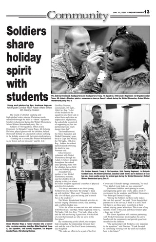 Jan. 11, 2013 — MOUNTAINEER         13



Soldiers
share
holiday
spirit
with
students
 Story and photos by Spc. Andrew Ingram
                                                        Pfc. Andrew Strickland, Headquarters and Headquarters Troop, 7th Squadron, 10th Cavalry Regiment, 1st Brigade Combat
                                                        Team, 4th Infantry Division, paints a snowman on Jaerrya Sweet’s cheek during the Weikel Elementary School Winter
                                                        Wonderland party, Dec. 6.

                                                            Geoffrey Norman,
1st Brigade Combat Team Public Affairs Office,              commander, 7th Sqdn.,
             4th Infantry Division                          10th Cav. Reg. “A lot
                                                            of the Soldiers in the
     The sound of children laughing and                     squadron send their kids to
high-pitched voices singing Christmas carols                school here and when we
resonated through the halls as “Ghost” Squadron             deployed to Afghanistan,
Soldiers volunteered during the Weikel Elementary           the school did a great job
School Winter Wonderland party, Dec. 6.                     of supporting us; but our
     Soldiers of 7th Squadron, 10th Cavalry                 partnership runs much
Regiment, 1st Brigade Combat Team, 4th Infantry             deeper than that.”
Division, played games with the children, helped                 The bond between
them craft holiday art, decorated cookies and rang          the Ghost Squadron and
in the holiday season with their pint-sized partners.       Weikel Elementary goes
     “Coming out to events like Winter Wonderland           back to Capt. Ian Weikel,
is our honor and our pleasure,” said Lt. Col.               the 7th Sqdn., 10th Cav.
                                                            Reg., Soldier the school
                                                            memorialized following
                                                            his death in Iraq,
                                                            Norman said.
                                                                 Ghost troopers
                                                            volunteer with Weikel
                                                            Elementary through the
                                                            Adopt-A-School program
                                                            throughout the school
                                                            year, spending time with
                                                            the children during field
                                                            days and holiday parties.
                                                                 Amanda Flute,               Pfc. Nathan Howard, Troop A, 7th Squadron, 10th Cavalry Regiment, 1st Brigade
                                                            mother of two Weikel             Combat Team, 4th Infantry Division, coaches Caleb Simms as he balances a bean
                                                            Elementary students,             bag on a foam noodle across the school gym during the Weikel Elementary School
                                                            said her children loved          Winter Wonderland party, Dec. 6.
                                                            playing in the gym where
                                                            the Ghost troopers organized a number of physical         Carson and Colorado Springs community,” he said.
                                                            activities for students.                                  “This kind of event helps us stay connected.”
                                                                 “It’s always awesome to see these young                   Uniformed Soldiers participating in events,
                                                            Soldiers because they have the energy to keep             and organizing games and crafts, adds a level of
                                                            up with the kids,” Flute said. “Honestly, it looks        excitement for the students, said Weikel Elementary
                                                            like a lot of these guys are having just as much          Vice Principal Tammy Krueger.
                                                            fun as the students.”                                          “Having the Soldiers out here really makes
                                                                 The Winter Wonderland featured activities to         the kids feel special,” she said. “Even though their
                                                            include singing Christmas carols, face painting           parents are in the service, I think it is still a thrill
                                                            and a rubber chicken toss.                                for them to see these guys in uniform at their
                                                                 “It is a lot of fun to come out here and volunteer school playing games with them. This is one of my
                                                            with these kids,” said Spc. Mike Siegfried, Troop A, favorite events of the year and these Soldiers play
                                                            7th Sqdn., 10th Cav. Reg. “I’ve had a blast so far        a huge part in that.”
                                                            and the kids are having a great time. It’s this kind           The Ghost Squadron will continue partnering
                                                            of event that reminds us why we serve in the              with Weikel Elementary to strengthen the unit’s
                                                            first place.”                                             bonds with the community and provide good role
                                                                 By volunteering at the school, the troopers          models for the children.
Elena O’Hanlon flings a rubber chicken into a bucket        help strengthen the relationship between their                 “Our partnership with Weikel is very important
after receiving coaching from Spc. Mike Siegfried, Troop    unit and the rest of the Fort Carson community,           to the squadron,” said Norman. “I look forward
A, 7th Squadron, 10th Cavalry Regiment, 1st Brigade         said Siegfried.                                           to continuing working with the staff and students
Combat Team, 4th Infantry Division.                              “We make an effort to be a part of the Fort          here in the future.”
 