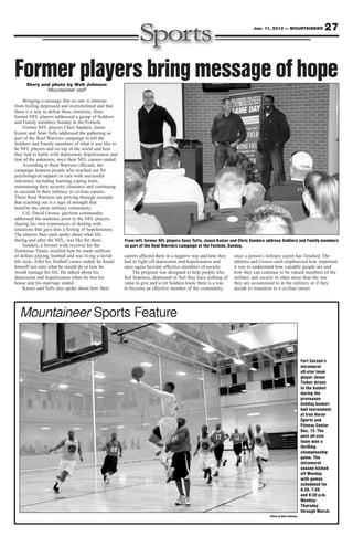 Jan. 11, 2013 — MOUNTAINEER                27



Former players bring message of hope
      Story and photo by Walt Johnson
              Mountaineer staff

     Bringing a message that no one is immune
from feeling depressed and overwhelmed and that
there is a way to defeat these emotions, three
former NFL players addressed a group of Soldiers
and Family members Sunday at the Foxhole.
     Former NFL players Chris Sanders, Jason
Kaiser and Sean Tufts addressed the gathering as
part of the Real Warriors campaign to tell the
Soldiers and Family members of what it was like to
be NFL players and on top of the world and how
they had to battle with depression, hopelessness and
fear of the unknown, once their NFL careers ended.
     According to Real Warriors officials, the
campaign features people who reached out for
psychological support or care with successful
outcomes, including learning coping tools,
maintaining their security clearance and continuing
to succeed in their military or civilian careers.
These Real Warriors are proving through example
that reaching out is a sign of strength that
benefits the entire military community.
     Col. David Grosso, garrison commander,
addressed the audience prior to the NFL players,
sharing his own experiences of dealing with
situations that gave him a feeling of hopelessness.
The players then each spoke about what life,
during and after the NFL, was like for them.            From left, former NFL players Sean Tufts, Jason Kaiser and Chris Sanders address Soldiers and Family members
     Sanders, a former wide receiver for the            as part of the Real Warriors campaign at the Foxhole, Sunday.
Tennessee Titans, recalled how he made millions
of dollars playing football and was living a lavish     careers affected them in a negative way and how they    once a person’s military career has finished. The
life style. After his football career ended, he found   had to fight off depression and hopelessness and        athletes and Grosso each emphasized how important
himself not sure what he would do or how he             once again become effective members of society.         it was to understand how valuable people are and
would manage his life. He talked about his                   The program was designed to help people who        how they can continue to be valued members of the
depression and hopelessness when he lost his            feel hopeless, depressed or feel they have nothing of   military and society in other areas than the one
house and his marriage ended.                           value to give and to let Soldiers know there is a way   they are accustomed to in the military or if they
     Kaiser and Tufts also spoke about how their        to become an effective member of the community,         decide to transition to a civilian career.




  Mountaineer Sports Feature


                                                                                                                                                         Fort Carson’s
                                                                                                                                                         intramural
                                                                                                                                                         all-star team
                                                                                                                                                         player Jevon
                                                                                                                                                         Tinker drives
                                                                                                                                                         to the basket
                                                                                                                                                         during the
                                                                                                                                                         preseason
                                                                                                                                                         holiday basket-
                                                                                                                                                         ball tournament
                                                                                                                                                         at Iron Horse
                                                                                                                                                         Sports and
                                                                                                                                                         Fitness Center
                                                                                                                                                         Dec. 13. The
                                                                                                                                                         post all-star
                                                                                                                                                         team won a
                                                                                                                                                         thrilling
                                                                                                                                                         championship
                                                                                                                                                         game. The
                                                                                                                                                         intramural
                                                                                                                                                         season kicked
                                                                                                                                                         off Monday
                                                                                                                                                         with games
                                                                                                                                                         scheduled for
                                                                                                                                                         6:30, 7:30
                                                                                                                                                         and 8:30 p.m.
                                                                                                                                                         Monday-
                                                                                                                                                         Thursday
                                                                                                                                                         through March.
                                                                                                                                 Photo by Walt Johnson
 