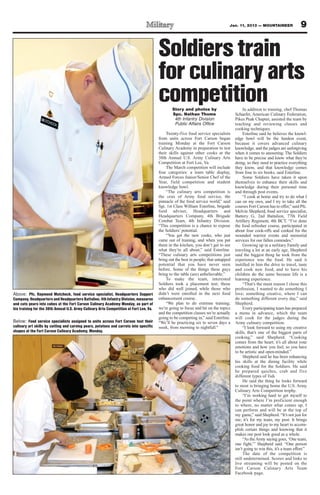 Jan. 11, 2013 — MOUNTAINEER                  9

                                                                                        Soldiers train
                                                                                        for culinary arts
                                                                                        competition
                                                                                                Story and photos by                        In addition to training, chef Thomas
                                                                                                Spc. Nathan Thome                     Schaefer, American Culinary Federation,
                                                                                                 4th Infantry Division                Pikes Peak Chapter, assisted the team by
                                                                                                 Public Affairs Office                teaching and reviewing classes and
                                                                                                                                      cooking techniques.
                                                                                             Twenty-five food service specialists          Esterline said he believes the knowl-
                                                                                        from units across Fort Carson began           edge bowl will be the hardest event,
                                                                                        training Monday at the Fort Carson            because it covers advanced culinary
                                                                                        Culinary Academy in preparation to test       knowledge, and the judges are unforgiving
                                                                                        their skills against other cooks at the       when it comes to answering. The Soldiers
                                                                                        38th Annual U.S. Army Culinary Arts           have to be precise and know what they’re
                                                                                        Competition at Fort Lee, Va.                  doing, so they need to practice everything
                                                                                             The March competition will include       they know, and that knowledge comes
                                                                                        four categories: a team table display,        from four to six books, said Esterline.
                                                                                        Armed Forces Junior/Senior Chef of the             Some Soldiers have taken it upon
                                                                                        Year, field competition and student           themselves to enhance their skills and
                                                                                        knowledge bowl.                               knowledge during their personal time
                                                                                             “The culinary arts competition is        and through post events.
                                                                                        the crux of Army food service, the                 “I cook at home and try to do what I
                                                                                        pinnacle of the food service world,” said     can on my own, and I try to take all the
                                                                                        Sgt. 1st Class William Esterline, brigade     courses Fort Carson has to offer,” said Pfc.
                                                                                        food adviser, Headquarters and                Melvin Shepherd, food service specialist,
                                                                                        Headquarters Company, 4th Brigade             Battery G, 2nd Battalion, 77th Field
                                                                                        Combat Team, 4th Infantry Division.           Artillery Regiment, 4th BCT. “I’ve done
                                                                                        “This competition is a chance to expose       the food refresher course, participated in
                                                                                        the Soldiers’ potential.                      about four cook-offs and cooked for the
                                                                                             “You get the new cooks, who just         wounded warrior events and memorial
                                                                                        came out of training, and when you put        services for our fallen comrades.”
                                                                                        them in the kitchen, you don’t get to see          Growing up in a military Family and
                                                                                        what they’re all about,” said Esterline.      traveling a lot at an early age, Shepherd
                                                                                        “These culinary arts competitions just        said the biggest thing he took from the
                                                                                        bring out the best in people; that untapped   experience was the food. He said it
                                                                                        potential that you have never seen            instilled in him the drive to travel, taste
                                                                                        before. Some of the things these guys         and cook new food, and to have his
                                                                                        bring to the table (are) unbelievable.”       children do the same because life is a
                                                                                             To make the team, interested             learning experience.
                                                                                        Soldiers took a placement test; those              “That’s the main reason I chose this
                                                                                        who did well joined, while those who          profession, I wanted to do something I
Above: Pfc. Raymond Mutchock, food service specialist, Headquarters Support             didn’t were enrolled in the next food         love; something creative, where I can
Company, Headquarters and Headquarters Battalion, 4th Infantry Division, measures       enhancement course.                           do something different every day,” said
and cuts pears into cubes at the Fort Carson Culinary Academy Monday, as part of             “We plan to do extreme training;         Shepherd.
his training for the 38th Annual U.S. Army Culinary Arts Competition at Fort Lee, Va.   we’re going to focus and hit on the topics         Every participating team has prepared
                                                                                        and the competition classes we’re actually    a menu in advance, which the team
                                                                                        going to be competing in,” said Esterline.    will cook for the judges during the
Below: Food service specialists assigned to units across Fort Carson test their         “We’ll be practicing six to seven days a      Army culinary competition.
culinary art skills by cutting and carving pears, potatoes and carrots into specific    week, from morning to nightfall.”                  “I look forward to using my creative
shapes at the Fort Carson Culinary Academy, Monday.                                                                                   skills, that’s one of the biggest parts of
                                                                                                                                      cooking,” said Shepherd. “Cooking
                                                                                                                                      comes from the heart; it’s all about your
                                                                                                                                      emotions and how you feel, so you have
                                                                                                                                      to be artistic and open-minded.”
                                                                                                                                           Shepherd said he has been enhancing
                                                                                                                                      his skills at the dining facility while
                                                                                                                                      cooking food for the Soldiers. He said
                                                                                                                                      he prepared quiches, crab and five
                                                                                                                                      different types of fish.
                                                                                                                                           He said the thing he looks forward
                                                                                                                                      to most is bringing home the U.S. Army
                                                                                                                                      Culinary Arts Competition trophy.
                                                                                                                                           “I’m working hard to get myself to
                                                                                                                                      the point where I’m proficient enough
                                                                                                                                      to where, no matter what comes up, I
                                                                                                                                      can perform and will be at the top of
                                                                                                                                      my game,” said Shepherd. “It’s not just for
                                                                                                                                      me; it’s for my team, my post. It brings
                                                                                                                                      great honor and joy to my heart to accom-
                                                                                                                                      plish certain things and knowing that it
                                                                                                                                      makes our post look good as a whole.
                                                                                                                                           “As the Army saying goes, ‘One team,
                                                                                                                                      one fight,’” Shepherd said. “One person
                                                                                                                                      isn’t going to win this, it’s a team effort.”
                                                                                                                                           The date of the competition is
                                                                                                                                      still undetermined. Scores and links to
                                                                                                                                      live streaming will be posted on the
                                                                                                                                      Fort Carson Culinary Arts Team
                                                                                                                                      Facebook page.
 