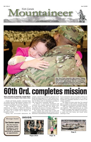 Vol. 71, No. 2                                                                                                                                          Jan. 18, 2013




                                                                                                    Capt. Thorin Parris, commander, 60th Ordnance Company,
                                                                                                    holds his daughter after the welcome home ceremony at the
                                                                                                    Special Events Center, Monday. 60th Ord. returned from a
                                                                                                    seven month deployment to Afghanistan where it supported
                                                                                                    U.S. and Coalition forces by managing ammunition.




60th Ord. completes mission
Story and photo by Staff Sgt. Joseph Stone
43rd Sustainment Brigade Public Affairs Office
                                                    company controlled all ammunition operations in the
                                                    theater, providing support to U.S. and Coalition forces.
                                                                                                               Excess ammunition still in serviceable condition was
                                                                                                               taken to locations in Kuwait and the U.S. in order to
                                                    In total, the Soldiers received, stored and issued more    facilitate the responsible drawdown of forces in the
    Friends and Family members welcomed home        than $1 billion worth of ammunition, according to          country, said Parris.
102 Soldiers from the 60th Ordnance Company, 43rd   Capt. Thorin Parris, commander, 60th Ord.                      The Soldiers are home earlier than first expected
Sustainment Brigade, 4th Infantry Division, at a         In addition to ammunition distribution and            due to a change in their mission, according to Capt.
ceremony at the Special Events Center Monday.       collection, the company supported Soldiers from            Bret Guglielmi, rear detachment commander, 60th Ord.
    The “Wolfpack” Company deployed to              the 82nd Airborne Division, Fort Bragg, N.C.,                  “They were supposed to come home in March,”
Afghanistan in support of Operation Enduring        streamlining the process of turning in ammunition          said Guglielmi. “Their deployment got cut, which
Freedom in June to conduct ordnance operations in   for the division’s departure from the country.             everybody was happy about, especially the Families.”
the capital city of Kabul and at Bagram and              The company also worked hand in hand with                 After reintegration, the Soldiers will take leave
Kandahar airfields.                                 explosive ordnance disposal units and assisted with the    to spend time with Family and friends before
    During their seven-month deployment, the        destruction or demilitarization of damaged ammunition.     returning to work.



    Message board                INSIDE
   Tax Center opens
     The Fort Carson
    Tax Center opens
    Tuesday at 1 p.m.
    Call 524-1013 or
  526-0163 to schedule
                                                                                                                                    Page 9
     an appointment.
                                               Pages 20-21                              Page 15
 