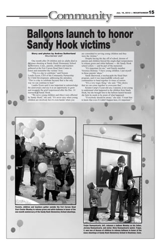 Jan. 18, 2013 — MOUNTAINEER      15



             Balloons launch to honor
             Sandy Hook victims
                   Story and photos by Andrea Sutherland                  are committed to serving young children and they
                              Mountaineer staff                           were the victims.”
                                                                               Despite having the day off of school, dozens of
                  One month after 20 children and six adults died in      parents and children braved the single-digit temperatures
              the mass shooting at Sandy Hook Elementary School           to release green and white balloons — the Sandy Hook
              in Newtown, Conn., parents, children and teachers           school colors — and be part of the memorial.
              gathered at the Fort Carson Head Start Center to                 “It’s important for me,” said Family member
              honor and remember the victims’ lives.                      Veronica DeJesus. “I have young children. I put myself
                  “This is a day to celebrate,” said Noreen               in those parents’ shoes.”
              Landis-Tyson, CEO of the Community Partnership                   Sarah Sherwood, a teacher with the Head Start
              for Child Development, addressing the attendees.            program, said it was important for schools and
              “This is a day to celebrate because that is the only        communities to band together in times of sorrow.
              way we can continue to heal.”                                    “It’s a very tragic thing,” she said. “This shows
                  Landis-Tyson said it was important to acknowledge       that we can come together to overcome that.”
              the anniversary and use it as an opportunity to grow             Kristen Camp’s 4-year-old son, Cameron, is too young
              and reconcile the grief experienced after the Dec. 14       to understand what happened to the children from Sandy
              massacre at Sandy Hook.                                     Hook, but she brought him to the balloon launch because
                  “We serve young children and (they) were affected       she feels he needs to be aware of what happened.
              by Sandy Hook,” she said. “It’s never easy when young            “Everybody should be aware,” she said. “I want him
              children are involved, but it’s even harder when you        to know that even if it didn’t happen here, it’s important.”




Parents, children and teachers gather outside the Fort Carson Head
Start Center Monday to release green and white balloons in honor of the
one-month anniversary of the Sandy Hook Elementary School shootings.




                                                                            Trajan Rameyvicario, left, releases a balloon Monday as his father,
                                                                            Jeremy Rameyvicario, and sister, Nicia Rameyvicario watch. Trajan,
                                                                            3, was one of dozens of children to release balloons in honor of the
                                                                            mass shootings at Sandy Hook Elementary School in Newtown, Conn.
 