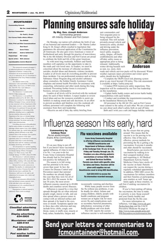 2    MOUNTAINEER — Jan. 18, 2013



          MOUNTAINEER
Commanding General:



Garrison Commander:
                    Maj. Gen. Joseph Anderson         Planning ensures safe holiday
                                                                 By Maj. Gen. Joseph Anderson                            unit commanders and
                    Col. David L. Grosso                                Commanding general,                              first sergeants prior to
Fort Carson Public Affairs Officer:                             4th Infantry Division and Fort Carson                    being released for the
                    Dee McNutt                                                                                           weekend. This will include
                                                           On Monday, our nation will celebrate the birth of one         privately-owned vehicle and
Chief, Print and Web Communications:
                                                      of our honored and esteemed leaders — Dr. Martin Luther            motorcycle safety, alcohol
                    Rick Emert                        King Jr. Dr. King’s efforts resulted in legislation that           and driving under the
Editor:             Devin Fisher                      guarantees the universal application of the Constitution for       influence prevention,
Staff writer:       Andrea Sutherland                 all Americans. He also gave every American a vision of             travel safety, weapons
                                                      brotherhood and unity through his practice of nonviolence.         safety, fatigue, off-limits
Happenings:         Nel Lampe
                                                      We in the 4th Infantry Division and Fort Carson are proud          establishments and other
Sports writer:      Walt Johnson                      to celebrate the birth and life of this great American.            off-duty safety issues as
Layout/graphics: Jeanne Mazerall                           As with most long weekends, Soldiers and Family               appropriate prior to being
                                                      members will capitalize on the opportunity to take to              released. Additionally,
       This commercial enterprise newspaper is
an authorized publication for members of the
                                                      the roads and visit loved ones. As leaders, we must be
                                                      concerned about the increase of vehicular accidents,
                                                                                                                         winter driving hazards such
                                                                                                                         as rain, ice, snow, slick
                                                                                                                                                               Anderson
Department of Defense. Contents of the                suicides, alcohol abuse and domestic violence incidents.           roads and vehicle survivor packs will be discussed. Winter
Mountaineer are not necessarily the official          Leaders at all levels must do everything possible to prevent       weather exposure injury prevention and winter sports
view of, or endorsed by, the U.S. Government or
                                                      these incidents. Use our professional resources such as Army       safety should also be highlighted.
the Department of the Army. Printed circulation
is 12,000 copies.
                                                      Substance Abuse Program drug and alcohol substance                      • Complete the TRiPS travel risk planning system
       The editorial content of the                   abuse counselors, the Soldier Family Assistance Center,            prior to any travel beyond 150 miles. This risk assessment
Mountaineer is the responsibility of the Public       chaplains and mental health Providers for assistance with          is available at https://safety.army.mil.
Affairs Office, Fort Carson, CO 80913-5119,           counseling, information and other needs during this long                • Conduct POV/motorcycle safety inspections. This
Tel.: 526-4144. The e-mail address is
                                                      weekend. Preventing further losses is everyone’s                   inspection will be conducted by our first line leadership
fcmountaineer@hotmail.com.
       The Mountaineer is posted on the
                                                      business, not just commanders.                                     on this installation.
Internet at http://csmng.com.                              Leaders at all levels will be involved with the weekend            • Update battle buddy rosters and review battle buddy
       The Mountaineer is an unofficial               plans for each of their Soldiers. I expect leaders to review       responsibilities with each Soldier.
publication authorized by AR 360-1. The               travel plans and use the resources available to assist our              • Conduct and revalidate the requirements/counseling
Mountaineer is printed by Colorado Springs
                                                      Soldiers in making sound and safe decisions. In an effort          on the Installation Motorcycle Policy.
Military Newspaper Group, a private firm in
no way connected with the Department of the
                                                      to prevent accidents and fatalities over this weekend, all              All personnel in the 4th Inf. Div. and on Fort Carson
Army, under exclusive written contract with           military personnel will complete the following with                must commit to the safety of each other. We are a team and
Fort Carson. It is published 49 times per year.       assistance from their unit leadership:                             we care about each other’s safety, both on and off duty.
       The appearance of advertising in this               • Receive an end of duty day safety briefing from                  Beth and I wish you a safe and happy holiday weekend.
publication, including inserts or supplements,
does not constitute endorsement by the
Department of the Army or Colorado Springs
Military Newspaper Group, of the products or




                                                      Influenza season hits early, hard
services advertised. The printer reserves the
right to reject advertisements.
       Everything advertised in this publication
shall be made available for purchase, use or
patronage without regard to race, color, religion,
sex, national origin, age, marital status, physical          Commentary by                                                                             the flu viruses that are going
handicap, political affiliation or any other                  Lindsay Huse                                                                             around. This means that the
nonmerit factor of the purchaser, user or patron.
If a violation or rejection of this equal
                                                           Nurse epidemiologist,                  Flu vaccines available                               vaccine is so far proving to be
opportunity policy by an advertiser is confirmed,         Evans Army Community                            Evans Army Community Hospital                effective. One of the most
the printer shall refuse to print advertising                    Hospital                             is offering influenza vaccinations to            effective, proven methods for
from that source until the violation is corrected.
                                                                                                             TRICARE beneficiaries and                 preventing the flu is getting a flu
For display advertising call 634-5905.                     It’s an easy thing to put off,                                                              vaccination. Everyone 6 months
       All correspondence or queries regarding                                                            Department of Defense civilians
                                                      but if you haven’t been vaccinated                                                               and older should be vaccinated.
advertising and subscriptions should be directed
                                                      against influenza, it’s time to move           at the Exchange from 10 a.m. to 5 p.m.                 Beneficiaries can receive the
to Colorado Springs Military Newspaper
Group, 31 E. Platte Avenue, Suite 300,                it to No. 1 on your to-do list.                  Friday and Tuesday through Jan. 25.             vaccination by walking in to
Colorado Springs, CO 80903, phone 634-5905.           Evans Army Community Hospital                   Providers are also offering pediatric            their assigned medical clinic
       The Mountaineer’s editorial content is         has already had its first patient                vaccinations at various Child, Youth            and requesting it. All Medical
edited, prepared and provided by the Public
                                                      test positive for Influenza B.                       and School Services facilities.             Department Activity Family
Affairs Office, building 1430, room 265, Fort
Carson, CO 80913-5119, phone 526-4144.                     Flu season is in full swing               Parents can check with specific sites             Medicine Clinics have stocks of
       Releases from outside sources are so           and has potential to be more                    for dates and times. Vaccines will be            the vaccine on hand. Patients
indicated. The deadline for submissions to the        severe than usual. In fact, the                       given until supplies run out.              can request the vaccine during a
Mountaineer is close of business the week             Centers for Disease Control and            Beneficiaries need to bring DOD identification.       regularly scheduled appointment.
before the next issue is published. The
Mountaineer staff reserves the right to edit
                                                      Prevention report that national                                                                  In addition, TRICARE covers flu
submissions for newspaper style, clarity and          flu numbers are already higher                        Call 526-6422 to access the                vaccinations for military members
typographical errors.                                 this year than they were for all of               flu information recorded message.              and their Families at participating
       Policies and statements reflected in the       the 2011-2012 flu season. In the                                                                 area retailers as well. Some age
news and editorial columns represent views            last 30 years, the most severe                                                                   limits apply at these retailers, so
of the individual writers and under no
circumstances are to be considered those of
                                                      influenza seasons caused up to 49,000        occasionally vomiting and diarrhea.           call first if seeking vaccination for
the Department of the Army.                           deaths and countless severe illnesses.             While many people recover from          children.
       Reproduction of editorial material is               Influenza is caused by a virus that     the flu without any problems, it can               If you’ve been putting off taking
authorized. Please credit accordingly.                spreads through the air when infected        be deadly for others. Infants and             the vaccination, the time to make
                                                      people cough, sneeze or talk, and can        young children, elderly, people with          it a priority is now. Keep yourself
                                                      also spread when a person comes in           health conditions and pregnant                and your Family healthy and
                                                      contact with an infected surface and         women are at higher risk for more             protected from the flu this year.
                                                      then spreads it by hand to the eyes,         severe flu and complications such                  For more information on
                                                      nose or mouth. Symptoms appear one           as secondary bacterial pneumonia,             influenza, visit http://www.cdc.gov/
                                                      to three days after infection and may        dehydration, worsening of other               flu/keyfacts.htm and the EACH
 Classified advertising                               include fever, chills, cough, sore           health problems and even death.               Preventive Medicine flu page at
      329-5236                                        throat, runny or stuffy nose, muscle or            The CDC reports the current             http://www.evans.amedd.army.mil/
    Display advertising                               body aches, headaches, fatigue and           influenza vaccine is well-matched to          PM/flu(underscore)information.htm.
        634-5905
    Mountaineer editor
       526-4144
       Post information
          526-5811
                                                        Send your letters or commentaries to
    Post weather hotline
         526-0096
                                                            fcmountaineer@hotmail.com.
 