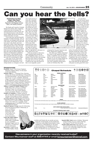 Jan. 18, 2013 — MOUNTAINEER                               25

Can you hear the bells?
    Commentary by Chap.                      clear night listening to                                                                                                                           As I pen these
       (Capt. ) Ben Clark                    some new Christmas                                                                                                                            words, the recent school
    1st Battalion, 68th Armor                music from the band                                                                                                                           shooting in Connecticut
  Regiment, 3rd Brigade Combat               Mercy Me. One of the                                                                                                                          is a fresh reminder that
   Team, 4th Infantry Division               songs was new to me,                                                                                                                          hate is strong. The entire
                                             but, come to find out,                                                                                                                        world is wondering how
     My Family and I moved to Colorado       not all that new at all.                                                                                                                      someone can be so evil
Springs last summer after completing         The song was “I Heard                                                                                                                         as to target innocent
a three-year tour in Germany. We             the Bells on Christmas                                                                                                                        children. Many are
enjoyed Europe for many reasons, but         Day” and I was struck                                                                                                                         asking, “Where was
one enduring memory is the old and           by the final verse that                                                                                                                       God when all this was
quaint villages that dot the Franconian      says: “And in despair I                                                                                                                       happening?” A quick,
countryside where we lived.                  bowed my head; ‘There                                                                                                                         once-over-the-world
     Every little town still had beautiful   is no peace on earth,’ I                                                                                                                      glance will reveal that
remnants of medieval heritage, some of       said: For hate is strong                                                                                                                      evil is not concentrated
which have not changed much since the        and mocks the song, of                                                                                                                        only in New England,
15th century. At the center of many old      peace on earth, good                                                                                                                          but is indeed a global
town areas is the church, and every          will to men. Then                                                                                                                             presence. It is easy to
church has a belfry, where large bronze      pealed the bells more                                                                                                                         agree that hate is strong
bells peal from time to time, loud and       loud and deep: God is                                                                                                                         and causes many to
proud. Before the days of texts, email       not dead, nor doth he                                                                                                                         wonder, will right
or even television and radio, the church     sleep; The wrong shall                                                                                                                        prevail? A few days
bells were not just quaint and joyful to     fail, The right prevail, with peace on                   composed by the great American poet                                   before Christmas, the bells of many
hear, they rang out during holiday cele-     earth, good will to men.”                                Henry Wadsworth Longfellow.                                           churches around the country were
brations, for information, celebration            From my position on that starry                          His oldest son, Charles, had joined                              ringing out in memory of the slain
and warning. I still remember being          night, looking south towards the                         the Union in 1863 against his father’s                                at Sandy Hook. Let the bells ring
able to hear the bells from our house        city of Baghdad, I knew a lot of us                      wishes. Longfellow soon got the news                                  and the words of Henry Wadsworth
up on the hill overlooking the village.      needed to hear the bells; that message                   that his son was severely wounded in                                  Longfellow, who was no stranger to
     Like many of you, I have been           that God wasn’t dead or sleeping,                        Virginia. It was out of deep despair for                              personal tragedy, ring true for you.
deployed during the holiday season.          and right will win in the end. Later                     his son and the recent death of his                                       “God is not dead, nor doth he sleep;
During one such deployment, I was            I looked up the song and found out                       wife, that Longfellow penned these                                    The wrong shall fail, the right prevail,
sitting outside on a strangely cool and      that is was originally a poem                            words on Christmas Day 1863.                                          with peace on earth, good will to men.”


Chapel briefs
Facebook: Search “Fort Carson Chaplains
  (Religious Support Office)” for the latest                                                                        Chapel Schedule
  events and schedules.
Intimate Allies 2 — “Growing Close, Growing                                                                                           ROMAN CATHOLIC
                                                              Day                         Time                    Service                        Chapel                     Location                      Contact Person
  Strong, The Science and Theology of Successful              Saturday                    4-45 p.m.               Reconciliation                 Soldiers’                  Nelson & Martinez             Cecilia Croft/526-5769
  Loving Relationships,” will be presented Feb. 23            Saturday                    5 p.m.                  Mass                           Soldiers’                  Nelson & Martinez             Cecilia Croft/526-5769
  from 9 a.m. to 3 p.m. at Soldiers’ Memorial                 Sunday                      8:15-8:45 a.m.          Reconciliation                 Soldiers’                  Nelson & Martinez             Cecilia Croft/526-5769
                                                              Sunday                      9 a.m.                  Mass                           Soldiers’                  Nelson & Martinez             Cecilia Croft/526-5769
  Chapel. The couples’ workshop will be facilitated           Sunday                      10:30 a.m.              Religious education            Soldiers’                  Nelson & Martinez             Pat Treacy/524-2458
  by Ken Robinson, Army Community Service                     Sunday                      10:30 a.m.              RCIA                           Soldiers’                  Nelson & Martinez             Pat Treacy/524-2458
                                                              Sunday                      11 a.m.                 Mass                           Healer                     Evans Army Hospital           Fr. Nwatawali/526-7347
  Family Advocacy Program specialist. Registration            Mon-Fri                     11:45 a.m.              Mass                           Soldiers’                  Nelson & Martinez             Cecilia Croft/526-5769
  deadline is Feb. 8. Contact Pat Treacy at 524-              Mon-Thurs                   noon                    Mass                           Healer                     Evans Army Hospital           Fr. Nwatawali/526-7347
  2458 or email patricia.a.treacy2.civ@mail.mil.                                                                                          PROTESTANT
Military Council of Catholic Women meets                      Friday                      4:30 p.m.               Intercessory prayer,           Soldiers’                  Nelson & Martinez             Chap. Stuart/524-4316
  Friday from 9:30-11:30 a.m. at Soldiers’                                                                        Bible Study
                                                              Sunday                      9 a.m.                  Protestant                     Healer                     Evans Army Hospital          Chap. Gee/526-7386
  Memorial Chapel. For information call                       Sunday                      9 a.m.                  Communion Service              Provider                   Barkeley & Ellis             Chap. Landon/526-2803
  526-5769 or visit “Fort Carson Military                     Sunday                      9:15 a.m.               Sunday School                  Soldiers’                  Nelson & Martinez            Heidi McAllister/526-5744
  Council of Catholic Women” on Facebook.                     Sunday                      9:30 a.m.               Sunday School                  Prussman                   Barkeley & Prussman          Heidi McAllister/526-5744
                                                              Sunday                      11 a.m.                 Protestant                     Soldiers’                  Nelson & Martinez            Chap. Stuart/524-4316
Knights of Columbus, a Catholic group for                     Sunday                      11 a.m.                 Gospel                         Prussman                   Barkeley & Prussman          Ursula Pittman/503-1104
  men 18 and older, meets the second and fourth               Sunday                      10 a.m.                 Chapel NeXt                    Veterans                   Magrath & Titus              Chap. Palmer/526-3888
                                                              Sunday                      2:30-4:30p.m.           Youth ministry                 Soldiers’                  Nelson & Martinez            Heidi McAllister/526-5744
  Tuesday of the month at Soldiers’ Memorial                  Tuesday                     9:30 a.m.               PWOC                           Soldiers’                  Nelson & Martinez            Chap. Stuart/524-4316
  Chapel. Call 526-5769 for more information.
Protestant Women of the Chapel meets Tuesday                                                                                                   JEWISH
  from 9:30 a.m. to noon at Soldiers’ Memorial                Fort Carson does not offer Jewish services on post. Contact Chap. (Lt. Col.) Fields at 503-4090/4099 for Jewish service and study information
  Chapel. Free child care is available. Email
  carson@pwoc.org or visit PWOC Fort Carson                                                                                            ISLAMIC SERVICES
                                                              Fort Carson does not offer Islamic services on post. Contact the Islamic Society at 2125 N. Chestnut, 632-3364 for information.
  on Facebook for details.
Deployed Spouses Group meets for fellowship,
                                                                                                                          (FORT CARSON OPEN CIRCLE) WICCA
  food and spiritual guidance Wednesday at                    Sunday                     1 p.m.                                         Provider Chapel, Building 1350, Barkeley and Ellis               ftcarsonopencircle@gmail.com
  5 p.m. at Soldiers’
  Memorial Chapel                                                                                                        COLORADO WARRIORS SWEAT LODGE
  Fellowship Hall.                                            Meets once or twice monthly and upon special request. Contact Michael Hackwith or Wendy Chunn-Hackwith at 285-5240 for information.
  Call Cecilia Croft
  at 526-5769 for
  more information.
Latter Day Saints Soldiers:
  Weekly Institute Class
  (Bible study) is Wednesday                                 members and friends who are suicide survivors,                                          Spanish Bible Study meets at Soldiers’ Memorial
  at 7 p.m. at Soldiers’                                       meets the second Tuesday of each month from                                             Chapel Tuesday at 6 p.m. Contact Staff Sgt.
  Memorial Chapel. Call 719-                                    6:30-8 p.m. at the Fallen Heroes Family Center,                                        Jose Varga at 719-287-2016 for details.
  266-0283 or 719-649-1671                                      building 6215, 6990 Mekong St. The group                                             Jewish Lunch and Learn with Chap. (Lt. Col.)
  for more information.                                      is open to members of all branches of service.                                            Howard Fields takes place Wednesday from
Heartbeat, a support group                                   Contact Richard Stites at 719-598-6576 or Cheryl                                          noon to 1 p.m. at Provider Chapel. For more
  for battle buddies, Family                                 Sims at 719-304-9815 for more information.                                                information, call 526-8263.



           Has someone in your organization recently received kudos?
  Contact Mountaineer staff at 526-4144 or email fcmountaineer@hotmail.com.
 