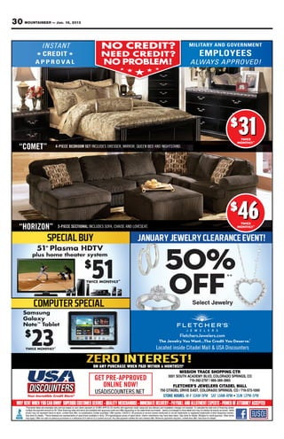 30 MOUNTAINEER — Jan. 18, 2013

                                             NO CREDIT?
                                             NO CREDIT?
          ★               ★                  N E E D CREDIT?
                                             NEED C R E D IT ?
                                              NO PROBLEM!
                                              NO PROBLEM!
                                                                ★
                                                        ★               ★   ★
                                                            ★




                                                                                                                         $
                                                                                                                              31
                                                                                                                              31
                                                                                                                              TWICE
                                                                                                                              TWICE
                                                                                                                             MONTHLY*
                                                                                                                             MONTHLY

   “COMET”         4-PIECE BEDROOM SET INCLUDES DRESSER, MIRROR, QUEEN BED AND NIGHTSTAND.




    HORIZON
   “HORIZON”        3 PIECE SECTIONAL INCLUDES SOFA, CHAISE AND LOVESEAT.
                    3-PIECE SECTIONAL INCLUDES SOFA, CHAISE AND LOVESEAT.
                                                                                                                         $
                                                                                                                             46
                                                                                                                             46
                                                                                                                              TWICE
                                                                                                                              TWICE
                                                                                                                             MONTHLY*
                                                                                                                             MONTHLY




                                                                                           FletchersJewelers.com
                                                                                           FletchersJewelers.com
                                                                             The Jewelry You Want...The Credit You Deserve.®
                                                                             The Jewelry You Want...The Credit You Deserve.
                                                                            Located inside Citadel Mall & USA Discounters


                                        ON ANY PURCHASE WHEN PAI WITHIN 6 MONTHS!!!¥
                                               PURCHASE      PAID
                                                              AID
                                                              A
                                                                                 MISSION TRACE SHOPPING CTR
                                                                                    3001 SOUTH ACADEMY BLVD, COLORADO SPRINGS, CO
                                         GET PRE-APPROVED                                       719-392-2797 / 866-389-3865
                                            ONLINE NOW!                                FLETCHER’S JEWELERS CITADEL MALL
                                                                                750 CITADEL DRIVE EAST, COLORADO SPRINGS, CO / 719-573-1000
                                         USADISCOUNTERS.NET
 