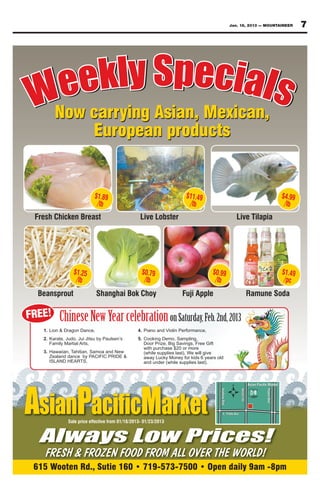 Jan. 18, 2013 — MOUNTAINEER   7




   ee  kly Specials
 WNow carrying Asian, Mexican,
                           European products


                            $1.89                                      $11.49                                     $4.99
                             /lb                                        /lb                                        /lb
 Fresh Chicken Breast                              Live Lobster                                Live Tilapia




                 $1.25                             $0.79                            $0.99                         $1.49
                  /lb                               /lb                              /lb                           /pc
  Beansprout                 Shanghai Bok Choy                       Fuji Apple                    Ramune Soda

FREE!     Chinese New Year celebration on Saturday, Feb. 2nd, 2013
   1. Lion & Dragon Dance,                       4. Piano and Violin Performance,
   2. Karate, Judo, Jui Jitsu by Paulsen’s       5. Cooking Demo, Sampling,
      Family Martial Arts,                          Door Prize, Big Savings, Free Gift
                                                    with purchase $20 or more
   3. Hawaiian, Tahitian, Samoa and New             (while supplies last), We will give
      Zealand dance by PACIFIC PRIDE &              away Lucky Money for kids 6 years old
      ISLAND HEARTS,                                and under (while supplies last).




AsianP                                             Market
               Sale price effective from 01/18/2013- 01/23/2013



  Always Low Prices!
    FRESH & FROZEN FOOD FROM ALL OVER THE WORLD!
 