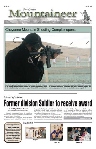 Vol. 71, No. 3                                                                                                                                                          Jan. 25, 2013




  Cheyenne Mountain Shooting Complex opens




                                                                                                                                                             Photo by Andrea Sutherland
   Detective Greg White, El Paso County Sheriff’s Office, fires an MK-18 rifle Wednesday   positions. Three ranges are designated for rifle use from 300-500 yards. Four ranges
   at the Cheyenne Mountain Shooting Complex. The 400-acre complex, which opened           are designated for pistol use. In addition to being open to community members, law
   to the public Wednesday, features seven ranges with about 120 covered shooting          enforcement personnel will train at the complex. See story on pages 20-21.




Medal of Honor

Former division Soldier to receive award
          By Staff Sgt. Wallace Bonner
         4th Infantry Division Public Affairs
                                                            Company B, 3rd Squadron, 61st Cavalry Regiment,
                                                            4th Brigade Combat Team, 4th Infantry Division,
                                                                                                                         3rd Sqdn., 61st Cav. Reg., who was the first sergeant
                                                                                                                         at COP Keating at the time of the attack, and excerpts
                                                            staff sergeant for his actions at Combat Operating           that the Army Times used from “The Outpost,” by
    Clinton L. Romesha will become the fourth living        Post Keating, Afghanistan, Oct. 3, 2009.                     Jake Tapper. The Soldiers in the COP reacted smoothly
recipient to be awarded the Medal of Honor for heroic            The engagement began as insurgents launched a           and efficiently with battle drills honed and battle tested
actions in Iraq or Afghanistan.                             hail of gunfire, interspersed with rocket fire, during the   by 45 attacks in the four months prior.
    President Barrack Obama will present the presti-        early morning hours, according to Master Sgt. Ronald
                                                                                                                                                         See Medal on Page 4
gious award Feb. 11 at the White House to the former        Burton, operations noncommissioned officer in charge,



    Message board                      INSIDE
      Lane closure
  A project to improve sidewalks
   and crosswalks along Chiles
      Avenue from Prussman
  Boulevard to the bowling alley
    will result in periodic lane
      closures Friday through
    Wednesday. Call 526-9267
       for more information.                               Page 8
                                                                                                     Page 27                                      Page 13
 