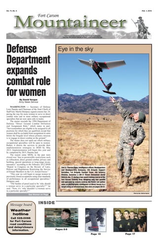 Vol. 71, No. 4                                                                                                                            Feb. 1, 2013




Defense                                                Eye in the sky

Department
expands
combat role
for women        By David Vergun
                 Army News Service

     WASHINGTON — Secretary of Defense
Leon Panetta and Chairman of the Joint Chiefs of
Staff Gen. Martin Dempsey signed a memo Jan. 24,
paving the way for more women to serve in direct
combat roles and in more military occupational
specialties that are now open only to males.
     The memo rescinds the 1994 Department of
Defense “Direct Ground Combat Definition
and Assignment Rule,” which states in part:
“Servicemembers are eligible to be assigned to all
positions for which they are qualified, except that
women shall be excluded from assignment to units
below the brigade level whose primary mission
is to engage in direct combat on the ground.”
     The memo does not spell out which military
occupational specialties will be open to women.
Rather, it directs the services to provide their
implementation strategies to DOD by May
2013. Implementation will begin this year and
be completed by 2015, Panetta said.
     The reason some MOSs in the past were
closed was “due to permissible restrictions such
as collocation, direct ground combat, privacy and
berthing, special operations or long-range recon-
naissance,” according to the February 2012 DOD
“Report to Congress on the Review of Laws,                2nd Lt. Theresa Ross, intelligence officer, Headquarters
Policies and Regulations Restricting the Service          and Headquarters Company, 4th Brigade Support
of Female Members in the U.S. Armed Forces.”              Battalion, 1st Brigade Combat Team, 4th Infantry
     “This year we will begin to assign women to          Division, launches a QR-11 Raven Unmanned Aerial
previously closed occupations using clear standards       Vehicle Jan. 17, during a two-week training course at the
of performance in all occupational specialties,”          Fort Carson Training Area. Weighing only four pounds
Dempsey said.                                             and operated by remote control, the Raven can gather
     “The burden of proof used to be ‘why should          video or photographic intelligence or direct forces to a
a woman serve in a particular specialty?’” he             target using an infrared laser. See story on pages 20-21.
said. “Now, it’s ‘why shouldn’t a woman serve
in a particular specialty?’”
                                                                                                                            Photo by Spc. Andrew Ingram
                         See Women on Page 4




    Message board                    INSIDE
     Weather
      hotline
    Call 526-0096
   for Fort Carson
   road conditions
  and delay/closure
     information.                                     Pages 8-9
                                                                                                Page 15               Page 17
 