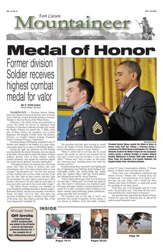 Vol. 71, No. 6                                                                                                                                                         Feb. 15, 2013




Medal of Honor
Former division
Soldier receives
highest combat
medal for valor  By C. Todd Lopez
                 Army News Service

     WASHINGTON — President Barack Obama
placed the Medal of Honor around the neck of former
Army Staff Sgt. Clinton Romesha during a ceremony
Monday in the East Room of the White House.
     Romesha is the fourth living servicemember to
receive the medal for service in Operation Iraqi
Freedom or Operation Enduring Freedom. He earned
the Medal of Honor for actions Oct. 3, 2009, while
part of Bravo Troop, 3rd Squadron, 61st Cavalry
Regiment, 4th Brigade Combat Team, 4th Infantry
Division, at Combat Outpost Keating, Kamdesh
District, Nuristan Province, Afghanistan.
     On that morning, COP Keating, manned by only 53                                                                                                                 Photo by Leroy Council
Soldiers and situated at the bottom of a steep valley,               The president said that upon learning he would         President Barack Obama awards the Medal of Honor to
came under attack by as many as 300 Taliban fighters.           receive the Medal of Honor, Romesha displayed the           former Army Staff Sgt. Clinton L. Romesha during a
     During the fight, the perimeter of COP Keating             brand of humbleness typical of many Soldiers.               ceremony at the White House in Washington, D.C., Monday.
was breached by the enemy. Romesha, who was injured                  “When I called Clint to tell him that he would         Romesha received the Medal of Honor for his courageous
in the battle, led the fight to protect the bodies of fallen    receive this medal, he said he was honored, but he          actions during a daylong firefight at Combat Outpost
Soldiers, provide cover to those Soldiers seeking               also said, ‘it wasn’t just me out there, it was a team      Keating, Afghanistan, in October 2009 while assigned to
medical assistance, and reclaim the American outpost            effort,’” Obama said. “And, so today, we also honor         Bravo Troop, 3rd Squadron, 61st Cavalry Regiment, 4th
that would later be deemed “tactically indefensible.”           this American team, including those who made the            Brigade Combat Team, 4th Infantry Division.
     “Throughout history, the question has often been           ultimate sacrifice.”
asked, why? Why do those in uniform take such                        Included among those who died in the fighting that
extraordinary risks? And what compels them to such              day in Afghanistan were Staff Sgt. Justin Gallegos, Sgt.    earned 37 Army Commendation Medals, 27 Purple
courage?” the president said. “You ask Clint and any            Christopher Griffin, Sgt. Joshua Hardt, Sgt. Joshua         Hearts, 18 Bronze Stars and nine Silver Stars.
of these Soldiers who are here today, and they’ll tell          Kirk, Spc. Stephan Mace, Staff Sgt. Vernon Martin,              “These men were outnumbered, outgunned and
you. Yes, they fight for their country, and they fight          Sgt. Michael Scusa and Pfc. Kevin Thomson.                  almost overrun,” Obama said. “Looking back, one
for our freedom. Yes, they fight to come home to their               “Each of these patriots gave their lives looking out   of them said, ‘I’m surprised any of us made it out.’
Families. But most of all, they fight for each other, to        for each other,” Obama said. “In a battle that raged all    But they are here today. And I would ask these
keep each other safe and to have each other’s backs.”           day, that brand of selflessness was displayed again         Soldiers, this band of brothers, to stand and accept
     The White House ceremony was attended by                   and again and again, Soldiers exposing themselves to        the gratitude of our entire nation.
several hundred, including lawmakers, defense leaders,          enemy fire to pull a comrade to safety, tending to each         “God bless you, Clint Romesha, and all of your
Romesha’s Family, and his team members from Bravo               other’s wounds, (and) performing ‘buddy transfusions,’      team,” the president said. “God bless all who serve.
Troop, 3rd Sqdn., 61st Cav. Reg. Also there was                 giving each other their own blood.”                         And God bless the United States of America.”
Secretary of Defense Leon E. Panetta, Chief of Staff                 The president said on that day, it wasn’t just             The president then asked that the Medal of Honor
of the Army Gen. Ray Odierno and Sgt. Maj. of the               Romesha who earned recognition for his actions, it          Citation be read, and following that, he placed the
Army Raymond F. Chandler III.                                   was dozens of Soldiers. From that battle, Soldiers          medal around Romesha’s neck.



    Message board                       INSIDE
     Off limits
        Copperhead Road,
     3330 N. Academy Blvd.,
   was added to the off-limits
     areas for all uniformed
   personnel effective Feb. 7.
       See complete list at
  http://www.carson.army.mil.                                                                                                                       Page 30
                                                               Pages 10-11                             Pages 22-23
 