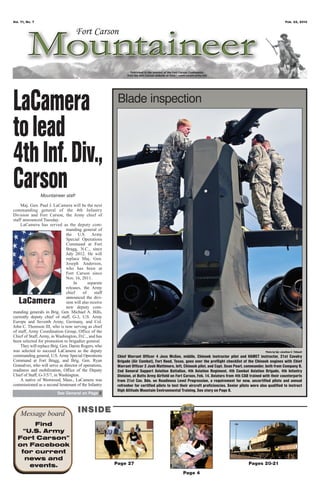 Vol. 71, No. 7                                                                                                                                                         Feb. 22, 2013




LaCamera                                                  Blade inspection

to lead
4th Inf. Div.,
Carson           Mountaineer staff

    Maj. Gen. Paul J. LaCamera will be the next
commanding general of the 4th Infantry
Division and Fort Carson, the Army chief of
staff announced Tuesday.
    LaCamera has served as the deputy com-
                               manding general of
                               the U.S. Army
                               Special Operations
                               Command at Fort
                               Bragg, N.C., since
                               July 2012. He will
                               replace Maj. Gen.
                               Joseph Anderson,
                               who has been at
                               Fort Carson since
                               Nov. 16, 2011.
                                   In       separate
                               releases, the Army
                               chief     of      staff
                               announced the divi-
   LaCamera                    sion will also receive
                               new deputy com-
manding generals in Brig. Gen. Michael A. Bills,
currently deputy chief of staff, G-3, U.S. Army
Europe and Seventh Army, Germany, and Col.
John C. Thomson III, who is now serving as chief
of staff, Army Coordination Group, Office of the
Chief of Staff, Army, in Washington, D.C., and has
been selected for promotion to brigadier general.
    They will replace Brig. Gen. Darsie Rogers, who
was selected to succeed LaCamera as the deputy                                                                                                       Photo by Sgt. Jonathan C. Thibault
commanding general, U.S. Army Special Operations          Chief Warrant Officer 4 Jess McGee, middle, Chinook instructor pilot and HAMET instructor, 21st Cavalry
Command at Fort Bragg, and Brig. Gen. Ryan                Brigade (Air Combat), Fort Hood, Texas, goes over the preflight checklist of the Chinook engines with Chief
Gonsalves, who will serve as director of operations,      Warrant Officer 2 Josh Mattimore, left, Chinook pilot, and Capt. Sean Pearl, commander, both from Company B,
readiness and mobilization, Office of the Deputy          2nd General Support Aviation Battalion, 4th Aviation Regiment, 4th Combat Aviation Brigade, 4th Infantry
Chief of Staff, G-3/5/7, in Washington.                   Division, at Butts Army Airfield on Fort Carson, Feb. 14. Aviators from 4th CAB trained with their counterparts
    A native of Westwood, Mass., LaCamera was             from 21st Cav. Bde. on Readiness Level Progression, a requirement for new, uncertified pilots and annual
commissioned as a second lieutenant of the Infantry       refresher for certified pilots to test their aircraft proficiencies. Senior pilots were also qualified to instruct
                                                          High Altitude Mountain Environmental Training. See story on Page 8.
                          See General on Page 2




    Message board                      INSIDE
        Find
     “U.S. Army
   Fort Carson”
   on Facebook
    for current
     news and
       events.                                           Page 27                                                                           Pages 20-21
                                                                                                  Page 4
 