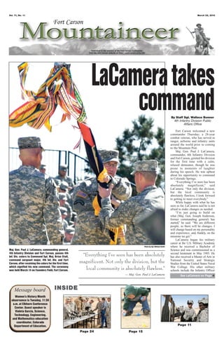 Vol. 71, No. 11                                                                                                                                  March 22, 2013




                                                               LaCamera takes
                                                                    command                                                By Staff Sgt. Wallace Bonner
                                                                                                                             4th Infantry Division Public
                                                                                                                                    Affairs Office

                                                                                                                                Fort Carson welcomed a new
                                                                                                                           commander Thursday; a 28-year
                                                                                                                           combat veteran, who has served in
                                                                                                                           ranger, airborne and infantry units
                                                                                                                           around the world prior to coming
                                                                                                                           to the Mountain Post.
                                                                                                                                Maj. Gen. Paul J. LaCamera,
                                                                                                                           commander, 4th Infantry Division
                                                                                                                           and Fort Carson, greeted his division
                                                                                                                           for the first time with a calm,
                                                                                                                           relaxed demeanor, though he was
                                                                                                                           prone to moments of laughter
                                                                                                                           during his speech. He was upbeat
                                                                                                                           about his opportunity to command
                                                                                                                           in Colorado Springs.
                                                                                                                                “Everything I’ve seen has been
                                                                                                                           absolutely magnificent,” said
                                                                                                                           LaCamera. “Not only the division,
                                                                                                                           but the local community is
                                                                                                                           absolutely flawless; I look forward
                                                                                                                           to getting to meet everybody.”
                                                                                                                                While happy with what he has
                                                                                                                           seen so far, LaCamera said he is not
                                                                                                                           afraid to make changes as needed.
                                                                                                                                “I’m just going to build on
                                                                                                                           what (Maj. Gen. Joseph Anderson,
                                                                                                                           former commanding general) has
                                                                                                                           started,” he said. “We are different
                                                                                                                           people, so there will be changes. I
                                                                                                                           will change based on my personality
                                                                                                                           and experience, and, frankly, on the
                                                                                                                           missions we get.”
                                                                                                                                LaCamera began his military
                                                                                                                           career at the U.S. Military Academy
                                                                                             Photo by Cpl. William Smith   where he received a Bachelor of
Maj. Gen. Paul J. LaCamera, commanding general,                                                                            Science and was commissioned as a
4th Infantry Division and Fort Carson, passes 4th
Inf. Div. colors to Command Sgt. Maj. Brian Stall,        “Everything I’ve seen has been absolutely                        second lieutenant in May 1985. He
                                                                                                                           has also received a Master of Arts in
command sergeant major, 4th Inf. Div. and Fort
Carson, after receiving the colors for the first time,   magnificent. Not only the division, but the                       National Security and Strategic
                                                                                                                           Studies from the United States Naval
which signified his new command. The ceremony
was held March 14 on Founders Field, Fort Carson.          local community is absolutely flawless.”                        War College. His other military
                                                                                                                           schools include the Infantry Officer
                                                                                — Maj. Gen. Paul J. LaCamera                       See LaCamera on Page 4




    Message board                        INSIDE
     Women’s History Month
  observance is Tuesday, 11:30
   a.m. at Elkhorn Conference
    Center. Guest speaker is
     Violeta Garcia, Science,
    Technology, Engineering,
   and Mathematics education
      coordinator, Colorado
    Department of Education.                                                                                                     Page 11
                                                         Page 24                  Page 15
 
