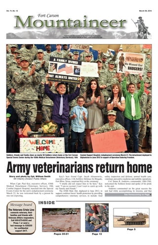 Vol. 71, No. 12                                                                                                                                                March 29, 2013




Soldiers, friends and Family cheer as nearly 50 Soldiers return home at the Fort Carson   Combat Support Hospital, redeployment ceremony March 21. The detachment deployed to
Special Events Center during the 438th Medical Detachment (Veterinary Services), 10th     Afghanistan in June 2012 in support of Operation Enduring Freedom.




Army veterinarians return home
   Story and photo by Cpl. William Smith
       4th Infantry Division Public Affairs
                                                               Key’s best friend Capt. Jacob Abramowitz,
                                                           executive officer, 11th Artillery Defense Air Brigade,
                                                                                                                      safety inspection and defense, animal health care,
                                                                                                                      veterinary preventive medicine and stability operations.
                                                           Fort Bliss, Texas, surprised Key at the ceremony.               Col. James R. Andrews, commander, 10th CSH,
   When Capt. Paul Key, executive officer, 438th               “I totally did not expect him to be here,” Key         welcomed the Soldiers home and spoke of his pride
Medical Detachment (Veterinary Service), 10th              said. “I am so excited. I can’t wait to catch up with      in the unit.
Combat Support Hospital, marched into the Special          my Family and friends.”                                         Andrews commented on the great success the
Events Center for the unit’s redeployment ceremony             The 438th Med. Det. deployed in June 2012, to          unit had while accomplishing its mission, and that
March 22, he was welcomed back by a person he              support coalition forces’ health protection by providing
                                                                                                                                             See Homecoming on Page 4
was not expecting.                                         comprehensive veterinary services, to include: food



    Message board                     INSIDE
  The Veterans Crisis Line
    connects veterans, their
    families and friends with
  Veterans Affairs responders.
     Call 800-273-8255 and
        Press 1 or send a
    text message to 838255
         for confidential                                                                                                                       Page 5
          support 24/7.
                                                         Pages 20-21                                   Page 13
 