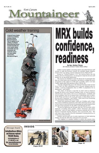 Vol. 71, No. 13                                                                                                                                    April 5, 2013




   Cold weather training
      A Special Forces Soldier
      conducts ice climbing
      training at Rocky
      Mountain National
                                                                                 MRX builds
                                                                                 confidence,
      Park. In addition to ice
      climbing, the Master
      Mountaineering Course
      included downhill and
      cross country skiing,
      snowmobile and rope
      movements and
      avalanche rescue




                                                                                 readiness
      and snow shelter
      construction.
      See story on Page 6.




                                                                                                        By Spc. Nathan Thome
                                                                                                4th Infantry Division Public Affairs Office

                                                                                      Soldiers reacted rapidly to incoming reports and rushed between staff
                                                                                 sections to make the division’s mission run smoothly despite obstacles
                                                                                 tossed in their way during a mission rehearsal exercise, March 20-29.
                                                                                      Known as “Unified Endeavor 13-2,” the exercise held at the 4th
                                                                                 Infantry Division Headquarters, was designed to help the division staff
                                                                                 prepare for an upcoming deployment.
                                                                                      The exercise was intended to create the illusion for its participants that
                                                                                 they are in their future area of operations, and tasked to complete the series
                                                                                 of scenarios as they appear in as little time as possible, said Lt. Col. Jack
                                                                                 Chaffin, deputy plans and operations officer, 4th Inf. Div.
                                                                                      “Just like a brigade that goes to the National Training Center (at Fort
                                                                                 Irwin, Calif.) for their culminating event to become stamped ready for
                                                                                 combat, a division headquarters does an MRX in preparation for its
                                                                                 deployment,” said Chaffin.
                                                                                      “The nature of division is such that we don’t need to maneuver
                                                                                 through the desert at the National Training Center, we need to practice
                                                                                 staff processes and systems; how do we communicate, coordinate and
                                                                                 receive guidance, how do we transmit that to subordinate units in orders;
                                                                                 all the things you have to do in any given day to make things run in a
                                                                                 division area of operation,” said Chaffin. “That’s kind of the overarching
                                                                                 task and purpose behind what we’re doing.”
                                                                                      Trained and experienced leaders, made up of Soldiers and civilians
                                                                                 from various installations and known as the white cell for the exercise, came
                                                                                 to Fort Carson to assist the division by presenting real-world scenarios from
                                                                                 past and current operations for the staff to work through and solve.
                                                                                      “We put the deploying unit through what they will encounter while
                                                                                 deployed; everything from weather, culture interaction and enemy
                                                                                 interaction,” said Col. John Valledor, co-exercise controller for UE 13-2,
                                                                                 Mission Command Training Program, Fort Leavenworth, Kan. “We
                                                                                 only inject what coincides with the commander’s training directives to
                                                                                 ensure successful training.”
                                                                                      Valledor said the goal was to create experiences to help deploying
                                                                                 Soldiers develop the skills they will need to be successful.
                                                                                      “The endgame is to prepare Soldiers to achieve the mission when
                                               Photo by Spc. Thomas Masterpool
                                                                                                                                    See Division on Page 4




    Message board                   INSIDE
  UnitedHealthcare Military
   and Veterans replaced
      TRICARE Monday.
        Call UnitedHealthcare at
         877-988-WEST or visit
   http://www.uhcmilitarywest.com
                                                                                                                               Page 10
          for more information.
                                         Pages 20-21                                 Page 5
 