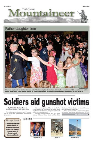 Vol. 71, No. 15 April 19, 2013
Pages 10-11 Page 8 Pages 20-21
Message board INSIDEINSIDE
“The Invisible War”
Film screening at
McMahon Auditorium
Friday from 6-8 p.m.
in observance of
Sexual Assault
Awareness Month.
Photo by Cpl. William Smith
Father-daughter time
Fathers and daughters do the “train” as they dance to the “Mambo,” during the
seventh annual Military Father Daughter Dance at the Crowne Plaza Colorado
Springs hotel, Saturday. The Armed Services YMCA hosts the event to help
servicemen strengthen bonds with their daughters. See story on Page 10.
Soldiers aid gunshot victimsBy Staff Sgt. Wallace Bonner
4th Infantry Division Public Affairs Office
Five Soldiers sprang into action April 7 to render
first aid to two men gunned down at a Colorado
Springs park.
After multiple gunshots filled the air, the Fort
Carson Soldiers ran to the aid of the injured men at
Roy P. Benavidez Park, not giving a second thought
to their own personal safety.
From three separate locations, Spcs. Ian Carman,
Anthony Willis and Daniel Garcia and Pfcs. Philip
Hawkes and Daniel Hinojoza ran toward the sound
once they realized what it was.
“When I heard gunshots, I started running, it was
just instinct,” said Garcia, fueler, Company A, 704th
See Gunshots on Page 4
 