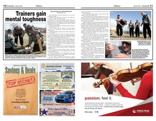 11April 26, 2013 — MOUNTAINEER10 MOUNTAINEER — April 26, 2013
Savings&Deals
EXCLUSIVE
www.csmng.com/topsecret
Receive Top Secret
deals to restaurants,
retail stores and more
exclusive to military and
their immediate families
from merchants here
in town.
Sign up for free at
COLORADO SPRINGS
PEDIATRIC DENTISTRY
Little People, Big Smiles
(719) 522-0123
9480 Briar Village Point, Suite 301
Technology with a Caring Touch
Specialized treatment planning for all ages
Treatment under conscious sedation and general-anesthesia
Digital radiography for pinpoint treatment plans and
reduced radiation exposure
Parents can stay with children during treatment
Most insurance accepted including Military and Medicaid
www.cspediatricdentistry.com
Jeff Kahl, DDS
Derek Kirkham, DDS
Zachary Houser, DMD
Welcoming New Patients
660SouthPointeCourt,
Suite100
719-596-2097
Now accepting appointments in our new location.
719-596-2097
660 South Pointe Court, Suite 100
PPCC.EDU
Greek philosophers theorized about it. Shakespeare wrote about it.
And da Vinci harnessed it. Passion — it drives our students to take risks,
think big and build brighter futures. Let Pikes Peak Community College
help you discover your passion.
passion. feel it.
Trainers gain
mental toughness
Story and photos by Andrea Sutherland
Mountaineer staff
Sgt. John Henry Rocklein hunched over the table,
steadying his hands.
“Breathe, man. Breathe,” said one of his teammates,
anxiously watching, but unable to help.
Rocklein, 2nd Armored Brigade Combat Team, 4th
Infantry Division, set the needle and thread down, balling his
hands into fists to try and maintain control. He’d just performed
30 pushups and was now attempting to push a piece of thread
through the eye of a needle.
Focused, Rocklein gingerly threaded the needle, holding it
up for the observer to see.
“You’re good,” said the observer and performance
expert for the Comprehensive Soldier and Family Fitness
Training Center.
Rocklein dropped the needle and ran with his teammates to
the next obstacle.
Across the field, more teams of Soldiers performed
physical and mental tasks as part of the culminating obstacle
course for the weeklong Comprehensive Soldier and Family
Fitness Leader Development Course, April 15-19.
“We know there are changes when we increase energy,” said
Steve DeWiggins, lead performance expert. “Decision making is
more difficult, cognitive capacity is reduced and focus narrows.”
Knowing this, DeWiggins said the instructors for the
training center developed tactics to help Soldiers maintain
control in stressful situations.
For 40 hours, Soldiers from various units learned energy
management, effective goal setting, confidence building and
attention control.
“We’re concerned with the holistic Soldier,” said Nick
Bartley, performance expert. “We’re helping them be mentally
and emotionally strong.”
An Armywide endeavor, the Comprehensive Soldier and
Family Fitness program’s goal is to help Soldiers train, practice
and refine their psychological strength.
At Fort Carson, contractors with degrees in sports
psychology implemented the first Leader Development
Soldiers attempt to complete wooden puzzles during an obstacle course April 19 as part of the
culminating event of the Comprehensive Soldier and Family Fitness leader development course.
Soldiers were challenged with physical and mental obstacles to complete.
Course for Soldiers, noncommissioned officers and officers
from numerous units.
“We’re hoping they spread what they learn here onto other
Soldiers in their units,” Bartley said.
The week began with an initial obstacle course to test
Soldiers’ abilities, then moved to the classroom for physical
and cognitive lessons in applied performance. At the end of
the week, Soldiers completed a different obstacle course to
test the skills they learned.
Soldiers completed 12 tasks that required physical and mental
components, including transferring heavy items from one end of
the field to the other while staying within a narrow boundary,
listening to audio with three layers of information and answering
questions based on what was heard and completing two puzzles
with large wooden blocks within a six-minute time limit.
Staff Sgt. Dustin Kerrins, 2nd Battalion, 12th Infantry
Regiment, 4th Infantry Brigade Combat Team, 4th Inf. Div.,
said he was determined to complete the wooden puzzle, which
thwarted him earlier in the week.
“I don’t like it when puzzles beat me,” he said, laughing.
Kerrins’ team didn’t complete the task during the first
obstacle course and he said he copied down the patterns,
working them over in his head throughout the week.
Although he wasn’t able to physically move and complete
the puzzles during the second obstacle course, he successfully
directed his teammate.
“As a team, we worked better the second time,”
said Staff Sgt. James Reigle, Company B, Warrior
Transition Battalion. “We refocused and discussed
the tasks. … We learned from a collective brain.
We were faster and more efficient.”
Other Soldiers agreed, saying throughout the
week they learned their teammates’ strengths and
weaknesses and how best to motivate them. They
said learning how to bounce back from frustrating
circumstances by remaining flexible and positive
allowed them to meet goals.
“The whole course tested our mental endurance,”
Kerrins said. “We knocked 11 minutes off our time
and finished first. It took a lot of teamwork.”
Sgt. John Henry Rocklein, 2nd Armored
Brigade Combat Team, 4th Infantry Division,
threads a needle during the final obstacle
course for the Comprehensive Soldier and
Family Fitness leader development course,
April 19. Rocklein, along with Soldiers,
noncommissioned officers and officers,
completed the weeklong course.
Sgt. Robert Blackaby, left, carries
heavy objects while navigating a
ladder, April 19, as teammates
encourage him and provide tips.
 