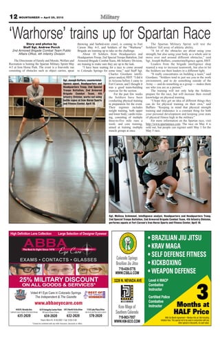 12 MOUNTAINEER — April 26, 2013
www.abbaeyecare.com
CONTACTS GLASSES
4430N.NevadaAve.
SouthwestCornerofGardenoftheGods&Nevada
635-2020
4319IntegrityCenterPoint
NWCornerofPowers&Barnes
634-2020
1813NorthCircleDrive
Circle&Constitution
632-2020
1130LakePlazaDrive
LakeAve&LakePlaza(nexttoCulvers)
578-2020
Voted #1 Eye Care in Colorado Springs
The Independent & The Gazette
25% MILITARY DISCOUNT
ON ALL GOODS & SERVICES*
Months at
HALF Price
With Six Month Agreement • Mention this ad. Not including
initiation fees. This special not to be used in conjunction with any
other special or discounts, no cash value.
3
Colorado Springs
Brazilian Jiu Jitsu
719-963-7057
WWW.KM-SCO.COM
Krav Maga of
Southern Colorado
719-439-5776
WWW.CSBJJ.COM
3226 N. NEVADAAVE Level 4 MACP
Combative
Instructor
Certified Police
Combative
Instructor
• BRAZILIAN JIU JITSU
• KRAV MAGA
• SELF DEFENSE FITNESS
• KICKBOXING
• WEAPON DEFENSE
‘Warhorse’ trains up for Spartan RaceStory and photos by
Staff Sgt. Andrew Porch
2nd Armored Brigade Combat Team Public
Affairs Office, 4th Infantry Division
The Directorate of Family and Morale, Welfare and
Recreation is hosting the Spartan Military Sprint May
4-5 at Iron Horse Park. The event is a four-mile run
consisting of obstacles such as object carries, spear
throwing and barbed-wire crawl, is coming to Fort
Carson May 4-5, and Soldiers of the “Warhorse”
Brigade are teaming up to take on the challenge.
About 10 Soldiers from Headquarters and
Headquarters Troop, 2nd Special Troops Battalion, 2nd
Armored Brigade Combat Team, 4th Infantry Division,
are training to make sure they are up to the task.
“I have been waiting for a race to come around
to Colorado Springs for some time,” said Staff Sgt.
Charles Giordano intelli-
gence analyst, HHT. “I did it
in Arizona before I came to
Fort Carson, and I thought it
was a good team-building
exercise for the section.
For the past few weeks
the Soldiers have been
conducting physical training
in preparation for the event.
Their regimen includes
weight training, both upper
and lower body; cardio train-
ing, consisting of multiple
three-to-five mile runs a
week; and core training,
aimed at training multiple
muscle groups at once.
The Spartan Military Sprint will test the
Soldiers’ full array of athletic ability.
“A lot of the obstacles are about using your
strength, but also using your body as a whole unit to
move over and around different obstacles,” said
Sgt. Joseph Baffaro, counterintelligence agent, HHT.
Leaders from the brigade intelligence shop
wanted a way to increase teamwork, but also to let
the Soldiers see their leaders in a different light.
“It really concentrates on building a team,” said
Giordano. “Soldiers tend to just see you in the work
environment, and to do something outside of the
Army — and do something as a group — makes them
see who you are as a person.”
The training will not only help the Soldiers
prepare for the race, but will increase their overall
knowledge on physical training.
“I hope they get an idea of different things they
can do for physical training on their own,” said
Baffaro. “Keeping in mind that physical strength
training and endurance is a constant thing for both
your personal development and keeping your state
of physical fitness high in the military.”
For more information on the Spartan race, visit
http://www.spartanrace.com. The race on May 4 is
sold out, but people can register until May 1 for the
May 5 race.
Sgt. Joseph Baffaro, counterintel-
ligence agent, Headquarters and
Headquarters Troop, 2nd Special
Troops Battalion, 2nd Armored
Brigade Combat Team, 4th
Infantry Division, works out using
battle ropes at Iron Horse Sports
and Fitness Center, April 18.
Sgt. Melissa Schimmel, intelligence analyst, Headquarters and Headquarters Troop,
2nd Special Troops Battalion, 2nd Armored Brigade Combat Team, 4th Infantry Division,
performs squats at Fort Carson’s Iron Horse Sports and Fitness Center, April 18.
 