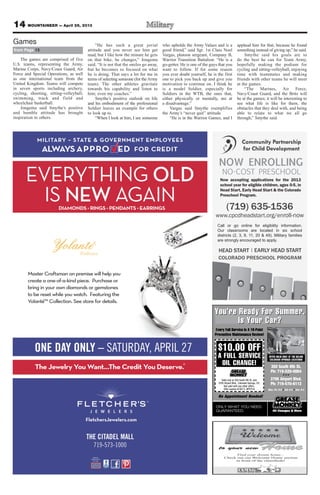 14 MOUNTAINEER — April 26, 2013
(719) 635-1536
www.cpcdheadstart.org/enroll-now
NO-COST PRESCHOOL
HEAD START EARLY HEAD START
COLORADO PRESCHOOL PROGRAM
|
Call or go online for eligibility information.
Our classrooms are located in six school
districts (2, 3, 8, 11, 20 & 49). Military families
are strongly encouraged to apply.
NOW ENROLLING
Now accepting applications for the 2013
school year for eligible children, ages 0-5, in
Head Start, Early Head Start & the Colorado
Preschool Program.
350 South 8th St.
Ph: 719-520-0064
3795 Airport Blvd.
Ph: 719-570-6112
Mon.-Fri. 8-6 Sat. 8-5 Sun. 9-4
You’re Ready For Summer.
Is Your Car?
ONLY WHAT YOU NEED.
GUARANTEED.
$10.00 OFF
A FULL SERVICE
OIL CHANGE!
OFFER VALID ONLY AT THE BELOW
COLORADO SPRINGS LOCATIONS
You’re Ready FF S
Preventive Maintenance Review!
NGE!AL CHIO
EICVRA FULL SE
.00 OFF10$
very Full Service Is A 16-PointE
350 South 8th St.
Preventive Maintenance Review!
very Full Service Is A 16-Point
SNIOTLOCASNGPRISODORALOC
WOHE BELTTAYD ONLLYILAVVAREFFO
GUARANTEED.
No Appointment Needed!
EED.NUYOONLY WHAT
Offer expires 6/30/13. MTFS10
Not valid with any other offers.
3795 Airport Blvd., Colorado Springs, CO.
Valid only at 350 South 8th St. and
Sun. 9-4••Sat. 8-5••Mon.-Fri. 8-6
Ph: 719-570-6112
3795 Airport Blvd.
• • •
Ph: 719-520-0064
350 South 8th St.
No Appointment Needed!
to your newHomeHome
Find your dream home...
Check out our Welcome Home section
in front of the classiﬁeds!
The games are comprised of five
U.S. teams, representing the Army,
Marine Corps, Navy/Coast Guard, Air
Force and Special Operations, as well
as one international team from the
United Kingdom. Teams will compete
in seven sports including archery,
cycling, shooting, sitting-volleyball,
swimming, track and field and
wheelchair basketball.
Jongema said Smythe’s positive
and humble attitude has brought
inspiration to others.
“He has such a great jovial
attitude and you never see him get
mad, but I like how the minute he gets
on that bike, he changes,” Jongema
said. “It is not that the smiles go away,
but he becomes so focused on what
he is doing. That says a lot for me in
terms of selecting someone (for theArmy
team). The other athletes gravitate
towards his capability and listen to
him; even my coaches.”
Smythe’s positive outlook on life
and his embodiment of the professional
Soldier leaves an example for others
to look up to.
“When I look at him, I see someone
who upholds the Army Values and is a
good friend,” said Sgt. 1st Class Noel
Vargas, platoon sergeant, Company B,
Warrior Transition Battalion. “He is a
go-getter. He is one of the guys that you
want to follow. If for some reason
you ever doubt yourself, he is the first
one to pick you back up and give you
motivation to continue on. I think he
is a model Soldier, especially for
Soldiers in the WTB, the ones that,
either physically or mentally, are at
a disadvantage.”
Vargas said Smythe exemplifies
the Army’s “never quit” attitude.
“He is in the Warrior Games, and I
applaud him for that, because he found
something instead of giving up,” he said.
Smythe said his goals are to
do the best he can for Team Army,
hopefully making the podium for
cycling and sitting-volleyball, enjoying
time with teammates and making
friends with other teams he will meet
at the games.
“The Marines, Air Force,
Navy/Coast Guard, and the Brits will
be at the games; it will be interesting to
see what life is like for them, the
obstacles that they deal with, and being
able to relate to what we all go
through,” Smythe said.
from Page 13
Games
 