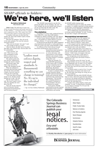 16 MOUNTAINEER — April 26, 2013
The Colorado
Springs Business
Journal can
publish your
legal
notices.
Easy and
affordable.
Ordinances
Water Rights
Public Trustee Sales
Notices to Creditors
City Planning Agenda
Name Changes
Summonses
Adoption Notices
Guardianships
Sheriff’s Sales
and more
Call Kathy Bernheim at 329-5204 for more information
SHARP officials to Soldiers:
We’re here, we’ll listenBy Andrea Sutherland
Mountaineer staff
Editor’s note: The following recounts true
stories of sexual harassment and assault experienced
by three Soldiers — a private first class, a sergeant
and a sergeant first class. Their names have been
removed at their request to protect their privacy.
At another Army post, in what feels like
another life, three male Soldiers raped a female
private first class.
She knew her attackers. They all served
in the same company. Two were her noncom-
missioned officers.
“They were my friends,” she said. “I said
‘no,’ and I fought as hard as I could.”
After the attack, she didn’t go to the police.
She didn’t seek medical help. And she didn’t tell
her commanders.
“I was a private,” she
said. “There was no way
(my commanders) would
believe a private over a
specialist and two NCOs.”
She said her pride took
over and she “soldiered up,”
keeping the attack to herself.
She became angry. She
didn’t sleep and she lost
weight. She attempted suicide.
When she admitted to
counselors that she’d been raped,
she said the Army provided
a litany of services, none of
which she felt would help.
“The Army threw all these
people at me, all these people
pushing me to talk,” she said.
But she wasn’t ready to
talk. She wasn’t ready to relive
what was arguably the worst
day of her life.
Then she met the represen-
tative for the post’s Sexual
Harassment/Assault Response
and Prevention program.
“The SHARP (representative) was the first
person that didn’t ask me anything,” she said. “At
first I thought she was just another lady trying to
get into my head. But she didn’t push. She
waited. She waited for me to lose it.”
The statistics
According to an Army study conducted between
fiscal 2006-2011, more than 8,000 Soldiers
committed sex offenses including 2,683 rape offenses.
At Fort Carson, between calendar years 2010-
2012, 158 founded sex related offenses occurred.
Of those offenses, 111 were sexual assaults.
To help prevent and educate the Soldier population
about harassment and assault, as well as provide an
outlet for victims, the Army created SHARP in 2008.
An offshoot of the Army’s Sexual Assault
Prevention and Response and Prevention of
Sexual Harassment programs,
SHARP trained Soldiers
as victim advocates, with
representatives at the brigade,
battalion and company levels,
providing Soldiers a confidant
within their unit.
There are currently 579
trained SHARP representatives
at Fort Carson with 11 civilians
at Army Community Service,
said Sgt. 1st Class Anthony
Maldonado, 4th Infantry
Division SHARP representative.
In April, to promote Sexual
Assault Awareness Month,
SHARP endorsed information
booths and a postwide safety
stand down day. It premiered the
documentary “The Invisible
War,” bringing attention to
the military’s treatment of
servicemembers who have
experienced an assault.
Each quarter, SHARP
representatives provide National
Organization Victim Assistance
certifications and training
for SHARP mobile training teams.
And while the goal is to reduce the number
of assaults, it is equally important to bring attention
to and reduce sexual harassment, Maldonado said.,
4th Infantry Division SHARP representative.
“We’re emphasizing sexual harassment and
not being a passive bystander,” he said. “Assault is
the end state. It begins with harassment.”
Recognizing harassment
For most of her service, the sergeant first
class didn’t realize she was being harassed.
When she was pregnant with her first child,
an officer offered to help her “induce labor.”
A first sergeant sent her inappropriate texts
telling her how beautiful she was, even though he
was married with a wife and children.
“I didn’t realize that most of my career I’ve
been harassed,” said the female sergeant first class
and one of the SHARP representatives at Fort
Carson. “I didn’t know or recognize what was
happening to me and that I could report it.”
Not recognizing sexual harassment is
common for both male and female Soldiers,
Maldonado said.
“It’s systematic across the Army,” he said.
When Soldiers are new to a unit, they want to
fit in, Maldonado said. In order to fit in, Soldiers
compromise their tolerance or values. They let
the crude jokes and off-color humor slide in order
to be accepted.
“It’s human nature to want to fit in,” he said.
“We bring down our barriers and values to fit
in. We may think some things are wrong, but we
don’t say anything.”
Maldonado said that while SHARP officials
hope to reach a short-term goal directing Soldiers
to services, the attitude and behavior regarding
sexual harassment and assault must change at the
unit level, the individual level.
“Leaders must enforce dignity, respect and
standards,” he said. “Is (harassment) something
we can change in training? No. It’s up to the
individual (to change).”
“Leaders must
enforce dignity,
respect and
standards. Is
(harassment)
something we can
change in training?
No. It’s up to
the individual
(to change).”
— Sgt. 1st Class Anthony Maldonado
See Sharp on Page 20
 